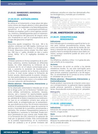 OFTALMOLOGICOS



   21.05.03. INHIBIDORES ANHIDRASA                          embarazo; estudios en ratas han demostrado efec-
             CARBONICA                                      tos teratogénicos y mortales por el embrión.
                                                            Bibliografía
   21.05.03.01. ACETAZOLAMIDA                               1. British Medical Asociation. British National Formulary. 43rd
   Indicaciones                                                ed. London: BMA; 2002. p.513.
                                                            2. Hardman JG, Limbird LE, Goodman Gilman A, editors.
   Se utiliza en el tratamiento a largo plazo del glau-        Goodman and Gilman´s The pharmacological basis of thera-
   coma crónico de ángulo abierto y otros glaucomas            peutics. 10th ed. New York: McGraw-Hill; 2001.p.1821.
   crónicos, que no responden a los beta bloqueantes,       3. Alward W, et al. Medical Management of Glaucoma. N Eng
                                                               J Med 1998; 339:1298-1306.
   epinefrina o a los parasimpaticomiméticos.
   También se emplean junto a otros agentes osmóti-
   cos, mióticos y betabloqueantes para el tratamien-       21.06. ANESTESICOS LOCALES
   to de emergiencia del glaucoma de ángulo estre-
   cho. Finalmente se usan en el preoperatorio de la        21.06.01. OXIBUPROCAINA
   cirugía del glaucoma congénito.                                    BENOXINATO
   Dosis                                                    Indicaciones
   Glaucoma agudo congestivo: Vía oral, IM ó IV,            Está indicada para la anestesia superficial de la cór-
   adultos: comenzar con 500 mg/día. Continuar con          nea para realizar procedimientos breves, tales
   250 mg cada 4 a 6 horas. Niños: 5 a 10 mg/kg cada        como una tonometría, ajuste de los lentes de con-
   6 horas. Glaucoma crónico simple: Vía Oral, adul-        tacto y remoción de cuerpos extraños. No afecta la
   tos: 250 mg a 1 g/día, dividido en dos a cuatro          pupila y tiene la ventaja de producir poco daño cor-
   tomas. Niños: 10 a 15 mg/kg/día divididos en             neano, aunque raramente puede ser serio con el
   dosis.1                                                  uso repetido.1
   Acciones                                                 Dosis
   Inhibidor potente en forma competitiva de la anhi-       Vía Oftálmica, adultos y niños: 1 ó 2 gotas de solu-
                                                            ción al 0,4% en la conjuntiva.
   drasa carbónica, enzima localizada en diferentes
   tejidos. En riñón determina la inhibición de la          Acciones
   secreción de H+ en el túbulo contorneado proxi-          Su mecanismo de acción es similar a los demás
   mal, y aumenta la excreción de bicarbonato y             anestésicos locales. Su uso está restringido para
   sodio. Produce aumento de la diuresis y alcaliniza       anestesia corneal. Luego de la aplicación de una
   la orina. A nivel ocular reduce la formación de          gota provee anestesia superficial a los 60 segun-
   humor acuoso, disminuyendo la presión intraocu-          dos. La sensibilidad de la córnea se torna normal
   lar. Esto podría deberse a la asociación de la inhibi-   en alrededor de una hora.2
   ción de la enzima en esa zona y a la acidosis sisté-     Efectos adversos – Precauciones, Interacciones y
   mica por reducción del bicarbonato.                      Contraindicaciones
   Efectos adversos – Precauciones, Interacciones y         Puede producir reacciones de irritación como esco-
   Contraindicaciones                                       zor o enrojecimiento. La aplicación tópica repetida
   Se ha observado osteomalacia inducida por el uso         puede provocar queratitis y lesiones corneanas
   de la droga junto con la fenitoína.2 También oca-        serias. Ha producido eczema alérgico en párpados.
   siona cefalea, somnolencia, excitación, náuseas,         Bibliografía
   diarrea, sed y mareos.3 En oportunidades puede           1. Hardman JG, Limbird LE, Goodman Gilman A, editors.
                                                               Goodman and Gilman´s The pharmacological basis of thera-
   producir hipopotasemia, síndrome depresivo, letar-          peutics. 10th ed. New York: McGraw-Hill; 2001.p.1821.
   go, pérdida de la líbido e impotencia.La metenami-       2. British Medical Asociation. British National Formulary. 43rd
   na, que es un antiséptico urinario que actúa en             ed. London: BMA; 2002. p.514.
   medio ácido, es antagonizada por la acetazolami-
   da, que alcaliniza la orina. Por el mismo mecanismo      21.06.02. LIDOCAINA
                                                                         (Ver Capítulo 16)
   anterior, la acetazolamida es capaz de aumentar la
   acción y toxicidad de la quinidina, procainamida y       Indicaciones
   salicilatos. Por producir hipopotasemia potencia a       Extracción de cuerpos extraños, anestesia por infil-
   los digitálicos y aumenta su toxicidad. Puede pro-       tración, cirugía ocular.
   ducir parestesias en cara, manos, pies. Puede redu-      Dosis
   cir la formación de LCR y disminuir la captación de      Gel o solución 2-4% (20-40 mg/ml).1
   iodo por la glándula tiroides. Está contraindicado       Acciones
   en la acidosis hiperclorémica, en la insuficiencia       Bloquea los potenciales de transmembrana a nivel
   renal (en acidosis) y en el primer trimestre del         de los canales de sodio.
                              Disponible en: http://www.femeba.org.ar/fundacion/


METABUSCADOR         BUSCAR                IMPRIMIR             AYUDA                       INDICE               343
 