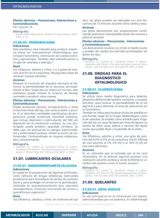 OFTALMOLOGICOS



   Efectos adversos – Precauciones, Interacciones y              seco, las gotas pueden ser aplicadas con una fre-
   Contraindicaciones                                            cuencia de 15 minutos durante clima cálido y seco.
   Ver capítulo 16                                               Acciones
   Bibliografía                                                  Las gotas demulcentes son preparaciones conte-
   1. World Helath Otganization. Model Formulary. Geneva: WHO;   niendo polímeros hidrosolubles (éster de celulosa y
      2002. p. 22.                                               polivinil alcohol).
   21.06.03. PROPARACAINA                                        Efectos adversos – Precauciones, Interacciones
   Indicaciones                                                  y Contraindicaciones
   Este anestésico está indicado para producir aneste-           Los demulcentes oculares no irritan el tejido ocular
   sia breve en intervenciones oftalmológicas que                y pueden ser usados por periodos prolongados sin
   incluyen tonometría, eliminación de cuerpos extra-            dañar los ojos.
   ños y opnioscopía. También está indicado previo a             Bibliografía
   cirugía de cataratas o pterigio.1                             1. Hardman JG, Limbird LE, Goodman Gilman A, editors.
                                                                    Goodman and Gilman´s The pharmacological basis of thera-
   Dosis                                                            peutics. 10th ed. New York: McGraw-Hill; 2001. p.1844.
   Vía oftálmica, adultos y niños: 1 a 2 gotas de solu-
   ción al 0,5% en la conjuntiva, 30 segundos antes de           21.08. DROGAS PARA EL
   remover cuerpos extraños.
                                                                        DIAGNOSTICO
   Acciones
   Bloquea la iniciación de impulsos nerviosos al dis-                  OFTALMOLOGICO
   minuir la permeabilidad de la neurona, principal-
   mente al Na+: luego del uso tópico en los ojos, este          21.08.01. FLUORESCEINA
   anestésico puede retrasar la curación de heridas              Indicaciones
   corneales o producir otras nuevas.                            Se utiliza como medio diagnóstico para detectar
   Efectos adversos – Precauciones, Interacciones y              pequeños defectos del epitelio corneano, y cuerpos
   Contraindicaciones                                            extraños, para evaluar la permeabilidad de la vía
   Puede producirse escozor, enrojecimiento u otras              lagrimal y para delimitar el área de aplunación en
   irritaciones leves del ojo. Son raros el dolor o pruri-       la tonometría.
   to. Si se absorben cantidades significativas de pro-          También se indica para localizar el sitio de pérdida en
   paracaína puede producirse toxicidad sistémica,               una herida, luego de la cirugía oftalmológica, como
   que incluye depresión o estimulación del SNC y/o              la de cataratas. Se emplea como antídoto para irriga-
   depresión de la conducción cardíaca. Su uso pro-              ción del ojo, en casos de daño por tinta de lápices. La
   longado puede producir opacidad corneana. Se                  anilina de éstos causa edema y necrosis del tejido
   debe usar con precaución en alergia, hipertiroidis-           ocular que puede llevar a la pérdida de la visión.
   mo y enfermedad cardiaca. Inhibe la acción de sul-            Dosis
   fonamidas. Contraindicado en mujeres embaraza-                Vía Oftálmica, adultos y niños: una gota de solu-
   das y amamantando.                                            ción del 0,5% al 2% en la conjuntiva. Vía IV: 500 mg
   Bibliografía                                                  de una solución al 5% (10 ml) ó al 10% (5 ml) en
   1. Hardman JG, Limbird LE, Goodman Gilman A, editors.         una vena del brazo.
      Goodman and Gilman´s The pharmacological basis of thera-   Acciones
      peutics. 10th ed. New York: McGraw-Hill; 2001. p.1842.
                                                                 Es un colorante que es activado por la luz azul
                                                                 ultravioleta. En la película lagrimal produce una
   21.07. LUBRICANTES OCULARES                                   coloración amarillo verdosa y verde birillante en un
                                                                 medio más alcalino como el humor acuoso.1
   21.07.01. HIDROXIPROPILMETILCELULOSA
                                                                 Bibliografía
   Indicaciones                                                  1. Hardman JG, Limbird LE, Goodman Gilman A, editors.
   Es usada en la preparación de lágrimas artificiales,             Goodman and Gilman´s The pharmacological basis of thera-
   como vehículo de drogas oftálmicas, lubricantes                  peutics. 10th ed. New York: McGraw-Hill; 2001. p.1841.
   protectores para humedecer las lentes de contacto
   duras y para proteger la córnea en la gonioscopía.            21.09. QUELANTES
   Utilizadas en queratoconjuntivitis seca, queratitis
   neuroparalítica, erosiones recurrentes de córnea y            21.09.01. EDTA SODICO
   queratitis por exposición.1                                   Indicaciones
   Dosis                                                         Su uso principal es en la intoxicación con plomo,
   Vía Oftálmica, adultos y niños: en síndrome de ojo            administrándose por vía sistémica. En oftalmología
                                 Disponible en: http://www.femeba.org.ar/fundacion/


METABUSCADOR           BUSCAR                  IMPRIMIR             AYUDA                      INDICE              344
 
