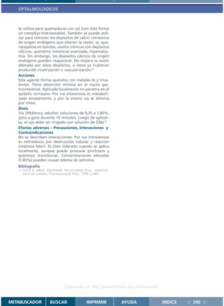 OFTALMOLOGICOS



   se utiliza para quemaduras con cal (con ésta forma
   un complejo hidrosoluble). También se puede utili-
   zar para remover los depósitos de calcio corneanos
   de origen endógeno que alteren la visión, ej: que-
   ratopatías en bandas, uveítis crónicas con depósitos
   cálcicos, queratitis intesticial avanzada, hipercalce-
   mia. Sin embargo, los depósitos cálcicos de origen
   endógeno pueden reaparecer. No mejora la visión
   alterada por estos depósitos, si éstos ya hubieran
   producido cicatrización o vascularización.1
   Acciones
   Este agente forma quelatos con metales bi y triva-
   lentes. Tiene absorción mínima en el tracto gas-
   trointestinal. Aplicado localmente no penetra en el
   epitelio corneano. Por vía intavenosa es metaboli-
   zado escasamente, y por la misma vía se elimina
   por riñón.
   Dosis
   Vía Oftálmica, adultos: soluciones de 0,35 a 1,85%,
   gota a gota durante 15 minutos. Luego de aplicar-
   se, el ojo debe ser irrigado con solución de ClNa.1
   Efectos adversos – Precauciones, Interacciones y
   Contraindicaciones
   No se describen interacciones. Por vía intravenosa
   es nefrotóxico por destrucción tubular y reacción
   sistémica febril. Es bien tolerado cuando se aplica
   localmente, aunque puede provocar pinchazos y
   quemosis transitorias. Concentraciones elevadas
   (1,85%) pueden causar edema de estroma.
   Bibliografía
   1. Parfitt K, editor. Martindale: the complete drug reference.
      32nd ed. London: Pharmaceutical Press; 1999. p.980.




                                  Disponible en: http://www.femeba.org.ar/fundacion/


METABUSCADOR            BUSCAR                   IMPRIMIR           AYUDA              INDICE   345
 