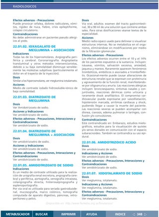RADIOLOGICOS



   Efectos adversos - Precauciones                           Dosis
   Puede provocar cefalea, dolores radiculares, vómi-        Vía oral, adultos: examen del tracto gastrointesti-
   tos, rigidez de nuca, fiebre, crisis epileptiforme,       nal, 30 a 90 ml de una solución que contiene ambas
   colapso circulatorio.                                     sales. Para otras dosificaciones véanse textos de la
   Contraindicaciones                                        especialidad.
   No debe administrarse en pacientes pseudo alérgi-         Acciones
   cos al yodo.                                              Medio radio-opaco usado para delinear o visualizar
                                                             estructuras internas. No se metaboliza en el orga-
   22.01.02. IOXAGALATO DE                                   nismo, eliminándose sin modificaciones por medio
             MEGLUMINA + ASOCIACION                          de la filtración glomerular.
   Indicaciones
                                                             Efectos adversos - Precauciones
   Todas las de los hiperosmolares. Angiografía peri-
                                                             Los efectos adversos ocurren entre el 10 y el 14%
   férica y cerebral. Coronariografía. Angioplastia
                                                             de los pacientes expuestos a la sustancia. Incluyen:
   transluminal y otros métodos intervencionistas,
                                                             náuseas, vómitos, salivación excesiva, ansiedad,
   debido a su baja osmolalidad disminuye sensible-
                                                             jaqueca y mareos. Raramente aparecen fenómenos
   mente las molestias subjetivas (particularmente el
                                                             trombóticos, embólicos o asociados a tromboflebi-
   dolor en el trayecto de la inyección).
                                                             tis. Ocasional-mente puede causar alteraciones de
   Dosis                                                     estructuras renales que se expresan con proteinuria
   Similar a los hiperosmolares, ver meglumina iotalamato.
                                                             y agravamiento de la función renal, manifestándo-
   Acciones                                                  se por oligoanuria y anuria. Las reacciones alérgicas
   Medio de contraste iodado hidrosoluble-iónico de          incluyen: broncoespasmo, síntomas nasales y con-
   baja osmolalidad.                                         juntivales, reacciones dérmicas como urticaria y
                                                             raramente shock anafiláctico. El compromiso car-
   22.01.03. DIATRIZOATO DE
                                                             diovascular puede expresarse por vasodilatación,
             MEGLUMINA                                       hipotensión marcada, arritmias cardíacas y shock,
   Dosis
                                                             pudiendo llegar a causar la muerte del paciente.
   Ver Amidotrizoato de sodio.
                                                             Las reacciones severas se pueden acompañar con
   Acciones y Indicaciones                                   disnea, cianosis, edema pulmonar o laríngeo, con-
   Ver amidotrizoato de sodio.                               fusión y/o convulsiones.
   Efectos adversos - Precauciones, Interacciones y          Contraindicaciones
   Contraindicaciones                                        Está contraindicado en: Embarazo, estudios mielo-
   Ver amidotrizoato de sodio.                               gráficos, estudios para la visualización de quistes
                                                             y/o senos dorsales en comunicación con el espacio
   22.01.04. DIATRIZOATO DE
                                                             subaracnoideo. También se contraindica su uso epi-
             MEGLUMINA + ASOCIACION
                                                             dural.
   Dosis
   Ver amidotrizoatro de sodio.                              22.01.06. AMIDOTRIZOICO ACIDO
   Acciones y Indicaciones                                   Dosis
   Ver amidotrizoato de sodio.                               Ver amidotrizoato de sodio.
   Efectos adversos - Precauciones, Interacciones y          Indicaciones y Acciones
   Contraindicaciones                                        Ver amidotrizoato de sodio.
   Ver amidotrizoato de sodio.                               Efectos adversos - Precauciones, Interacciones y
   22.01.05. AMIDOTRIZOATO DE SODIO                          Contraindicaciones
   Indicaciones                                              Ver amidotrizoato de sodio.
   Es un medio de contraste utilizado para la realiza-       22.01.07. IODOTALAMATO DE SODIO
   ción de urografía renal excretora, angiografía cere-
                                                             Dosis
   bral y periférica, aortografía, venografía intraósea,
                                                             Ver meglumina, iotalamato.
   colangiografía directa, histerosalpingografía y
   esplenoportografía.                                       Indicaciones y Acciones
   Por vía oral es utilizada para seriada gastroduode-       Ver meglumina, iotalamato.
   nal, mucosografía, marco colónico, tomografía             Efectos adversos - Precauciones, Interacciones y
   computada de aparato digestivo, páncreas, retro-          Contraindicaciones
   peritoneo y pelvis.                                       Ver meglumina, iotalamato.
                               Disponible en: http://www.femeba.org.ar/fundacion/


METABUSCADOR          BUSCAR                IMPRIMIR            AYUDA                   INDICE            348
 