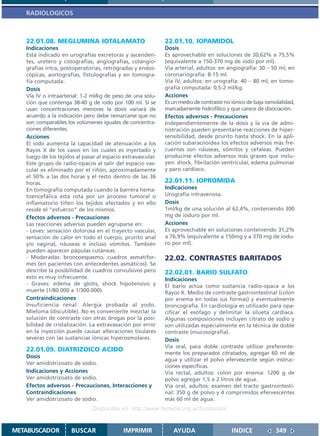 RADIOLOGICOS



   22.01.08. MEGLUMINA IOTALAMATO                            22.01.10. IOPAMIDOL
   Indicaciones                                              Dosis
   Está indicado en urografías excretoras y ascenden-        Es aprovechable en soluciones de 30,62% a 75,5%
   tes, uretero y cistografías, angiografías, colangio-      (equivalente a 150-370 mg de iodo por ml).
   grafías intra, postoperatorias, retrógradas y endos-      Vía arterial, adultos: en angiografía: 30 – 50 ml; en
   cópicas, aortografías, fistulografías y en tomogra-       coronariografía: 8-15 ml.
   fía computada.                                            Vía IV, adultos: en urografía: 40 – 80 ml; en tomo-
   Dosis                                                     grafía computada: 0,5-2 ml/kg.
   Vía IV o intraarterial: 1-2 ml/kg de peso de una solu-    Acciones
   ción que contenga 38-40 g de iodo por 100 ml. Si se       Es un medio de contraste no iónico de baja osmolalidad,
   usan concentraciones menores la dosis variará de          marcadamente hidrofílico y que carece de disociación.
   acuerdo a la indicación pero debe remarcarse que no       Efectos adversos - Precauciones
   son comparables los volúmenes iguales de concentra-       Independientemente de la dosis y la vía de admi-
   ciones diferentes.                                        nistración pueden presentarse reacciones de hiper-
   Acciones                                                  sensibilidad, desde prurito hasta shock. En la apli-
   El iodo aumenta la capacidad de atenuación a los          cación subaracnoidea los efectos adversos más fre-
   Rayos X de los vasos en los cuales es inyectado y         cuentes son náuseas, vómitos y cefaleas. Pueden
   luego de los tejidos al pasar al espacio extravascular.   producirse efectos adversos más graves que inclu-
   Este grupo de radio-opacos al salir del espacio vas-      yen: shock, fibrilación ventricular, edema pulmonar
   cular es eliminado por el riñón, aproximadamente          y paro cardíaco.
   el 50% a las dos horas y el resto dentro de las 36
   horas.                                                    22.01.11. IOPROMIDA
   En tomografía computada cuando la barrera hema-           Indicaciones
   toencefálica está rota por un proceso tumoral o           Urografía intravenosa.
   inflamatorio tiñen los tejidos afectados y en ello        Dosis
   reside el “esfuerzo” de los mismos.                       1ml/kg de una solución al 62,4%, conteniendo 300
   Efectos adversos - Precauciones                           mg de ioduro por ml.
   Las reacciones adversas pueden agruparse en:              Acciones
   - Leves: sensación dolorosa en el trayecto vascular,      Es aprovechable en soluciones conteniendo 31,2%
   sensación de calor en todo el cuerpo, prurito anal        a 76,9% (equivalente a 150mg y a 370 mg de iodu-
   y/o vaginal, náuseas e incluso vómitos. También           ro por ml).
   pueden aparecer pápulas cutáneas.
   - Moderadas: broncoespasmo, cuadros asmatifor-            22.02. CONTRASTES BARITADOS
   mes (en pacientes con antecedentes asmáticos). Se
   describe la posibilidad de cuadros convulsivos pero       22.02.01. BARIO SULFATO
   esto es muy infrecuente.                                  Indicaciones
   - Graves: edema de glotis, shock hipotensivo y            El bario actúa como sustancia radio-opaca a los
   muerte (1/80.000 a 1/300.000).                            Rayos X. Medio de contraste gastrointestinal (colon
   Contraindicaciones                                        por enema en todas sus formas) y eventualmente
   Insuficiencia renal. Alergia probada al yodo.             broncografía. En cardiología es utilizado para opa-
   Mieloma (discutible). No es conveniente mezclar la        cificar el esófago y delimitar la silueta cardíaca.
   solución de contraste con otras drogas por la posi-       Algunas composiciones incluyen citrato de sodio y
   bilidad de cristalización. La extravasación por error     son utilizadas especialmente en la técnica de doble
   en la inyección puede causar alteraciones tisulares       contraste (mucosografía).
   severas con las sustancias iónicas hiperosmolares.        Dosis
                                                             Vía oral, para doble contraste utilizar preferente-
   22.01.09. DIATRIZOICO ACIDO
                                                             mente los preparados citratados, agregar 60 ml de
   Dosis
                                                             agua y utilizar el polvo efervescente según instruc-
   Ver amidotrizoato de sodio.
                                                             ciones específicas.
   Indicaciones y Acciones                                   Vía rectal, adultos: colon por enema: 1200 g de
   Ver amidotrizoato de sodio.                               polvo agregar 1,5 a 2 litros de agua.
   Efectos adversos - Precauciones, Interacciones y          Vía oral, adultos: examen del tracto gastrointesti-
   Contraindicaciones                                        nal: 350 g de polvo y 4 comprimidos efervescentes
   Ver amidotrizoato de sodio.                               más 60 ml de agua.
                               Disponible en: http://www.femeba.org.ar/fundacion/


METABUSCADOR          BUSCAR                IMPRIMIR            AYUDA                    INDICE             349
 