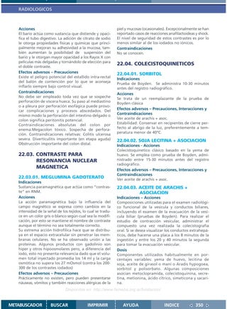 RADIOLOGICOS



   Acciones                                                   piel y mucosas (ocasionales). Excepcionalmente se han
   El bario actúa como sustancia que distiende y opaci-       reportado casos de reacciones anafilactoideas y shock.
   fica el tubo digestivo. La adición de citrato de sodio     El nivel de seguridad de estos contrastes es por lo
   le otorga propiedades físicas y químicas que princi-       menos similar al de los iodados no iónicos.
   palmente mejoran su adhesividad a la mucosa, tam-          Contraindicaciones
   bién aumentan la posibilidad de suspensión del             No se conocen.
   bario y le otorgan mayor opacidad a los Rayos X con
   películas más delgadas y tornándolo de elección para
   el doble contraste.
                                                              22.04. COLECISTOQUINETICOS
   Efectos adversos – Precauciones                            22.04.01. SORBITOL
   Existe el peligro potencial del estallido intra-rectal
                                                              Indicaciones
   del balón de contención por lo que se aconseja
                                                              Prueba de Boyden. Se administra 10-30 minutos
   inflarlo siempre bajo control visual.
                                                              antes del registro radiográfico.
   Contraindicaciones                                         Acciones
   No debe ser empleado toda vez que se sospeche              Se trata de un reemplazante de la prueba de
   perforación de víscera hueca. Su paso al mediastino        Boyden clásica
   o a pleura por perforación esofágica puede provo-
   car complicaciones y procesos abscedados. Del
                                                              Efectos adversos – Precauciones, Interacciones y
   mismo modo la perforación del intestino delgado o          Contraindicaciones
   colon significa peritonitis potencial.                     Ver aceite de arachis + asoc.
   Contraindicaciones absolutas del colon por                 Estabilidad: Conservar en recipientes de cierre per-
   enema:Megacolon tóxico. Sospecha de perfora-               fecto al abrigo de la luz, preferentemente a tem-
                                                              peratura menor de 40ºC.
   ción. Contraindicaciones relativas: Colitis ulcerosa
   severa. Diverticulitis importante (en etapa aguda)         22.04.02. SOJA LECITINA + ASOCIACION
   Obstrucción importante del colon distal.                   Indicaciones - Acciones
                                                              Colecistoquinetico clásico basado en la yema de
   22.03. CONTRASTE PARA                                      huevo. Se emplea como prueba de Boyden, admi-
          RESONANCIA NUCLEAR                                  nistrado entre 15-30 minutos antes del registro
                                                              radiográfico.
          MAGNETICA                                           Efectos adversos – Precauciones, Interacciones y
                                                              Contraindicaciones
   22.03.01. MEGLUMINA GADOTERATO                             Ver aceite de arachis + asoc.
   Indicaciones
   Sustancia paramagnética que actúa como “contras-           22.04.03. ACEITE DE ARACHIS +
   te” en RNM.                                                          ASOCIACION
   Acciones                                                   Indicaciones – Acciones
   La acción paramagnética bajo la influencia del             Composiciones utilizadas para el examen radiológi-
   campo magnético se expresa como cambios en la              co funcional de la vesícula y conductos biliares,
   intensidad de la señal de los tejidos, lo cual se tradu-   incluyendo el examen de la evacuación de la vesí-
   ce en un color gris o blanco según cual sea la modifi-     cula biliar (pruebas de Boyden). Para realizar el
   cación, por esto se mantiene el nombre de contraste        estudio de contracción vesicular, administrar el
   aunque el término no sea totalmente correcto.              compuesto una vez realizada la colecistografía
   Su extrema acción hidrofílica hace que se distribu-        oral. Si se desea visualizar los conductos extrahepá-
   ya en el espacio extracelular sin penetrar las mem-        ticos, debe hacerse una placa a los 8 minutos de la
   branas celulares. No se ha observado unión a las           ingestión y entre los 20 y 40 minutos la segunda
   proteínas. Algunos productos con gadolinio son             para tomar la evacuación vesicular.
   hiper y otros hipoosmolares pero, a diferencia del         Dosis
   iodo, esto no presenta relevancia dado que el volu-        Componentes utilizados habitualmente en por-
   men total inyectado promedia los 14 ml y la carga          centajes variables: yema de huevo, lecitina de
   osmótica no supera los 27 mOsmol (contra los 200-          soja, aceite de girasol o maní o Aradis hypogoea,
   300 de los contrastes iodados)                             sorbitol y polisorbato. Algunas composiciones
   Efectos adversos – Precauciones                            asocian metoclopramida, colecistoquinina, secre-
   Prácticamente no existen, pero pueden presentarse          tina, metionina, ácido cítrico, simeticona y sacari-
   náuseas, vómitos y también reacciones alérgicas de la      na.
                               Disponible en: http://www.femeba.org.ar/fundacion/


METABUSCADOR          BUSCAR                 IMPRIMIR            AYUDA                   INDICE             350
 