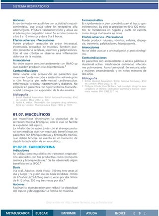 SISTEMA RESPIRATORIO



   Acciones                                                           Farmacocinética
   Es un derivado metazolínico con actividad simpati-                 Es rápidamente y bien absorbida por el tracto gas-
   comimética, que actúa sobre los receptores alfa                    trointestinal. Su pico se produce en 90 a 120 minu-
   adrenérgicos. Produce vasoconstricción y alivia así                tos. Se metaboliza en hígado y parte de excreta
   el edema y la congestión nasal. Su acción comienza                 como droga inalterada en orina.
   a los 5 a 10 minutos y dura 5 a 6 horas.                           Efectos adversos - Precauciones
   Efectos adversos - Precauciones                                    Puede producir náuseas, vómitos, cefalea, dispep-
   Puede producir sensación de ardor intranasal,                      sia, insomnio, palpitaciones, hipoglucemia.
   estornudos, sequedad de mucosas. También pue-                      Interacciones
   den presentarse cefaleas, insomnio y palpitaciones.                No se debe asociar a antitusígenos y anticolinérgi-
   Con el uso crónico se observa una inflamación                      cos.
   dolorosa de la mucosa.                                             Contraindicaciones
   Interacciones                                                      En pacientes con antecedentes o úlcera gástrica o
   No debe usarse concomitantemente con IMAO ya                       duodenal activa. Insuficiencia pulmonar, infeccio-
   que pueden producir crisis hipertensivas. 2                        nes pulmonares. Asma bronquial. En embarazadas
   Contraindicaciones                                                 y mujeres amamantando y en niños menores de
   Debe usarse con precaución en pacientes que                        dos años.
   muestran fuerte reacción a sustancias adrenérgicas                 Bibliografía
   o con historia y/o enfermedad cardiovascular,                      1. British Medical Association. British National Formulary. 43rd
   enfermedad tiroidea, hipertensión y diabetes. No                      ed. London: BMA; 2002. p. 161.
   emplear en pacientes con hipofisectomía transesfe-                 2. Phillippa J Poole, Peter N Black Oral mucolytic drugs for exa-
                                                                         cerbations of chronic obstructive pulmonary disease: syste-
   noidal o cirugía con exposición de la duramadre.                      matic review. BMJ 2001;322:1-6.
   Bibliografía
   1. British Medical Association. British National Formulary. 43rd
      ed. London: BMA; 2002. p. 526
   2. Parfitt K, editor. Martindale: the complete drug reference.
      32nd ed. London: Pharmaceutical Press; 1999. p. 1071.



   01.07. MUCOLÍTICOS
   Los mucolíticos disminuyen la viscosidad de la
   secreción mucosa bronquial, con lo cual se facilita
   la expulsión del esputo.
   La inhalación de vapor junto con el drenaje postu-
   ral son medidas que han resultado beneficiosas en
   pacientes con bronquiectasias y bronquitis crónica,
   que deben tenerse en cuenta en el momento de
   decidir la indicación de un mucolítico.

   01.07.01. CARBOCISTEINA
   Indicaciones
   Se utiliza como mucolítico en trastornos respirato-
   rios asociados con tos productiva como bronquitis
   crónica y bronquiectasias.1 Se ha observado algún
   beneficio en la EPOC.2
   Dosis
   Vía oral, Adultos: dosis inicial: 750 mg tres veces al
   día y luego 1,5 g por día en dosis divididas . Niños
   de 2-5 años: 62,5-125mg cuatro veces por día. Niños
   de 6-12 años: 250 mg tres veces por día.1
   Acciones
   Facilitan la expectoración por reducir la viscocidad
   del esputo y desorganizar la fibrilla de muscina.



                                   Disponible en: http://www.femeba.org.ar/fundacion/


METABUSCADOR             BUSCAR                    IMPRIMIR               AYUDA                        INDICE                  9
 