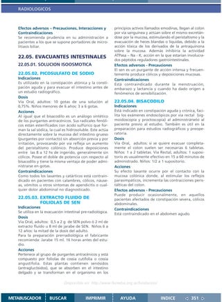 RADIOLOGICOS



   Efectos adversos – Precauciones, Interacciones y          principios activos llamados emodinas, llegan al colon
   Contraindicaciones                                        por vía sanguínea y actúan sobre el mismo excretán-
   Se recomienda prudencia en su administración a            dose por la mucosa, estimulando el peristaltismo y la
   pacientes a los que se supone portadores de micro-        evacuación de heces blandas o líquidas, debido a la
   litiasis biliar.                                          acción tóxica de los derivados de la antraquinona
                                                             sobre la mucosa. Además inhibiría la actividad
   22.05. EVACUANTES INTESTINALES                            ATPasa – Na - K, acción en la que estarían involucra-
                                                             dos péptidos reguladores gastrointestinales.
   22.05.01. SOLUCION ISOOSMOTICA                            Efectos adversos - Precauciones
                                                             El sen es un purgante de acción intensa y frecuen-
   22.05.02. PICOSULFATO DE SODIO                            temente produce cólicos y deposiciones mucosas.
   Indicaciones                                              Contraindicaciones
   Es utilizado en la constipación atónica y la consti-      Está contraindicado durante la menstruación,
   pación aguda y para evacuar el intestino antes de         embarazo y lactancia y cuando ha dado origen a
   un estudio radiográfico.                                  fenómenos de sensibilización.
   Dosis
   Vía Oral, adultos: 10 gotas de una solución al            22.05.04. BISACODILO
   0,75%. Niños menores de 6 años: 3 a 6 gotas.              Indicaciones
   Acciones                                                  Está indicado en constipación aguda y crónica, faci-
   Al igual que el bisacodilo es un análogo sintético        lita los exámenes endoscópicos por vía rectal (sig-
   de los purgantes antracénicos. Sus radicales fenóli-      moidoscopía y proctoscopía) al administrárselo al
   cos están esterificados con ácido sulfúrico que for-      paciente previo al estudio. También es útil en la
   man la sal sódica, la cual es hidrosoluble. Este actúa    preparación para estudios radiográficos y preope-
   directamente sobre la mucosa del intestino grueso         ratoria.
   (purgantes por contacto) sin absorción previa y por       Dosis
   irritación, provocando por vía refleja un aumento         Vía Oral, adultos: si se quiere evacuar completa-
   del peristaltismo colónico. Produce deposiciones          mente el colon suelen ser necesarias 6 tabletas.
   entre las 8 a 12 hs de ingerido, generalmente sin         Niños: 1 a 2 tabletas. Vía Rectal, adultos: 1 suposi-
   cólicos. Posee el doble de potencia con respecto al       torio es usualmente efectivo en 15 a 60 minutos de
   bisacodilo y tiene la misma ventaja de poder admi-        administrado. Niños: 1/2 a 1 supositorio.
   nistrarse en gotas.                                       Acciones
   Contraindicaciones                                        Su efecto laxante ocurre por el contacto con la
   Como todos los laxantes y catárticos está contrain-       mucosa colónica donde, al estimular los reflejos
   dicado en pacientes con calambres, cólicos, náuse-        parasimpáticos, incrementa las contracciones peris-
   as, vómitos u otros síntomas de apendicitis o cual-       tálticas del colon.
   quier dolor abdominal no diagnosticado.                   Efectos adversos - Precauciones
                                                             Puede producir ocasionalmente, en aquellos
   22.05.03. EXTRACTO FLUIDO DE                              pacientes afectados de constipación severa, cólicos
             FOLIOLAS DE SEN                                 abdominales.
   Indicaciones
                                                             Contraindicaciones
   Se utiliza en la evacuación intestinal pre-radiológica.
                                                             Está contraindicado en el abdomen agudo.
   Dosis
   Vía Oral, adultos: 0,5 a 2 g de SEN polvo ó 2 ml de
   extracto fluido u 8 ml de jarabe de SEN. Niños 6 a
   12 años: la mitad de la dosis del adulto.
   Para la preparación prerradiológica el fabricante
   recomienda: Jarabe 15 ml. 16 horas antes del estu-
   dio.
   Acciones
   Pertenece al grupo de purgantes antracénicos y está
   compuesto por foliolas de cossia cutifolia o cossia
   angustifolia. Estas plantas contienen senósidos
   (antraglucósidos), que se absorben en el intestino
   delgado y se transforman en el organismo en los

                               Disponible en: http://www.femeba.org.ar/fundacion/


METABUSCADOR          BUSCAR                IMPRIMIR            AYUDA                   INDICE            351
 