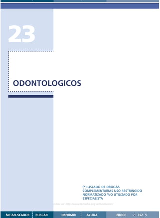 23
   ODONTOLOGICOS




                                               (*) LISTADO DE DROGAS
                                               COMPLEMENTARIAS USO RESTRINGIDO
                                               NORMATIZADO Y/O UTILIZADO POR
                                               ESPECIALISTA
                    Disponible en: http://www.femeba.org.ar/fundacion/


METABUSCADOR   BUSCAR          IMPRIMIR           AYUDA                  INDICE   352
 
