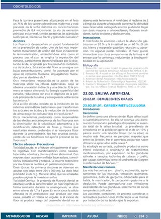 ODONTOLOGICOS



   Pasa la barrera placentaria alcanzando en el feto        observa este fenómeno. A nivel óseo al recibirse de 2
   un 75% de los valores plasmáticos maternos y está        a 8 mg/ día durante años puede aumentar la densidad
   presente en la leche materna en concentraciones          ósea observable radiográficamente pudiendo llegar
   promedio de 0,4 micromolar. La vía de excreción          con dosis mayores a osteoesclerosis, fluorosis invali-
   principal es la renal, siendo accesorias las glándulas   dante, daños tiroideos y daños renales.
   sudoríparas, mamarias, heces y glándulas salivales.5     Interacciones
   Acciones                                                 El hidróxido de aluminio reduce la absorción gás-
   Los fluoruros desempeñan un papel fundamental            trica en un 20 % y la intestinal en un 60 %. El cal-
   en la prevención de caries Uno de los más impor-         cio, hierro y magnesio gástricos retardan su absor-
   tantes mecanismos de acción del flúor es favorecer       ción. En algunas pastas dentales, el flúor puede
   la remineralización, entendiéndose esto como el          interactuar con otros componentes de la base o el
   proceso por el cual se origina la reparación del         envase que lo contenga, reduciendo la biodisponi-
   esmalte, parcialmente desmineralizado por la diso-       bilidad en su aplicación
   lución ácida, originada por los productos metabóli-      Bibliografía
   cos de la placa. Esta acción del flúor se consigue con   1. Bowen WH . Are current models for preventive programs suffi-
   bajas concentraciones, como lo aportado por el              cient for the needs of tomorrow? Adv Dent Res 1995;9:77-81.
   agua de consumo fluorada, enjuagatorios fluora-          2. Primosch RE. A report on the efficacy of fluoridated varnishes
                                                               in dental caries prevention. Clin Prev Dent 1987;7:12-22
   dos, pastas dentales etc.5                               3. American dental Association: http://www.ada.org
   Otro mecanismo reconocido es la acción de los            4. Boletín de la Asociacion Odontológica Argentina. 2002;90
   fluoruros sobre las células bacterianas. Aquí se         5. Ciancio S, Bourgault P. Farmacología clínica para odontólo-
   observa una acción indirecta y una directa: 1) la pri-      gos. 3ra. ed. México: Manual Moderno; 1990. p.191-206
   mera se ejerce alterando la Energía superficial del
   esmalte, reduciendo con esto el depósito de la pelí-     23.02. SALIVA ARTIFICIAL
   cula proteica de la saliva y consiguiente adherencia
   bacteriana. 5                                            23.02.01. DEMULCENTES ORALES
   2) la acción directa consiste en la inhibición de los
   sistemas enzimáticos bacterianos que transforman
                                                            23.02.01.01. CARBOXIMETILCELULOSA
   los azúcares en ácidos y la reducción de la síntesis     Introducción
   de almacenaje de polisacáridos extracelulares.5          Xerostomía
   Otros mecanismos postulados como responsables            Se define como una alteración del flujo salival cuali
   de los efectos anticariogénicos de los fluoruros son     o cuantitativamente. En ella se observa una dismi-
   la disminución de la solubilidad adamantina y la         nución funcional o patológica (hiposialia) o ausen-
   modificación estructural de fosas y fisuras que          cia total de la saliva (asialia) La prevalencia de
   resultarían menos profundas si se incorpora flúor        xerostomía en la población general es de un 10% y
   durante la amelogénesis. No hay pruebas conclu-          parece existir una relación lineal con la edad, es
   yentes de los beneficios del aporte prenatal de los      mucho más frecuente en personas mayores que
   fluoruros.5                                              entre los jóvenes. Por el contrario, no parece haber
   Efectos adversos- Precauciones                           diferencia apreciable entre sexos.1
   Toxicidad aguda: es afectado principalmente el apar-     Su etiología es variada, pudiendo producirse como
   to digestivo. Con manifestaciones como nauseas,          efecto colateral o secundario de tratamientos
   hipersialia, vómitos y diarrea y dolor abdominal. Con    medicamentosos, por exposición de las glándulas
   mayores dosis aparecen reflejos hiperactivos, convul-    salivales a terapias radiantes de cabeza o cuello,
   siones, hipocalcemia y tetania. La muerte sobreviene     por causas sistémicas como el síndrome de Sjogren
   por insuficiencia cardíaca y/o parálisis respiratoria.   o enfermedad de Mickuliz.1
   Dosis tóxicas: los primeros síntomas se observan en      Manifestaciones bucales
   adultos con dosis entre 264 y 300 mg. La dosis letal     Las más frecuentes son: glositis, estomatitis, agrie-
   promedio es de 5 g. Menores dosis que las señaladas      tamientos de las mucosas, sensación quemante,
   pueden originar la muerte en niños.                      glosodinea, dolor de garganta, dificultades para el
   Toxicidad Crónica: la presencia de fluorosis dental se   habla, la masticación, la percepción gustativa y la
   observa cuando la concentración de flúor ingerido en     deglución. Puede acompañarse con infecciones
   forma constante durante la amelogénesis, se sitúa        ascendentes de las glándulas, incremento de caries
   entre valores de 1,7 a 8 ppm. En estos casos la célula   rampantes y policaries.1
   afectada es el ameloblasto que produce por esta          Los pacientes portadores de prótesis completas o
   causa, esmalte en forma no regular. Si el exceso de      removibles pueden tener intolerancia a las mismas
   flúor se produce luego del desarrollo dental no se       por irritación de los tejidos que la soportan.
                              Disponible en: http://www.femeba.org.ar/fundacion/


METABUSCADOR         BUSCAR                IMPRIMIR             AYUDA                        INDICE                354
 