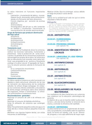 ODONTOLOGICOS



   La saliva interviene en funciones importantes             Masticar chicles. Que no contengan azúcar, debido
   como:2                                                    al riesgo de producir caries dental.
         Lubricación y humectación de labios y mucosa.       Dosis
         Higiene bucal, eliminando restos alimentarios.      Aplicar en la cavidad bucal cada vez que se sienta
         Ayuda a la formación del bolo alimenticio           sequedad o falta de saliva.
         Función digestiva, por secreción de enzimas
         (ptialina)
                                                             Bibliografía
                                                             1. Ciancio S, Bourgault P. Farmacología clínica para odontólo-
         Antimicrobiana.                                        gos. 3ra. Ed . México: Manual Moderno; 1990. p.305-306
         Amortiguadora del pH por su alto contenido          2. Brunton L Agentes que afectan el flujo hídrico. En: Hardman
         en fosfatos y bicarbonato. Favoreciendo la             JG, Limbird LE, Goodman Gilman A, editors. Goodman &
                                                                Gilman’s The Pharmacological Basis of Therapeutics. 10th ed.
         remineralización de esmalte desmineralizado            New York: McGraw-Hill 2001. p.888-893.
   Grupo de fármacos que producen disminución
   del flujo salival                                         23.03. ANTISÉPTICOS
         Ansiolíticos
         Antidepresivos
                                                             23.03.01. CLORHEXIDINA
         Antihistamínicos                                                   (ver capítulo 15)
         Antiparkinsonianos
         Anticolinérgicos                                    23.03.02. POVIDONA IODADA
         Diuréticos                                                         (ver capítulo 15)
   Tratamiento Local
   Es paliativo, con la finalidad de aliviar los síntomas,   23.04. ANESTÉSICOS TÓPICOS Y
   restituir las funciones lubricantes, humectantes y
   preventivas. Evita la producción de caries conse-
                                                                    LOCALES
   cuentes a la pérdida de los mecanismos protectores
   anticariogénicos propios de la saliva. Se utiliza para    23.04.01. LIDOCAÍNA 2% USO TÓPICO
                                                                            (ver capítulo 16)
   ello un demulcente oral conocido como saliva arti-
   ficial, cuya propiedad es ser química y físicamente
   análoga a la saliva natural. El agregado de fluoru-       23.05. ANTIINFECCIOSOS
   ros a la solución previene además la formación de                    (ver capítulo 3)
   caries.
         En su composición encontramos:                      23.06. ANTIVIRALES
         Carboximetilcelulosa
         Electrólitos                                                   (ver capítulo 3)
         Fluoruros
         Conservantes                                        23.07. ANTIMICÓTICOS
   Tratamiento sistémico                                                (ver capítulo 3)
   Se indica cuando el trastorno es sólo funcional y no
   obedece a daño estructural, alteración de las vías        23.08. GLUCOCORTICOIDES
   de inervación o/a obstrucciones de los conductos
                                                                        (ver capítulo 9)
   salivales. Se utilizan drogas sialogogas. Sin embar-
   go los numerosos efectos colaterales y secundarios
   de dichas drogas colinérgicas sobre otros sistemas        23.09. REVELADORES DE PLACA
   del organismo, limitan o contraindican su utiliza-               BACTERIANA
   ción prefiriéndose el tratamiento local.
                                                             Los reveladores de placa bacteriana son sustancias
   Recomendaciones generales2:                               que colaboran con la educación odontológica del
   Restringir el consumo de café o de refrescos con          paciente.
   cafeína.                                                  El objetivo de su uso es hacerla visible la placa bac-
   Restringir el consumo de bebidas alcohólicas.             teriana y de esta forma facilitar la remoción de la
   Evitar la utilización de colutorios que contengan         misma y controlar la eficiencia del cepillado
   alcohol.
   Beber frecuentemente pequeños sorbos de agua a lo         23.09.01. ERITROSINA
   largo del día o incluso masticar pequeños trozos de       La placa bacteriana es un conglomerado de bacte-
   hielo.                                                    rias y sus productos, acumulados sobre la superficie
   Mantener una rigurosa higiene dental, con visitas         bucal. Se forma con rapidez, y de no ser elimina-
   frecuentes al odontólogo.                                 da, progresa, a una capa adherente de mayor espe-
                               Disponible en: http://www.femeba.org.ar/fundacion/


METABUSCADOR          BUSCAR                IMPRIMIR             AYUDA                       INDICE               355
 