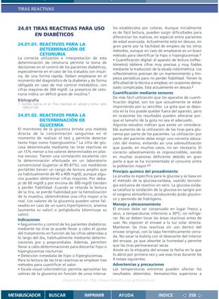 TIRAS REACTIVAS



   24.01 TIRAS REACTIVAS PARA USO                                    los establecidos por colores. Aunque inicialmente
                                                                     es de fácil lectura, pueden surgir dificultades para
          EN DIABÉTICOS                                              diferenciar los matices, en especial entre pacientes
                                                                     de edad avanzada. Actualmente está en desuso, en
   24.01.01. REACTIVOS PARA LA                                       gran parte por la facilidad de empleo de los otros
             DETERMINACIÓN DE                                        métodos, aunque en caso de emplearse es un buen
             CETONURIA                                               método para identificar la hipo o hiperglucemias.2
   La correcta utilización e interpretación de esta
                                                                     • Cuantificación digital: el aparato de lectura (reflec-
   determinación de cetonuria permite la toma de
                                                                     tómetro) obtiene cifras muy precisas y muy fiables
   decisiones en el control de los pacientes diabéticos,
                                                                     mediante la traducción de la escala colorimétrica. Los
   especialmente en el caso de los tratados con insuli-
                                                                     reflectómetros precisan de un mantenimiento y lim-
   na, de una forma rápida. Deben emplearse en el
                                                                     pieza periódicos para no perder fiabilidad. Tienen la
   momento del diagnóstico de la diabetes y de forma
                                                                     dificultad de la técnica a emplear, en ocasiones dema-
   obligada en caso de mal control metabólico, con
                                                                     siado complicadas. Está actualmente en desuso.2
   cifras mayores de 360 mg/dl. La presencia de ceto-
   nuria indica un déficit grave de insulina.1                       Cuantificación mediante sensores
                                                                     De más fácil utilización que los aparatos de cuanti-
   Bibliografía                                                      ficación digital, son los que actualmente se están
   1. Gomez Garcia, et al. Tiras reactivas en sangre y orina. Jano
      1999;57:69.                                                    imponiendo por su sencillez. La gota que se depo-
                                                                     sita en la tira puede quedar fuera del aparato, pero
   24.01.02. REACTIVOS PARA LA                                       en ocasiones los resultados pueden alterarse por-
             DETERMINACIÓN DE                                        que el tamaño de la gota no sea el adecuado.
             GLUCEMIA                                                Algunos estudios indican que existe un considera-
   El monitoreo de la glucemia brinda una medida                     ble aumento de la utilización de las tiras para glu-
   directa de la concentración sanguínea en el                       cemia por parte de los pacientes. La utilización por
   momento de realizar el test y permite detectar                    parte del paciente debe exigir una correcta educa-
   tanto hipo como hiperglucemia.1 La cifra de glu-                  ción del mismo, evitando así una sobreutilización
   cosa determinada mediante las tiras reactivas es                  que puede, en muchos casos, no ser necesaria. El
   un 15% menor a los valores determinados en plas-                  correcto adiestramiento es imprescindible, siendo
   ma venoso. Tienen una correlación excelente con                   en muchas ocasiones deficiente debido en gran
   la determinación efectuada en un laboratorio                      parte a que se ha incrementado el consumo entre
   convencional (superior al 85-87%). Los medidores                  la población mayor.2,3
   portátiles tienen un rango de lectura amplio que
                                                                     Principio químico del procedimiento
   va habitualmente de 40 a 400 mg/dl, aunque algu-
                                                                     La prueba es específica para la glucosa y se basa en
   nos pueden determinar cifras mayores. Por deba-
                                                                     el método de la glucosa-oxidasa, usando tecnolo-
   jo de 60 mg/dl y por encima de 300 mg/dl tienden
                                                                     gía exclusiva de reactivo en seco. La glucosa-oxida-
   a perder fiabilidad. Cuando se retarda la lectura
                                                                     sa cataliza la oxidación de la glucosa en sangre por
   de la tira, se pierde fiabilidad por la hemolización
                                                                     el oxígeno atmosférico, produciendo ácido glucóni-
   de la muestra, obteniéndose una cifra mayor a la
                                                                     co y peróxido de hidrógeno.
   real. Los valores de la glucemia pueden verse fal-
   seados en caso de un suero hiperlipémico, anemia                  Manejo y almacenamiento
   (aumenta su valor) o poliglobulia (disminuye su                   El envase debe ser conservado en lugar fresco y
   valor).                                                           seco, a temperaturas inferiores a 30ºC; no refrige-
   Indicaciones                                                      rar. No se deben tocar las áreas reactivas antes de
   • Seguimiento y control de los pacientes diabéticos:              usar. No exponer el envase a la luz solar directa.
   mediante las tiras se puede llevar a cabo el ajuste               Mantener las tiras reactivas sin uso dentro del
   del tratamiento en función de las cifras obtenidas a              envase original, con la tapa herméticamente cerra-
   lo largo del día, habitualmente mediante determi-                 da. No sacar la bolsita con el desecante del interior
   naciones pre y posprandiales. Además, permiten                    del envase, ya que absorbe la humedad y permite
   llevar a cabo determinaciones para descartar hipo o               que las tiras permanezcan secas.
   hiperglucemias nocturnas                                          Anote en la etiqueta del envase la fecha en la que
   • Detección inmediata de hipo o hiperglucemias.                   lo abrió por primera vez y use esas tiras durante los
   Para la lectura de las tiras reactivas se emplean tres            4 meses siguientes.
   métodos para cuantificar el valor:                                Advertencias y precauciones
   • Escala visual colorimétrica: permite aproximar los              Las temperaturas extremas pueden afectar los
   valores de la glucemia en función de unos interva-                resultados obtenidos. Hematocritos superiores a
                                   Disponible en: http://www.femeba.org.ar/fundacion/


METABUSCADOR            BUSCAR                    IMPRIMIR              AYUDA                    INDICE             358
 