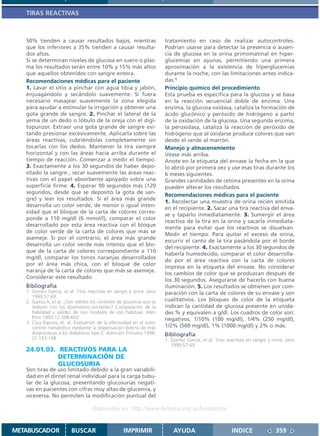 TIRAS REACTIVAS



   50% tienden a causar resultados bajos, mientras                     tratamiento en caso de realizar autocontroles.
   que los inferiores a 35% tienden a causar resulta-                  Podrían usarse para detectar la presencia o ausen-
   dos altos.                                                          cia de glucosa en la orina primomatinal en hiper-
   Si se determinan niveles de glucosa en suero o plas-                glucemias en ayunas, permitiendo una primera
   ma los resultados serán entre 10% y 15% más altos                   aproximación a la existencia de hiperglucemias
   que aquellos obtenidos con sangre entera.                           durante la noche, con las limitaciones antes indica-
   Recomendaciones médicas para el paciente                            das.1
   1. Lavar el sitio a pinchar con agua tibia y jabón,                 Principio químico del procedimiento
   enjuagándolo y secándolo suavemente. Si fuera                       Esta prueba es específica para la glucosa y se basa
   necesario masajear suavemente la zona elegida                       en la reacción secuencial doble de enzima. Una
   para ayudar a estimular la irrigación y obtener una                 enzima, la glucosa oxidasa, cataliza la formación de
   gota grande de sangre. 2. Pinchar el lateral de la                  ácido glucónico y peróxido de hidrógeno a partir
   yema de un dedo o lóbulo de la oreja con el digi-                   de la oxidación de la glucosa. Una segunda enzima,
   topunzor. Extraer una gota grande de sangre evi-                    la peroxidasa, cataliza la reacción de peróxido de
   tando presionar excesivamente. Aplicarla sobre las                  hidrógeno que al oxidarse produce colores que van
   áreas reactivas, cubriéndolas completamente sin                     desde el verde al marrón.
   tocarlas con los dedos. Mantener la tira siempre                    Manejo y almacenamiento
   horizontal y con las áreas hacia arriba durante el                  Véase más arriba.
   tiempo de reacción. Comenzar a medir el tiempo.                     Anote en la etiqueta del envase la fecha en la que
   3. Exactamente a los 30 segundos de haber depo-                     lo abrió por primera vez y use esas tiras durante los
   sitado la sangre , secar suavemente las áreas reac-                 6 meses siguientes.
   tivas con el papel absorbente apoyado sobre una                     Grandes cantidades de cetona presentes en la orina
   superficie firme. 4. Esperar 90 segundos más (120                   pueden alterar los resultados.
   segundos, desde que se depositó la gota de san-
                                                                       Recomendaciones médicas para el paciente
   gre) y leer los resultados. Si el área más grande
                                                                       1. Recolectar una muestra de orina recién emitida
   desarrolla un color verde, de menor o igual inten-
                                                                       en el recipiente. 2. Sacar una tira reactiva del enva-
   sidad que el bloque de la carta de colores corres-
                                                                       se y taparlo inmediatamente. 3. Sumergir el área
   ponde a 110 mg/dl (6 mmol/l), comparar el color
                                                                       reactiva de la tira en la orina y sacarla inmediata-
   desarrollado por esta área reactiva con el bloque
                                                                       mente para evitar que los reactivos se disuelvan.
   de color verde de la carta de colores que más se
                                                                       Medir el tiempo. Para quitar el exceso de orina,
   asemeje. Si por el contrario, el área más grande
                                                                       escurrir el canto de la tira pasándola por el borde
   desarrolla un color verde más intenso que el blo-
                                                                       del recipiente. 4. Exactamente a los 30 segundos de
   que de la carta de colores correspondiente a 110
                                                                       haberla humedecido, comparar el color desarrolla-
   mg/dl, comparar los tonos naranjas desarrollados
                                                                       do por el área reactiva con la carta de colores
   por el área más chica, con el bloque de color
                                                                       impresa en la etiqueta del envase. No considerar
   naranja de la carta de colores que más se asemeje.
                                                                       los cambios de color que se produzcan después de
   Considerar este resultado.
                                                                       los 30 segundos. Asegurarse de hacerlo con buena
   Bibliografía                                                        iluminación. 5. Los resultados se obtienen por com-
   1. Gomez Garcia, et al. Tiras reactivas en sangre y orina. Jano     paración con la carta de colores de su envase y son
      1999;57:69.
   2. García A, et al. ¿Son válidos los controles de glucemia que se   cualitativos. Los bloques de color de la etiqueta
      realizan con los dosímetros portátiles? Comparación de la        indican la cantidad de glucosa presente en unida-
      fiabilidad y validez de tres modelos de uso habitual. Aten       des % y equivalen a g/dl. Los cuadros de color son:
      Prim 1993;12:598-603                                             negativos, 1/10% (100 mg/dl), 1/4% (250 mg/dl),
   3. Clua Espuny, et. al. Evaluación de la efectividad en el auto-
      control metabólico mediante la dispensación directa de tiras     1/2% (500 mg/dl), 1% (1000 mg/dl) y 2% o más.
      diagnósticas a los diabéticos tipo 2. Atención Primaria 1998;    Bibliografía
      21:193-198                                                       1. Gomez Garcia, et al. Tiras reactivas en sangre y orina. Jano
                                                                          1999;57:69.
   24.01.03. REACTIVOS PARA LA
             DETERMINACIÓN DE
             GLUCOSURIA
   Son tiras de uso limitado debido a la gran variabili-
   dad en el dintel renal individual para la carga tubu-
   lar de la glucosa, presentando glucosurias negati-
   vas en pacientes con cifras muy altas de glucemia, y
   viceversa. No permiten la modificación puntual del

                                    Disponible en: http://www.femeba.org.ar/fundacion/


METABUSCADOR             BUSCAR                    IMPRIMIR                AYUDA                       INDICE               359
 