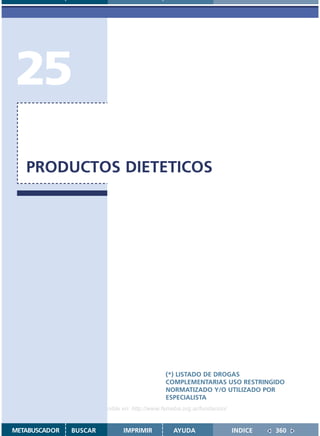 25
   PRODUCTOS DIETETICOS




                                               (*) LISTADO DE DROGAS
                                               COMPLEMENTARIAS USO RESTRINGIDO
                                               NORMATIZADO Y/O UTILIZADO POR
                                               ESPECIALISTA
                    Disponible en: http://www.femeba.org.ar/fundacion/


METABUSCADOR   BUSCAR          IMPRIMIR           AYUDA                  INDICE   360
 