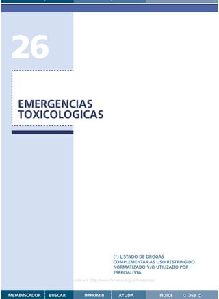 26
   EMERGENCIAS
   TOXICOLOGICAS




                                               (*) LISTADO DE DROGAS
                                               COMPLEMENTARIAS USO RESTRINGIDO
                                               NORMATIZADO Y/O UTILIZADO POR
                                               ESPECIALISTA
                    Disponible en: http://www.femeba.org.ar/fundacion/


METABUSCADOR   BUSCAR          IMPRIMIR           AYUDA                  INDICE   363
 