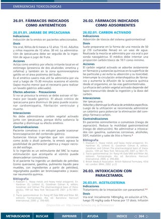EMERGENCIAS TOXICOLOGICAS



   26.01. FÁRMACOS INDICADOS                                         26.02. FÁRMACOS INDICADOS
          COMO ANTIEMÉTICOS                                                 COMO ADSORBENTES
   26.01.01. JARABE DE IPECACUANA                                    26.02.01. CARBON ACTIVADO
   Indicaciones                                                      Indicaciones
   Inducción de la emésis en pacientes seleccionados.                Adsorción de tóxicos del sistema gastrointestinal
   Dosis                                                             Dosis
   Vía oral, Niños de 6 meses a 12 años: 15 ml. Adultos              Suele prepararse en la forma de una mezcla de 50
   y niños mayores de 12 años: 30 ml. La administra-                 gr (10 cucharadas llenas) en un vaso de agua.
   ción de ipecacuana debe ser seguida de la inges-                  Realizada la mezcla se administra por vía oral o por
   tión de agua o jugo de fruta.                                     sonda nasogástrica. El médico debe intentar una
   Acciones                                                          proporción carbón:tóxico de 10:1 como mínimo.
   Actúa como emético por efecto irritante local en el               Acciones
   estómago (presencia de dos alcaloides: emetina y                  El carbón vegetal activado se adsorbe ávidamente
   cefalina) y también en la zona quimioreceptora                    en fármacos y sustancias químicas en la superficie de
   gatillo en el área postrema del bulbo.                            las partículas y así evita su absorción y su toxicidad.
   Es el emético casero más útil Se administra por vía               Interrumpe la circulación enterohepática de fárma-
   oral y luego de 15-30 minutos ocasiona el vómito                  cos y aumenta la difusión de la sustancia química
   (lapso mucho menor que el necesario para realizar                 desde el organismo, en las vías gastrointestinales.
   un lavado gástrico adecuado).                                     La eficacia del carbón vegetal activado depende del
   Efectos adversos - Precauciones                                   lapso transcurrido desde la ingestión y la dosis del
   Si no se provoca la emesis se debe extraer el fár-                carbón.
   maco por lavado gástrico. El abuso crónico de                     Interacciones
   ipecacuana para disminuir de peso puede ocasio-                   Ver ipecacuana.
   nar cardiomiopatía, fibrilación ventricular y                     Adsorbe y disminuye la eficacia de antídotos específicos.
   muerte.                                                           Luego de la utilización se recomienda administrar
                                                                     un catártico para potenciar la eliminación del com-
   Interacciones
                                                                     plejo fármaco-carbón.
   No debe administrarse carbón vegetal activado
   junto con ipecacuana, porque dicha sustancia la                   Contraindicaciones
   absorbe y disminuye su efecto emético.                            En pacientes somnolientos o comatosos (riesgo de
                                                                     aspiración). Reduce la motilidad gastrointestinal
   Contraindicaciones
                                                                     (riesgo de obstrucción). No administrar a intoxica-
   Paciente comatoso o en estupor puede ocasionar
                                                                     dos con gasolina, sustancias corrosivas, alcoholes,
   broncoaspiración del contenido gástrico.
                                                                     DDT, malatión y sales de litio o hierro.3
   Sustancias tóxicas ingeridas que son corrosivas
   como ácido o álcali potente, la emesis agrava la                  Bibliografía
   posibilidad de perforación gástrica y mayor necro-                1. Klaassen C. Heavy metals and heavy metal antagonist. En:
                                                                        Hardman JG, Limbird LE, Goodman Gilman A, editors.
   sis del esófago.                                                     Goodman and Gilman The pharmacological basis of thera-
   Si lo ingerido es un estimulante del SNC la nueva                    peutics. 10th ed. New York: McGraw-Hill; 2001. p.1851-75.
   estimulación que acompaña al vómito puede                         2. Tracto gastrointestinal. En: Rang HP, Dale MM and Ritter JM,
                                                                        editores. Farmacología. 4ta. ed. Barcelona: Harcourt
   desencadenar convulsiones.                                           International; 2000. p. 394-400.
   Si el paciente ha ingerido un destilado de petróleo               3. British Medical Association. British National Formulary. 43rd
   (como querosene, gasolina, pulimento liquido para                    ed. London: BMA; 2002. p 22
   muebles, con ingredientes a partir de petróleo),
   regurgitados pueden ser broncoaspirados y ocasio-                 26.03. INTOXICACION CON
   nar neumonitis química.
                                                                            PARACETAMOL
   Bibliografía
   1. Klaassen C. Heavy metals and heavy metal antagonist. En:
      Hardman JG, Limbird LE, Goodman Gilman A, editors.
                                                                     26.03.01. ACETILCISTEINA
      Goodman and Gilman The pharmacological basis of thera-         Indicaciones
      peutics. 10th ed. New York: McGraw-Hill; 2001. p.76,1851-      Tratamiento de la intoxicación con paracetamol.1,2
      75.
   2. Tracto gastrointestinal. En: Rang HP, Dale MM and Ritter JM,
                                                                     Dosis
      editores. Farmacología. 4ta. ed. Barcelona: Harcourt           Vía oral: Inicialmente 140mg/kg, en solución al 5%,
      International; 2000. p. 394-400.                               luego 70 mg/kg cada 4 horas por 17 dosis. Infusión
                                   Disponible en: http://www.femeba.org.ar/fundacion/


METABUSCADOR            BUSCAR                    IMPRIMIR               AYUDA                        INDICE               364
 
