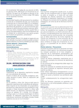 EMERGENCIAS TOXICOLOGICAS



   IV: inicialmente 150 mg/kg de una solución al 20%                  Acciones
   en glucosa al 5%, 200 ml por vía intravenosa en 15                 Fue el primer antagonista opiode puro, es activo
   minutos. Se sigue con 50 mg/kg en glucosa al 5%                    sobre los tres receptores pero su mayor afinidad
   500 ml en las siguientes 4 horas y luego 100 mg/kg                 es sobre el receptor µ, a través del cual están
   en las siguientes 16 horas.                                        mediados los efectos opiáceos mas potentes,
   Acciones                                                           incluyendo la depresión respiratoria y la analge-
   La toxicidad hepática del paracetamol se establece                 sia. Bloquea las acciones de los péptidos opiodes
   a través de un metabolito de este, que resulta de la               endógenos, así como las de los fármacos morfino-
   conversión por la citocromo P450, en un metaboli-                  símiles.2
   to reactivo que requiere ser neutralizado a través                 Farmacocinética
   del sistema de glutatión, el cual al encontrarse ago-              El inicio de la acción tras la administración IV es
   tado por la administración de dosis máximas, deter-                rápido (1-2 min) y la duración de los efectos son
   mina que dicho metabolito reactivo quede libre y                   cortos. Sé metaboliza con rapidez en el hígado
   ejerce toxicidad hepática. Esta es el fundamento de                por glucuronidación y su efecto solo dura de 2 a
   la utilidad de la acetilcisteína, que aporta grupos                4 horas, considerablemente mas corto que el de
   SH al sistema de glutatión, activándolo.3                          la mayoría de los morfinosímiles. Así, es posible
   Farmacocinética                                                    que se deba administrar de forma repetida. El
   Si han pasado más de 12 hs desde la ingesta de una                 intento de compensar la corta duración de los
   dosis elevada, los propios antídotos pueden producir               efectos de la naloxona con un aumento de la
   efectos adversos y es menos probable que sean útiles.              dosis conlleva el riesgo de incrementar la inci-
   Efectos adversos - Precauciones                                    dencia y la gravedad de los efectos indesea-
   Náuseas, rash, anafilaxia.                                         bles. 3
   Contraindicaciones                                                 Efectos adversos - Precauciones
   Asma. Pacientes con úlcera péptica.                                Aumenta la presión arterial en pacientes con hipo-
                                                                      volemia y shock séptico. Los mecanismos propues-
   Bibliografía
   1. Parfitt K, editor. Martindale: the complete drug reference.     tos incluyen aumentos en el tono simpático y
      32nd ed. London: Pharmaceutical Press; 1999. p.1052-53.         reducción de la estimulación parasimpática por
   2. British Medical Association. British National Formulary. 43rd   mediación central, y/o antagonismo de los opiodes
      ed. London: BMA; 2002. p. 24.
   3. Fármacos antiinflamatorios e inmunosupresores. En: Rang         endógenos.
      HP, Dale MM and Ritter JM, editores. Farmacología. 4ta. ed.     Carece de efectos indeseados importantes por si
      Barcelona: Harcourt International; 2000. p. 242-62.             misma, pero precipita los síntomas de abstinencia
                                                                      en adictos.
   26.04. INTOXICACION CON                                            El uso racional de los antagonistas debe seguir las
          ANALGESICOS OPIODES                                         siguientes reglas:
                                                                      Utilizar los opiáceos en anestesia de forma que en
                                                                      muy pocas ocasiones se requieran fármacos para
   26.04.01. NALOXONA
                                                                      revertir sus efectos.
   Indicaciones
                                                                      Evitar inducir hipocapnia intraoperatoria si no es
   Tratamiento de la depresión respiratoria causada
                                                                      necesario, de modo que los depósitos corporales de
   por una sobredosis de opioides
                                                                      CO2 no se vacíen y mantener una ventilación ade-
   Invertir el efecto de los opioides analgésicos utili-
                                                                      cuada
   zados durante el parto, sobre la respiración del
                                                                      Titular cuidadosamente los antagonistas opiá-
   recién nacido.
                                                                      ceos
   Dosis                                                              Evitar los fármacos reversores en pacientes con
   Vía IV, adultos y niños: 0,4- 2mg en bolo para la                  hipertensión o con enfermedades cardíacas o cere-
   depresión respiratoria de la sobredosis de opiáceos.               brovasculares.
   Dosis mayores en los intoxicados con propoxifeno,
   pentazocina o altas dosis de otros anestésicos: 2mg.               Bibliografía
                                                                      1. British Medical Association. British National Formulary. 43rd
   iniciales; si fuese necesario repetir 2 a 4mg. cada                   ed. London: BMA; 2002. P. 24-5 y 611.
   20-60 minutos. En depresión respiratoria por nar-                  2. Gutstein H et al. Opioid Analgesics. En: Hardman JG, Limbird
   cóticos en adultos: 0,1 a 0,2mg. (1,5 microgra-                       LE, Goodman Gilman A, editors. Goodman and Gilman The
   mos/kg.) cada 2 a 3 minutos hasta lograr el efecto                    pharmacological basis of therapeutics. 10th ed. New York:
                                                                         McGraw-Hill; 2001. p. 602-04.
   deseado. En depresión respiratoria de neonatos
                                                                      3. Fármacos analgésicos. En: Rang HP, Dale MM and Ritter JM,
   inducida por narcóticos: 0,01mg/kg. iniciales. Puede                  editores. Farmacología. 4ta. ed. Barcelona: Harcourt
   repetirse una vez en 3 a 5 minutos.1                                  International; 2000. p. 623-49.
                                   Disponible en: http://www.femeba.org.ar/fundacion/


METABUSCADOR             BUSCAR                    IMPRIMIR               AYUDA                        INDICE               365
 