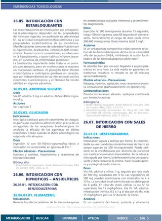 EMERGENCIAS TOXICOLOGICAS



   26.05. INTOXICACIÓN CON                                            en anestesiología, cuidados intensivos y procedimien-
                                                                      tos diagnósticos.
          BETABLOQUEANTES
                                                                      Dosis
   Las manifestaciones de intoxicación por antagonis-
                                                                      Inyección IV: 200 microgramos durante 15 segundos,
   tas b-adrenérgicos dependen de las propiedades
                                                                      luego 100 microgramos cada 60 segundos si son nece-
   del fármaco ingerido, en particular su selectividad
                                                                      sarios. Generalmente el rango de dosis oscila entre
   b1, su actividad simpaticomimética intrínseca y sus
                                                                      300-600 microgramos. Dosis máxima total 1 mg1.
   propiedades estabilizadoras de la membrana.
   Manifestaciones comunes de sobredosificación son                   Acciones
   la hipotensión, bradicardia, complejos QRS ensan-                  Es un antagonista competitivo relativamente selec-
   chados. Pueden ocurrir convulsiones, es infrecuen-                 tivo de las benzodiazepinas. Actúa en la subunidad
   te la hipoglucemia, y poco habitual el broncospas-                 alfa del receptor GABA, inhibiendo la acción facili-
   mo, en ausencia de enfermedad pulmonar.                            tadora de las benzodiazepinas sobre éste.2
   La bradicardia importante debe tratarse al princi-                 Farmacocinética
   pio con atropina, pero en muchos casos se requiere                 Se absorbe bien por vía oral, llegando a su pico plas-
   un marcapaso cardiaco. El glucagón tiene efectos                   mático en una hora. La vida media en pacientes sin
   cronotrópicos e inotrópicos positivos en corazón,                  trastornos hepáticos ni renales es de 50 minutos
   que son independientes de las interacciones con los                aproximadamente.
   receptores b-adrenérgicos, y el fármaco ha tenido                  Efectos adversos - Precauciones
   utilidad en algunos pacientes.                                     Náuseas, vómitos, agitación, muy raramente provo-
                                                                      ca convulsiones (particularmente en epilépticos).
   26.05.01. ATROPINA SULFATO                                         Contraindicaciones
   Dosis
                                                                      Presión intracraneal elevada, epilepsia controlada
   Vía IV, adultos 3 mg en adultos, Niños: 40microgra-
                                                                      por benzodiacepinas
   mos/kg.
   Acciones                                                           Bibliografía
                                                                      1. British Medical Association. British National Formulary. 43rd
   Ver capítulo 7                                                        ed. London: BMA; 2002. P. 611-12.
                                                                      2. Neurotransmisores aminoácidos. En: Rang HP, Dale MM
   26.05.02. GLUCAGON                                                    and Ritter JM, editores. Farmacología. 4ta. ed. Barcelona:
   Indicaciones                                                          Harcourt International; 2000. P. 503-16.
   Inotrópico cardiaco para el tratamiento de choque,
   en particular cuando la administración previa de un                26.07. INTOXICACION CON SALES
   antagonista de los receptores b-adrenérgicos ha                           DE HIERRO
   anulado la eficacia de los agonistas de dichos
   receptores o bien cuando el shock adrenérgico no                   26.07.01. DESFEROXAMINA
   responde a la atropina.                                            Indicaciones
   Dosis                                                              Intoxicación aguda y crónica por hierro. Es recomen-
   Inyección IV con 50-150microgramos/kg (dosis e                     dable su uso cuando las concentraciones de hierro en
   indicación no autorizada) en glucosa al 5%.1                       sangre superan los 350 microgramos/dl. Puede utili-
   Efectos adversos - Precauciones                                    zarse en la encefalopatía por aluminio de pacientes
   Naúseas y vómitos. Hipokalemia y reacciones de                     con insuficiencia renal en hemodiálisis. En la intoxica-
   hipersensibilidad                                                  ción aguda por hierro, la deferoxamina es un coadyu-
                                                                      vante y debe inducirse la emesis, hacer lavado gástri-
   Bibliografía
   1. British Medical Association. British National Formulary. 43rd   co y corregir el medio interno.
      ed. London: BMA; 2002. p. 25.                                   Dosis
                                                                      Vía IM, adultos y niños: 1 g, seguido por dos dosis
   26.06. INTOXICACION CON                                            de 500 mg, separadas por 4 hs. Las inyecciones de
          HIPNOTICOS – ANSIOLÍTICOS                                   500 mg pueden continuarse con intervalos de 4 a
                                                                      12 hs. La cantidad total administrada no debe pasar
   26.06.01. INTOXICACIÓN CON                                         de 6 g/día. En caso de shock utilizar la vía IV no
             BENZODIAZEPINAS                                          superando los 15 mg/kg/hora. Vía IV, IM, adultos:
                                                                      intoxicación crónica, 0,5 a 1 g al día por vía IM, más
   26.06.01.01. FLUMAZENIL                                            15 mg/kg/hora por vía IV durante 12 horas.
   Indicaciones                                                       Acciones
   Revierte los efectos sedantes de las benzodiacepinas               Es un quelante del hierro, potente y altamente
                                   Disponible en: http://www.femeba.org.ar/fundacion/


METABUSCADOR             BUSCAR                    IMPRIMIR               AYUDA                        INDICE               366
 