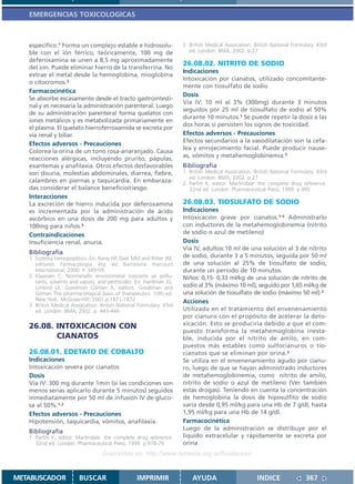 EMERGENCIAS TOXICOLOGICAS



   específico.1 Forma un complejo estable e hidrosolu-                2. British Medical Association. British National Formulary. 43rd
   ble con el ión férrico, teóricamente, 100 mg de                       ed. London: BMA; 2002. p.27
   deferoxamina se unen a 8,5 mg aproximadamente
                                                                      26.08.02. NITRITO DE SODIO
   del ion. Puede eliminar hierro de la transferrina. No
                                                                      Indicaciones
   extrae el metal desde la hemoglobina, mioglobina
                                                                      Intoxicación por cianatos, utilizado concomitante-
   o citocromos.2
                                                                      mente con tiosulfato de sodio
   Farmacocinética
                                                                      Dosis
   Se absorbe escasamente desde el tracto gastrointesti-
                                                                      Vía IV: 10 ml al 3% (300mg) durante 3 minutos
   nal y es necesaria la administración parenteral. Luego
                                                                      seguidos por 25 ml de tiosulfato de sodio al 50%
   de su administración parenteral forma quelatos con
                                                                      durante 10 minutos.1 Se puede repetir la dosis a las
   iones metálicos y es metabolizada primariamente en
                                                                      dos horas si persisten los signos de toxicidad.
   el plasma. El quelato hierroferroxamida se excreta por
   vía renal y biliar.                                                Efectos adversos - Precauciones
                                                                      Efectos secundarios a la vasodilatación son la cefa-
   Efectos adversos - Precauciones
                                                                      lea y enrojecimiento facial. Puede producir nause-
   Colorea la orina de un tono rosa-anaranjado. Causa
                                                                      as, vómitos y metahemoglobinemia.2
   reacciones alérgicas, incluyendo prurito, pápulas,
   exantemas y anafilaxia. Otros efectos desfavorables                Bibliografía
   son disuria, molestias abdominales, diarrea, fiebre,               1. British Medical Association. British National Formulary. 43rd
                                                                         ed. London: BMA; 2002. p.27
   calambres en piernas y taquicardia. En embaraza-                   2. Parfitt K, editor. Martindale: the complete drug reference.
   das considerar el balance beneficio/riesgo.                           32nd ed. London: Pharmaceutical Press; 1999. p.995
   Interacciones
   La excreción de hierro inducida por deferoxamina                   26.08.03. TIOSULFATO DE SODIO
   es incrementada por la administración de ácido                     Indicaciones
   ascórbico en una dosis de 200 mg para adultos y                    Intoxicación grave por cianatos.1-3 Administrarlo
   100mg para niños.3                                                 con inductores de la metahemoglobinemia (nitrito
   Contraindicaciones                                                 de sodio o azul de metileno)
   Insuficiencia renal, anuria.                                       Dosis
                                                                      Vía IV, adultos:10 ml de una solución al 3 de nitrito
   Bibliografía
   1. Sistema hemopoyético. En: Rang HP, Dale MM and Ritter JM,       de sodio, durante 3 a 5 minutos, seguida por 50 ml
      editores. Farmacología. 4ta. ed. Barcelona: Harcourt            de una solución al 25% de tiosulfato de sodio,
      International; 2000. P. 349-59.                                 durante un período de 10 minutos.
   2. Klaassen C. Nonmetallic environmetal toxicants air pollu-       Niños: 0,15- 0,33 ml/kg de una solución de nitrito de
      tants, solvents and vapors, and pestticides. En: Hardman JG,
      Limbird LE, Goodman Gilman A, editors. Goodman and              sodio al 3% (máximo 10 ml), seguido por 1,65 ml/kg de
      Gilman The pharmacological basis of therapeutics. 10th ed.      una solución de tiosulfato de sodio (máximo 50 ml).3
      New York: McGraw-Hill; 2001.p.1871-1872.                        Acciones
   3. British Medical Association. British National Formulary. 43rd
      ed. London: BMA; 2002. p. 443-444.                              Utilizada en el tratamiento del envenenamiento
                                                                      por cianuro con el propósito de acelerar la deto-
   26.08. INTOXICACION CON                                            xicación. Esto se produciría debido a que el com-
                                                                      puesto transforma la metahemoglobina inesta-
          CIANATOS                                                    ble, inducida por el nitrito de amilo, en com-
                                                                      puestos más estables como sulfocianuros o tio-
   26.08.01. EDETATO DE COBALTO                                       cianatos que se eliminan por orina.2
   Indicaciones                                                       Se utiliza en el envenenamiento agudo por cianu-
   Intoxicación severa por cianatos                                   ro, luego de que se hayan administrado inductores
   Dosis                                                              de metahemoglobinemia, como nitrito de amilo,
   Vía IV: 300 mg durante 1min (si las condiciones son                nitrito de sodio o azul de metileno (Ver también
   menos serias aplicarlo durante 5 minutos) seguidos                 estas drogas). Teniendo en cuenta la concentración
   inmediatamente por 50 ml de infusión IV de gluco-                  de hemoglobina la dosis de hiposulfito de sodio
   sa al 50%.1,2                                                      varía desde 0,95 ml/kg para una Hb de 7 g/dl, hasta
   Efectos adversos - Precauciones                                    1,95 ml/kg para una Hb de 14 g/dl.
   Hipotensión, taquicardia, vómitos, anafilaxia.                     Farmacocinética
                                                                      Luego de la administración se distribuye por el
   Bibliografía
   1. Parfitt K, editor. Martindale: the complete drug reference.     líquido extracelular y rápidamente se excreta por
      32nd ed. London: Pharmaceutical Press; 1999. p.978-79           orina
                                   Disponible en: http://www.femeba.org.ar/fundacion/


METABUSCADOR             BUSCAR                    IMPRIMIR               AYUDA                        INDICE               367
 