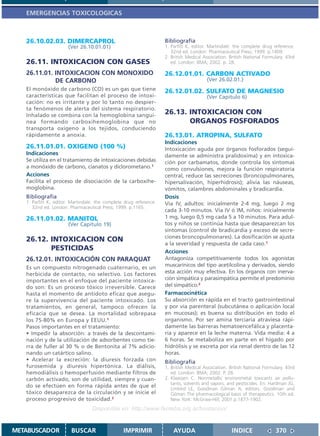 EMERGENCIAS TOXICOLOGICAS



   26.10.02.03. DIMERCAPROL                                         Bibliografía
                       (Ver 26.10.01.01)                            1. Parfitt K, editor. Martindale: the complete drug reference.
                                                                       32nd ed. London: Pharmaceutical Press; 1999. p.1409.
                                                                    2. British Medical Association. British National Formulary. 43rd
   26.11. INTOXICACION CON GASES                                       ed. London: BMA; 2002. p. 28.

   26.11.01. INTOXICACION CON MONOXIDO                              26.12.01.01. CARBON ACTIVADO
             DE CARBONO                                                                 (Ver 26.02.01.)
   El monóxido de carbono (CO) es un gas que tiene                  26.12.01.02. SULFATO DE MAGNESIO
   características que facilitan el proceso de intoxi-                                  (Ver Capitulo 6)
   cación: no es irritante y por lo tanto no despier-
   ta fenómenos de alerta del sistema respiratorio.
   Inhalado se combina con la hemoglobina sanguí-                   26.13. INTOXICACION CON
   nea formando carboxihemoglobina que no                                  ORGANOS FOSFORADOS
   transporta oxígeno a los tejidos, conduciendo
   rápidamente a anoxia.                                            26.13.01. ATROPINA, SULFATO
                                                                    Indicaciones
   26.11.01.01. OXIGENO (100 %)                                     Intoxicación aguda por órganos fosforados (segui-
   Indicaciones                                                     damente se administra pralidoxima) y en intoxica-
   Se utiliza en el tratamiento de intoxicaciones debidas           ción por carbamatos, donde controla los síntomas
   a monóxido de carbono, cianatos y diclorometano.1                como convulsiones, mejora la función respiratoria
   Acciones                                                         central, reduce las secreciones (broncopulmonares,
   Facilita el proceso de disociación de la carboxihe-              hipersalivación, hiperhidrosis); alivia las náuseas,
   moglobina.                                                       vómitos, calambres abdominales y bradicardia.
   Bibliografía                                                     Dosis
   1. Parfitt K, editor. Martindale: the complete drug reference.   Vía IV, adultos: inicialmente 2-4 mg, luego 2 mg
      32nd ed. London: Pharmaceutical Press; 1999. p.1165.
                                                                    cada 3-10 minutos. Vía IV ó IM, niños: inicialmente
   26.11.01.02. MANITOL                                             1 mg, luego 0,5 mg cada 5 a 10 minutos. Para adul-
                       (Ver Capitulo 19)                            tos y niños se continúa hasta que desaparezcan los
                                                                    síntomas (control de bradicardia y exceso de secre-
                                                                    ciones broncopulmonares). La dosificación se ajusta
   26.12. INTOXICACION CON
                                                                    a la severidad y respuesta de cada caso.1
          PESTICIDAS                                                Acciones
   26.12.01. INTOXICACIÓN CON PARAQUAT                              Antagoniza competitivamente todos los agonistas
   Es un compuesto nitrogenado cuaternario, es un                   muscarínicos del tipo acetilcolina y derivados, siendo
   herbicida de contacto, no selectivo. Los factores                esta acción muy efectiva. En los órganos con inerva-
   importantes en el enfoque del paciente intoxica-                 ción simpática y parasimpática permite el predominio
   do son: Es un proceso tóxico irreversible. Carece                del simpático.2
   hasta el momento de antídoto eficaz que asegu-                   Farmacocinética
   re la supervivencia del paciente intoxicado. Los                 Su absorción es rápida en el tracto gastrointestinal
   tratamientos, en general, tampoco ofrecen la                     y por vía parenteral (subcutánea o aplicación local
   eficacia que se desea. La mortalidad sobrepasa                   en mucosas); es buena su distribución en todo el
   los 75-80% en Europa y EEUU.1                                    organismo. Por ser amina terciaria atraviesa rápi-
   Pasos importantes en el tratamiento:                             damente las barreras hematoencefálica y placenta-
   • Impedir la absorción: a través de la descontami-               ria y aparece en la leche materna. Vida media: 4 a
   nación y de la utilización de adsorbentes como tie-              6 horas. Se metaboliza en parte en el hígado por
   rra de fuller al 30 % o de Bentonita al 7% adicio-               hidrólisis y se excreta por vía renal dentro de las 12
   nando un catártico salino.                                       horas.
   • Acelerar la excreción: la diuresis forzada con                 Bibliografía
   furosemida y diuresis hipertónica. La diálisis,                  1. British Medical Association. British National Formulary. 43rd
   hemodiálisis o hemoperfusión mediante filtros de                    ed. London: BMA; 2002. P. 28.
   carbón activado, son de utilidad, siempre y cuan-                2. Klaassen C. Nonmetallic environmetal toxicants air pollu-
                                                                       tants, solvents and vapors, and pestticides. En: Hardman JG,
   do se efectúen en forma rápida antes de que el
                                                                       Limbird LE, Goodman Gilman A, editors. Goodman and
   tóxico desaparezca de la circulación y se inicie el                 Gilman The pharmacological basis of therapeutics. 10th ed.
   proceso progresivo de toxicidad.2                                   New York: McGraw-Hill; 2001.p.1877-1902.
                                  Disponible en: http://www.femeba.org.ar/fundacion/


METABUSCADOR            BUSCAR                   IMPRIMIR               AYUDA                        INDICE               370
 