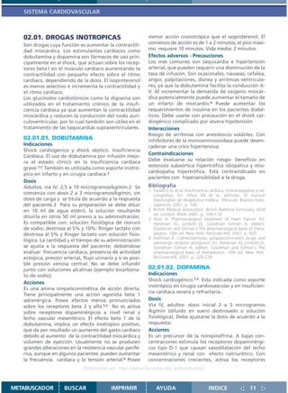 SISTEMA CARDIOVASCULAR



   02.01. DROGAS INOTROPICAS                                  menor acción cronotrópica que el isoproterenol. El
   Son drogas cuya función es aumentar la contractili-        comienzo de acción es de 1 a 2 minutos, el pico máxi-
   dad miocárdica. Los estimulantes cardíacos como            mo requiere 10 minutos. Vida media: 2 minutos.
   dobutamina y dopamina son fármacos de uso prin-            Efectos adversos - Precauciones
   cipalmente en el shock, que actúan sobre los recep-        Los más comunes son taquicardia e hipertensión
   tores beta1 en el músculo cardíaco aumentando la           arterial, que pueden requerir una disminución de la
   contractilidad con pequeño efecto sobre el ritmo           tasa de infusión. Son ocasionales, náuseas, cefalea,
   cardíaco, dependiendo de la dosis. El isoproterenol        angor, palpitaciones, disnea y arritmias ventricula-
   es menos selectivo e incrementa la contractilidad y        res, ya que la dobutamina facilita la conducción A-
   el ritmo cardíaco.                                         V. Al incrementar la demanda de oxígeno miocár-
   Los glucósidos cardiotónicos como la digoxina son          dica potencialmente puede aumentar el tamaño de
   utilizados en el tratamiento crónico de la insufi-         un infarto de miocardio.4 Puede aumentar los
   ciencia cardíaca ya que aumentan la contractilidad         requerimientos de insulina en los pacientes diabé-
   miocárdica y reducen la conducción del nodo auri-          ticos. Debe usarse con precaución en el shock car-
   culoventricular, por lo cual también son útiles en el      diogénico complicado por severa hipotensión
   tratamiento de las taquicardias supraventriculares.        Interacciones
                                                              Riesgo de arritmias con anestésicos volátiles. Con
   02.01.01. DOBUTAMINA                                       inhibidores de la monoaminooxidasa puede desen-
   Indicaciones                                               cadenar una crisis hipertensiva.
   Shock cardiogénico y shock séptico. Insuficiencia
   Cardíaca. El uso de dobutamina por infusión mejo-
                                                              Contraindicaciones
   ra el estado clínico en la insuficiencia cardíaca          Debe evaluarse su relación riesgo- beneficio en
   grave.1,2 También es utilizada como soporte inotró-        estenosis subaórtica hipertrófica idiopática y mio-
                                                              cardiopatía hipertrófica. Está contraindicado en
   pico en infarto y en cirugía cardíaca.2
                                                              pacientes con hipersensiblidad a la droga.
   Dosis
   Adultos, vía IV: 2,5 a 10 microgramos/kg/min.2 Se          Bibliografía
                                                              1. Ewald G A, et al. Insuficiencia cardíaca, miocardiopatías y val-
   comienza con dosis 2 a 3 microgramos/kg/min, sin              vulopatías. En: Ahya SN et al, editores. El manual
   dosis de carga y se titula de acuerdo a la respuesta          Washington de terapéutica médica. 30ma ed. Buenos Aires:
   del paciente.3 Para su preparación se debe diluir             Lippincot; 2001. p. 140.
   en 10 ml de agua estéril, la solución resultante           2. British Medical Association. British National Formulary. 42rd
                                                                 ed. London: BMA; 2001. p. 109-112
   diluirla en otros 50 ml previo a su administración.        3 Hooi H. Pharmacological treatment of heart Failure. En:
   Es compatible con: solución fisiológica de cloruro            Hardman JG, Limbird LE, Goodman Gilman A, editors.
   de sodio; dextrosa al 5% y 10%: Ringer lactato con            Goodman and Gilman´s The pharmacological basis of thera-
   dextrosa al 5% y Ringer lactato con solución fisio-           peutics. 10th ed. New York: McGraw-Hill; 2001. p. 925.
                                                              4 Hoffman B. Cathecolamynes sympaticomimetics drugs and
   lógica. La cantidad y el tiempo de su administración
                                                                 adrenergic receptor antagonist. En: Hardman JG, Limbird LE,
   se ajusta a la respuesta del paciente, debiéndose             Goodman Gilman A, editors. Goodman and Gilman´s The
   evaluar: frecuencia cardíaca, presencia de actividad          pharmacological basis of therapeutics. 10th ed. New York:
   ectópica, presión arterial, flujo urinario y si es posi-      McGraw-Hill; 2001. p. 228-229.
   ble presión venosa central. No se debe infundir
   junto con soluciones alcalinas (ejemplo bicarbona-         02.01.02. DOPAMINA
   to de sodio).                                              Indicaciones
                                                              Shock cardiogénico.1,2. Esta indicada como soporte
   Acciones
                                                              inotrópico en cirugía cardiovascular y en insuficien-
   Es una amina simpaticomimética de acción directa.
                                                              cia cardíaca severa y refractaria.
   Tiene principalmente una acción agonista beta 1
   adrenérgica. Posee efectos menos pronunciados              Dosis
   sobre los receptores beta 2 y alfa.1,3 No es activa        Vía IV, adultos: dosis inicial 2 a 5 microgramos
   sobre receptores dopaminérgicos a nivel renal y            /kg/min (diluído en suero dextrosado o solución
   lecho vascular mesentérico. El efecto beta 1 de la         fisiológica). Debe ajustarse la dosis de acuerdo a la
   dobutamina, implica un efecto inotrópico positivo,         respuesta.
   que da por resultado un aumento del gasto cardíaco         Acciones
   debido al aumento de la contractilidad miocárdica y        Es un precursor de la norepinefrina. A bajas con-
   volumen de eyección. Usualmente no se producen             centraciones estimula los receptores dopaminérgi-
   grandes alteraciones en la resistencia vascular perifé-    cos tipo D-1 que causan vasodilatación del lecho
   rica, aunque en algunos pacientes pueden aumentar          mesentérico y renal con efecto natriurético. Con
   la frecuencia cardíaca y la tensión arterial.4 Posee       concentraciones crecientes, activa los receptores
                               Disponible en: http://www.femeba.org.ar/fundacion/


METABUSCADOR          BUSCAR                 IMPRIMIR             AYUDA                         INDICE                  11
 