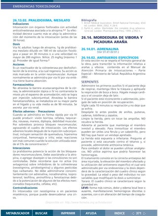 EMERGENCIAS TOXICOLOGICAS



   26.13.02. PRALIDOXIMA, MESILATO                         Bibliografía
   Indicaciones                                            1. British Medical Association. British National Formulary. 43rd
                                                              ed. London: BMA; 2002. P. 28-9.
   Intoxicación con órganos fosforados con actividad       2. Parfitt K, editor. Martindale: the complete drug reference.
   anticolinesterasa asociada a la atropina.1,2 Su efec-      32nd ed. London: Pharmaceutical Press; 1999. p.992-3.
   tividad decrece cuanto más se aleja la administra-
   ción del momento de la intoxicación (antes de las       26.14. MORDEDURA DE VIBORA Y
   36 horas).
                                                                  PICADURA ARAÑA
   Dosis
   Vía IV, adultos: luego de atropina, 1g de pralidoxi-
   ma mesilato diluído en 100 ml de solución fisioló-
                                                           26.14.01. ADRENALINA
                                                                          (Ver 01.01.02.01.)
   gica a pasar en 30 minutos o a una velocidad no
   mayor de 200 mg/min. Niños: 25 mg/kg (máximo 1          26.14.02. ANTISUEROS ESPECÍFICOS
   g). Proceder de igual forma.2                           En esta sección no se respeta el formato general de
   Acciones                                                la obra, para transcribir la información relativa a
   Es un reactivador de la colinesterasa por desfosfori-   arañas y víboras contenida en el Manual de
   lación de la enzima, a la cual regenera. Su acción es   Atención Primaria de Intoxicaciones – Parte
   más marcada en la unión neuromuscular. Aunque           Especial – Ministerio de Salud. República Argentina
   normalmente se administra por vía IV por vía enté-      2002.
   rica tiene buena absorción.                             SERPIENTES
   Farmacocinética                                         Administre los primeros auxilios Si el paciente deja
   No atraviesa la barrera acuosa-sanguínea de la cór-     de respirar, mantenga libre la tráquea y aplíquele
   nea, la administración tópica o IV no contrarresta la   la respiración de boca a boca. Hágale masaje cardí-
   miosis y/o el espasmo de acomodación; esto se logra     aco si el corazón deja de latir.
   por inyección subconjuntival. Atraviesa la barrera      Si el paciente está inconsciente o adormecido, pón-
   hematoencefálica, se metaboliza en su mayor parte       gale de lado en posición de recuperación.
   en el hígado y su vida media es de 90 minutos. Se       Vigile cada 10 minutos su respiración y no deje que
   excreta por vía renal.                                  se enfríe.
   Efectos adversos - Precauciones                         Despójele lo antes posible de anillos, pulseras,
   Cuando se administra en forma rápida por vía IV         cadenas, tobilleras y zapatos.
   puede producir: visión borrosa, cefalea, taquicar-      Limpie la herida, pero sin tocar las ampollas. NO
   dia, náuseas, mareos, diplopía, debilidad muscular.     recubra la herida.
   Por sobredosis provoca bloqueo neuromuscular,           Advierta al paciente que mantenga el miembro
   agravando el cuadro de intoxicación. Los efectos        inmóvil y elevado. Para inmovilizar el miembro
   adversos locales después de la inyección subconjun-     pueden ser útiles una férula y un cabestrillo, pero
   tival, incluyen sensación de quemadura, hiperemia       NO hay que hacer un vendaje apretado.
   conjuntival, hemorragia e iritis; estas reacciones      La herida está expuesta a infectarse. Pregunte al
   son más comunes cuando la solución utilizada exce-      paciente si está vacunado contra el tétanos y, si
   de el 5% de concentración.2                             procede, adminístrele antitoxina tetánica.
   Interacciones                                           Para combatir el dolor se pueden utilizar analgési-
   La pralidoxima potencia la acción de los bloquea-       cos. NO utilice aspirina que podría favorecer las
   dores neuromusculares. Debe asociársela a la atro-      hemorragias.
   pina, o agregar diazepán si las convulsiones no son     El tratamiento consiste en la correcta antisepsia del
   controladas. Debe recordarse que no actúa (no           área injuriada, la elevación del miembro afectado y
   antagoniza) sobre inhibidores de la colinesterasa       la utilización del antiveneno específico el cual será
   (neostigmina, piridostigmina) y algunos pesticidas      administrado por vía endovenosa y la dosis depen-
   tipo carbamato. No debe administrarse concomi-          derá de la caracterización del cuadro clínico según
   tantemente con adrenalina, noradrenalina, isopro-       la gravedad. La edad o peso del individuo no son
   terenol, teofilina, aminofilina y fenotiazinas debi-    variables que modifiquen la dosis a suministrar.
   do a la potenciación de algunos de los efectos men-     Yarará: El cuadro clínico se caracterizará según la
   cionados (taquicardia, cefalea, etc).                   gravedad en:
   Contraindicaciones                                      LEVE: forma más común, dolor y edema local leve o
   En intoxicados con neostigmina o en pacientes           ausente, manifestaciones hemorrágicas discretas o
   miasténicos, porque puede desencadenar una cri-         ausentes, con o sin alteración del tiempo de coagula-
   sis.                                                    ción.
                              Disponible en: http://www.femeba.org.ar/fundacion/


METABUSCADOR         BUSCAR               IMPRIMIR             AYUDA                        INDICE               371
 