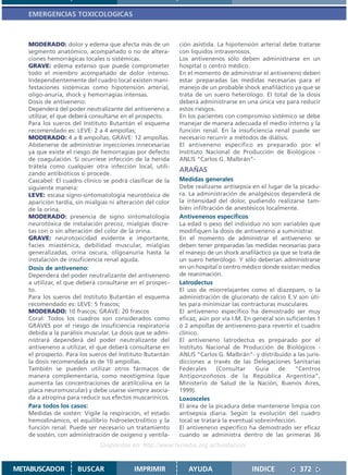 EMERGENCIAS TOXICOLOGICAS



   MODERADO: dolor y edema que afecta más de un             ción asistida. La hipotensión arterial debe tratarse
   segmento anatómico, acompañado o no de altera-           con líquidos intravenosos.
   ciones hemorrágicas locales o sistémicas.                Los antivenenos sólo deben administrarse en un
   GRAVE: edema extenso que puede comprometer               hospital o centro médico.
   todo el miembro acompañado de dolor intenso.             En el momento de administrar el antiveneno deben
   Independientemente del cuadro local existen mani-        estar preparadas las medidas necesarias para el
   festaciones sistémicas como hipotensión arterial,        manejo de un probable shock anafiláctico ya que se
   oligo-anuria, shock y hemorragias intensas.              trata de un suero heterólogo. El total de la dosis
   Dosis de antiveneno:                                     deberá administrarse en una única vez para reducir
   Dependerá del poder neutralizante del antiveneno a       estos riesgos.
   utilizar, el que deberá consultarse en el prospecto.     En los pacientes con compromiso sistémico se debe
   Para los sueros del Instituto Butantán el esquema        manejar de manera adecuada el medio interno y la
   recomendado es: LEVE: 2 a 4 ampollas;                    función renal. En la insuficiencia renal puede ser
   MODERADO: 4 a 8 ampollas; GRAVE: 12 ampollas.            necesario recurrir a métodos de diálisis.
   Abstenerse de administrar inyecciones innecesarias       El antiveneno específico es preparado por el
   ya que existe el riesgo de hemorragias por defecto       Instituto Nacional de Producción de Biológicos -
   de coagulación. Si ocurriese infección de la herida      ANLIS “Carlos G. Malbrán”-
   trátela como cualquier otra infección local, utili-
                                                            ARAÑAS
   zando antibióticos si procede.
   Cascabel: El cuadro clínico se podrá clasificar de la    Medidas generales
   siguiente manera:                                        Debe realizarse antisepsia en el lugar de la picadu-
   LEVE: escasa signo-sintomatología neurotóxica de         ra. La administración de analgésicos dependerá de
   aparición tardía, sin mialgias ni alteración del color   la intensidad del dolor, pudiendo realizarse tam-
   de la orina.                                             bién infiltración de anestésicos localmente.
   MODERADO: presencia de signo sintomatología              Antivenenos específicos
   neurotóxica de instalación precoz, mialgias discre-      La edad o peso del individuo no son variables que
   tas con o sin alteración del color de la orina.          modifiquen la dosis de antiveneno a suministrar.
   GRAVE: neurotoxicidad evidente e importante,             En el momento de administrar el antiveneno se
   facies miasténica, debilidad muscular, mialgias          deben tener preparadas las medidas necesarias para
   generalizadas, orina oscura, oligoanuria hasta la        el manejo de un shock anafiláctico ya que se trata de
   instalación de insuficiencia renal aguda.                un suero heterólogo. Y sólo deberían administrarse
   Dosis de antiveneno:                                     en un hospital o centro médico donde existan medios
   Dependerá del poder neutralizante del antiveneno         de reanimación.
   a utilizar, el que deberá consultarse en el prospec-     Latrodectus
   to.                                                      El uso de miorrelajantes como el diazepam, o la
   Para los sueros del Instituto Butantán el esquema        administración de gluconato de calcio E.V son úti-
   recomendado es: LEVE: 5 frascos;                         les para minimizar las contracturas musculares.
   MODERADO: 10 frascos; GRAVE: 20 frascos                  El antiveneno específico ha demostrado ser muy
   Coral: Todos los cuadros son considerados como           eficaz, aún por vía I.M. En general son suficientes 1
   GRAVES por el riesgo de insuficiencia respiratoria       ó 2 ampollas de antiveneno para revertir el cuadro
   debida a la parálisis muscular. La dosis que se admi-    clínico.
   nistrará dependerá del poder neutralizante del           El antiveneno latrodectus es preparado por el
   antiveneno a utilizar, el que deberá consultarse en      Instituto Nacional de Producción de Biológicos -
   el prospecto. Para los sueros del Instituto Butantán     ANLIS “Carlos G. Malbrán”- y distribuido a las juris-
   la dosis recomendada es de 10 ampollas.                  dicciones a través de las Delegaciones Sanitarias
   También se pueden utilizar otros fármacos de             Federales      (Consultar    Guía    de    “Centros
   manera complementaria, como neostigmina (que             Antiponzoñosos de la República Argentina”,
   aumenta las concentraciones de acetilcolina en la        Ministerio de Salud de la Nación, Buenos Aires,
   placa neuromuscular) y debe usarse siempre asocia-       1999).
   da a atropina para reducir sus efectos muscarínicos.     Loxosceles
   Para todos los casos:                                    El área de la picadura debe mantenerse limpia con
   Medidas de sostén: Vigile la respiración, el estado      antisepsia diaria. Según la evolución del cuadro
   hemodinámico, el equilibrio hidroelectrolítico y la      local se tratará la eventual sobreinfección.
   función renal. Puede ser necesario un tratamiento        El antiveneno específico ha demostrado ser eficaz
   de sostén, con administración de oxígeno y ventila-      cuando se administra dentro de las primeras 36
                              Disponible en: http://www.femeba.org.ar/fundacion/


METABUSCADOR         BUSCAR                IMPRIMIR            AYUDA                   INDICE            372
 