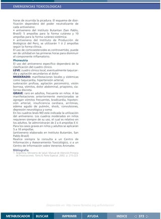 EMERGENCIAS TOXICOLOGICAS



   horas de ocurrida la picadura. El esquema de dosi-
   ficación dependerá del poder neutralizante de
   cada antiveneno:
   • antiveneno del Instituto Butantan (San Pablo,
   Brasil): 5 ampollas para la forma cutánea y 10
   ampollas para la forma cutáneo-sistémica.
   • antiveneno del Instituto de Producción de
   Biológicos del Perú, se utilizarán 1 ó 2 ampollas
   según la forma clínica.
   El uso de corticoesteroides es controvertido, puede
   ser de utilidad en las primeras horas para disminuir
   el componente inflamatorio.
   Phoneutria
   El uso del antiveneno específico dependerá de la
   clasificación del cuadro clínico.
   LEVE: cuadro clínico local, eventualmente taquicar-
   dia y agitación secundarios al dolor
   MODERADO: manifestaciones locales y sistémicas
   como taquicardia, hipertensión arterial,
   sudoración profusa, agitación psicomotriz, visión
   borrosa, vómitos, dolor abdominal, priapismo, sia-
   lorrea discreta.
   GRAVE: raro en adultos, frecuente en niños. A las
   manifestaciones anteriormente mencionadas se
   agregan vómitos frecuentes, bradicardia, hipoten-
   sión arterial, insuficiencia cardiaca, arritmias,
   edema agudo de pulmón, shock, convulsiones,
   depresión neurológica y coma.
   En los cuadros leves NO está indicada la utilización
   del antiveneno. Los cuadros moderados en niños
   requieren siempre de su uso, el cual es relativo en
   los adultos. Se administrarán de 2 a 4 ampollas E.V.
   Para los casos graves en niños y adultos se aplicarán
   5 a 10 ampollas.
   (antiveneno elaborado en Instituto Butantán, San
   Pablo Brasil)
   Realice siempre la consulta a un Centro de
   Información y Asesoramiento Toxicológico, o a un
   Centro de Información sobre Venenos Animales
   Bibliografía
   1. Argentina. Ministerio de Salud. Manual de Atención Primaria
      de Intoxicaciones. Tomo II, Parte Especial. 2002. p. 215-223




                                   Disponible en: http://www.femeba.org.ar/fundacion/


METABUSCADOR            BUSCAR                    IMPRIMIR           AYUDA              INDICE   373
 