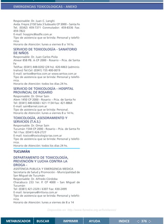 EMERGENCIAS TOXICOLOGICAS - ANEXO



   Responsable: Dr. Juan C. Langhi
   Avda. Freyre 2150 Sala 3 Subsuelo CP 3000 – Santa Fe
   Tel. (0342) 459-7371 Conmutador: 459-8336 Fax:
   459-7822
   E-mail: hospjmc@ssdfe.com.ar
   Tipo de asistencia que se brinda: Personal y telefó-
   nica.
   Horario de Atención: lunes a viernes 8 a 14 hs.
   SERVICIO DE TOXICOLOGÍA - SANATORIO
   DE NIÑOS
   Responsable: Dr. Juan Carlos Piola
   Alvear 858 PB. A CP 2000 - Rosario – Pcia. de Santa
   Fe
   Tel/Fax: (0341) 448-0202 (24 hs). 420-4463 (adminis-
   trativo) Tel.Cel: (0341) 155 400-0019
   E-mail: sertox@sertox.com.ar www.sertox.com.ar
   Tipo de asistencia que se brinda: Personal y telefó-
   nica.
   Horario de Atención: todos los días 24 hs.
   SERVICIO DE TOXICOLOGÍA - HOSPITAL
   PROVINCIAL DE ROSARIO
   Responsable: Dr. Omar Sain
   Alem 1450 CP 2000 - Rosario – Pcia. de Santa Fe
   Tel: (0341) 440-8360 / 421-1134 Fax: 421-8864
   E-mail: sain@arnet.com.ar
   Tipo de asistencia que se brinda: Personal.
   Horario de Atención: lunes a viernes 8 a 14 hs.
   TOXICOLOGÍA, ASESORAMIENTO Y
   SERVICIOS (T.A.S.)
   Responsable: Dr. Omar Sain
   Tucumán 1544 CP 2000 - Rosario – Pcia. de Santa Fe
   Tel / Fax: (0341) 424-2727
   E-mail: toxico@toxicologia-tas.com.ar
   Tipo de asistencia que se brinda: Personal y telefó-
   nica.
   Horario de Atención: todos los días 24 hs.

   TUCUMÁN
   DEPARTAMENTO DE TOXICOLOGÍA,
   PREVENCIÓN Y LUCHA CONTRA LA
   DROGA -
   ASISTENCIA PUBLICA Y EMERGENCIA MEDICA
   Secretaría de Salud y Promoción - Municipalidad de
   San Miguel de Tucumán
   Responsable: Dr. Alfredo Córdoba
   Chacabuco 233 1er. P. CP 4000 – San Miguel de
   Tucumán
   Tel: (0381) 421-2329 / 6307 Fax: 430-2499
   E-mail: teranpena@infovia.com.ar
   Tipo de asistencia que se brinda: Personal y telefó-
   nica.
   Horario de Atención: lunes a viernes de 8 a 14

                             Disponible en: http://www.femeba.org.ar/fundacion/


METABUSCADOR         BUSCAR               IMPRIMIR         AYUDA                  INDICE   376
 