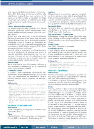 SISTEMA CARDIOVASCULAR



   beta-1, aumentando la contractilidad y el ritmo car-               Acciones
   díaco. Con dosis altas, predomina el efecto alfa                   El isoproterenol es un potente agonista no selecti-
   adrenérgico vasoconstrictor con aumento de la                      vo de los receptores beta-adrenérgicos. Sus efectos
   resistencia periférica total y reducción del flujo                 beta-estimulantes se observan en la vasodilatación
   renal.1 Así, sus beneficios en el tratamiento de la                vascular esquelética, y de los lechos vasculares renal
   insuficiencia renal aguda ha resultado controverti-                y mesentéricos, relajación uterina, broncodilata-
   do.3,4                                                             ción y estimulación de las 4 propiedades cardíacas.
   Efectos adversos - Precauciones                                    Farmacocinética
   Los efectos adversos más frecuentes son latidos                    Se absorbe bien por vía parenteral o en aerosol. Se
   ectópicos, taquicardia, angor, palpitaciones, hipo-                metaboliza en el hígado y en otros tejidos por la
   tensión, vasoconstricción, náuseas y vómitos, cefa-                COMT. Vida media muy breve.
   lea y disnea.5                                                     Efectos adversos - Precauciones
   Debido a su vida media muy breve, es suficiente                    Palpitaciones, taquicardia, cefalea, rubor, dolor angi-
   disminuir la velocidad de perfusión para que estos                 noso, náuseas, temblor, mareos, debilidad muscular.
   efectos desaparezcan. No se recomienda su supre-                   También pueden ocurrir con frecuencia arritmias car-
   sión brusca porque la caída de presión puede ser                   díacas.
   perjudicial. Con el uso prolongado puede aparecer                  Interacciones
   hormigueo en dedos de pies y manos, frío y dolor                   Con IMAO y anestésicos generales.
   (por vasoconstricción periférica).5                                Contraindicaciones
   Antes de iniciar la terapéutica con dopamina debe                  Angor pectoris, lesión miocárdica grave, hiperten-
   corregirse totalmente la volemia con sangre o                      sión arterial grave y pacientes predispuestos a epi-
   expansor plasmático. Debe usarse en una vena cen-                  sodios de fibrilación ventricular o taquicardia. No
   tral para evitar necrosis por extravasación en venas               se recomienda su uso en presencia de hipertiroidis-
   periféricas. La supresión de la infusión debe ser                  mo o diabetes, embarazo y lactancia.
   paulatina para evitar hipotensión severa.
                                                                      Bibliografía
   Interacciones                                                      1- Balakumaran K et al. Cardiogenic shock. Current concepts in
   No se debe asociar con ciclopropano, halotano y                       management Drugs 1986;32:372-382.
   otros anestésicos halogenados. No se recomienda                    2- British Medical Association. British National Formulary. 42rd
                                                                         ed. London: BMA; 2001. p. 110.
   el uso concomitante con IMAO.
   Contraindicaciones                                                 02.01.04. DIGOXINA
   Su uso está contraindicado en pacientes con feo-                   Indicaciones
   cromocitoma. Evaluar beneficio/riesgo de su uso en                 Insuficiencia cardíaca por disfunción sistólica 1,2,4.
   casos con antecedentes de enfermedad arterial                      Esta droga permite un rápido control de los sínto-
   oclusiva; embolia arterial; síndrome de Raynaud;                   mas pero no modifica el pronóstico 3.
   arritmias.                                                         Antiarrítmico se puede emplear la Digoxina en la
   Bibliografía:                                                      fibrilación auricular para reducir la respuesta ven-
   1. Califf R. Cardiogenic Shock. N Eng J Med 1994;330:1724-         tricular. No logra reversión de la arritmia.
      32.                                                             Dosis
   2. Nhoria A. Medical management of advanced Heart Failure.
      JAMA 2002;287:628-39.                                           Vía oral, adultos: la dosis suele ser de 0,25 mg/día
   3. Ravi I. Fracaso Renal Agudo. Morris D. Tratamiento de la cri-   con función renal normal. La droga tarda 4 vidas
      sis asmática. En: Lee B W, Hsu SI, Stasior D S, editores.       medias en lograr una concentración estable en cir-
      Medicina basada en la evidencia. Madrid: Marbán libros;         culación. Vida media de 36 horas. Con este esque-
      2000. p. 382-412.
   4. Khlar S. et al. Acute Oliguria. N Eng J Med 1998;338: 671-76.
                                                                      ma acumulativo se tarda 7 días en alcanzar niveles
   5. Parfitt K, editor. Martindale: the complete drug referen-       sanguíneos adecuados.1 Para reducir este lapso se
      ce. 32nd ed. London: Pharmaceutical Press; 1999. p.             puede emplear dosis de carga oral, administrando
      861-2.                                                          0,75 a 1 mg en dosis divididas durante 24 horas. En
                                                                      los ancianos la dosis debe ser 0,125 mg/día, dado su
   02.01.03. ISOPROTERENOL                                            menor masa muscular y reducción del clearance.1
   Indicaciones                                                       En pacientes con insuficiencia renal se debe corre-
   Shock cardiogénico; crisis aguda de Stokes-Adams;                  gir la dosis 0,125 día por medio o cada dos días. No
   bradicardia severa.1                                               se recomienda el esquema de descanso de dosis el
   Dosis                                                              fin de semana por que conduce a fluctuaciones en
   Infusión IV: 0,5 a 10 microgramos/ min.2 (se diluyen               los niveles de la droga. Vía Intravenosa: 0,25 mg a
   2 mg en 500 ml de solución de dextrosa al 5% )                     0,5 mg como dosis de carga. Luego se administra
                                   Disponible en: http://www.femeba.org.ar/fundacion/


METABUSCADOR             BUSCAR                    IMPRIMIR               AYUDA                        INDICE                12
 