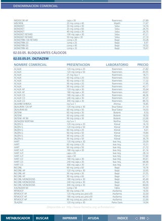 DENOMINACION COMERCIAL



    MEDOCOR AP                             caps.x 30                         Roemmers        27,89
    MISORDIL                               20 mg comp.x 40                     Wyeth         11,67
    MONOKET                                20 mg comp.x 30                     Sidus         14,74
    MONOKET                                20 mg comp.x 60                     Sidus         26,70
    MONOKET                                40 mg comp.x 30                     Sidus         26,70
    MONOKET RETARD                         100 mg caps.x 30                    Sidus         47,21
    MONOKET RETARD                         50 mg caps.x 30                     Sidus         27,19
    MONOTRIN 100 RETARD                    comp.x 20                           Bagó          33,28
    MONOTRIN 20                            comp.x 20                           Bagó           9,97
    MONOTRIN 20                            comp.x 40                           Bagó          19,52
    MONOTRIN 40                            comp.x 20                           Bagó          19,47
   02.03.05. BLOQUEANTES CÁLCICOS
   02.03.05.01. DILTIAZEM
    NOMBRE COMERCIAL                       PRESENTACION                 LABORATORIO        PRECIO
    ACALIX                                 120 mg comp.x 20                 Roemmers         21,82
    ACALIX                                 120 mg comp.x 50                 Roemmers         45,55
    ACALIX                                 25 mg iny.x 1                    Roemmers         18,71
    ACALIX                                 60 mg comp.x 20                  Roemmers         10,53
    ACALIX                                 60 mg comp.x 50                  Roemmers         17,32
    ACALIX                                 90 mg comp.x 20                  Roemmers         17,95
    ACALIX                                 90 mg comp.x 50                  Roemmers         43,17
    ACALIX AP                              120 mg caps.x 30                 Roemmers         35,04
    ACALIX AP                              180 mg caps.x 30                 Roemmers         43,67
    ACALIX CD                              180 mg caps.x 30                 Roemmers         46,36
    ACALIX CD                              240 mg caps.x 30                 Roemmers         67,27
    ACALIX CD                              300 mg caps.x 30                 Roemmers         89,70
    DILAHIM AHIMSA                         iny.f.a.x 1                        Ahimsa         16,85
    DILAURAN 120 AP                        120 mg comp.x 30                 Teva-Tuteur      31,14
    DILAURAN 60                            60 mg comp.x 50                  Teva-Tuteur      14,03
    DILTENK                                60 mg comp.x 30                    Biotenk         9,50
    DILTENK                                60 mg comp.x 60                    Biotenk        18,50
    DILTENK AP 90                          90 mg comp.x 30                    Biotenk        22,00
    DILTIAZEM NORTHIA                      iny.f.a.x 1                        Northia        15,62
    DILZEN G                               120 mg comp.x 20                    Klonal        16,19
    DILZEN G                               120 mg comp.x 50                    Klonal        31,90
    DILZEN G                               60 mg comp.x 20                     Klonal         9,01
    DILZEN G                               60 mg comp.x 50                     Klonal        19,84
    DILZEN G                               90 mg comp.x 20                     Klonal        13,33
    DILZEN G                               90 mg comp.x 50                     Klonal        30,79
    HART                                   120 mg comp.x 30                  Ivax Arg.       29,09
    HART                                   60 mg comp.x 20                   Ivax Arg.       10,31
    HART                                   60 mg comp.x 50                   Ivax Arg.       21,72
    HART A.P.                              180 mg caps.x 30                  Ivax Arg.       41,16
    HART A.P.                              caps.x 20                         Ivax Arg.       28,14
    HART A.P.                              caps.x 50                         Ivax Arg.       57,60
    HART CD                                180 mg caps.x 30                  Ivax Arg.       45,61
    HART CD                                240 mg caps.x 30                  Ivax Arg.       68,48
    HART CD                                300 mg caps.x 30                  Ivax Arg.       91,41
    INCORIL                                60 mg comp.x 60                     Bagó          19,76
    INCORIL AP                             120 mg comp.x 30                    Bagó          33,95
    INCORIL AP                             90 mg comp.x 30                     Bagó          31,55
    INCORIL AP                             90 mg comp.x 60                     Bagó          61,11
    INCORIL MONODOSIS                      180 mg comp.x 30                    Bagó          45,49
    INCORIL MONODOSIS                      240 mg comp.x 30                    Bagó          65,78
    INCORIL MONODOSIS                      300 mg comp.x 30                    Bagó          84,69
    KALTIAZEM 60                           comp.x 50                           Fabra         16,03
    RITMOCIT                               60 mg comp.x 50                   Asofarma        16,50
    RITMOCIT AP                            120 mg comp.acc.prol.x30          Asofarma        32,00
    RITMOCIT AP                            180 mg comp.acc.prol.x30          Asofarma        40,00
    RITMOCIT AP                            90 mg comp.acc.prol.x 30          Asofarma        22,00
    TILAZEM                                120 mg comp.x 30                 Parke Davis      14,94

                             Disponible en: http://www.femeba.org.ar/fundacion/


METABUSCADOR            BUSCAR          IMPRIMIR              AYUDA               INDICE    390
 