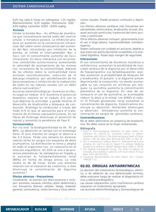 SISTEMA CARDIOVASCULAR



   0,25 mg cada 6 horas sin sobrepasar 1,25 mg/día.       ciones visuales. Puede producir confusión y depre-
   Mantenimiento: 0,25 mg/día. Prematuros: 0,02 -         sión.
   0,03 mg/kg. Lactantes: 0,025 - 0,035 mg/kg.            Los efectos adversos cardíacos más frecuentes son
   Acciones                                               extrasístoles ventriculares, bradicardia sinusal, blo-
   Inhibe la bomba Na+ - K+ ATPasa de membra-             queo aurículo-ventricular, trastornos del ritmo auri-
   na que normalmente extrae sodio del interior           cular y ventricular.
   celular e introduce potasio. La inhibición pro-        Otros efectos adversos incluyen: ginecomastia (con
   duce un aumento en la concentración intrace-           el uso a largo plazo), hipersensibilidad, tromboci-
   lular del sodio como consecuencia del aumen-           topenia.
   to del Na+ intracelular por inhibición de la           Deben utilizarse con cuidado en ancianos, debido a
   bomba, se inhibe el intercambiador Na+ y               que estos son particularmente suceptibles a la toxi-
   Ca++ con el concomitante aumento de Ca++               cidad digitálica. Posee bajo margen de seguridad.
   intracelular. El calcio interactúa con las prote-      Interacciones
   ínas contráctiles actina-miosina aumentando            El uso concomitante de diuréticos tiazídicos o
   la velocidad de acortamiento de las mismas             anfotericina, aumentan la posibilidad de toxi-
   con incremento de la contractilidad. Además            cidad cardíaca de la digoxina por el desarrollo
   de los efectos sobre la contractilidad tiene           de hipopotasemia. Los betabloqueantes pue-
   acciones neurohumorales, reducción de la               den aumentar la probabilidad de bloqueo AV
   descarga simpática por sensibilización de los          y bradicardia. El potasio y la digoxina actúan
   barorreceptores e inhibición de la reabsorción         deprimiendo la conducción, no siendo aconse-
   de sodio en los túbulos renales con un débil           jable su uso conjunto en arritmias por blo-
   efecto natriurético. 1                                 queo. La quinidina aumenta la concentración
   Acciones electrofisiológicas: Aumenta el efec-         plasmática de la digoxina. En caso de ser
   to vagal en nódulo A-V. Aumenta el potencial           necesario el uso de quinidina, es aconsejable
   diastólico máximo en el nódulo A-V con lo              reducir la dosis a la mitad. Los AINES al redu-
   cual deprime la actividad y puede facilitar el         cir el filtrado glomerular renal aumentan la
   desarrollo de bradicardia y bloqueos de con-           concentración de digoxina. Colestiramina dis-
   ducción. Prolonga la conducción a través del           minuye su absorción. Antiácidos disminuyen
   nodo A-V lo que se aprovecha para el trata-            su absorción. Amiodarona aumenta la con-
   miento de arritmias supraventriculares. En las         centración en sangre de glicosidos cardíacos.
   fibras de Purkinge disminuye el potencial de           Contraindicaciones
   reposo y aumenta la pendiente de fase 4.               No se debe administrar en presencia de bradiarrit-
   Farmacocinética                                        mia. No debe usarse en la mujer embarazada.
   Por vía oral la biodisponibilidad es de 70 al          Bibliografía
   80%. La absorción se retrasa con el estómago           1. Hooi H. Pharmacological treatment of heart Failure. En:
   lleno. El pico máximo en sangre se observa a              Hardman JG, Limbird LE, Goodman Gilman A, editors.
   las 2-3 horas. Tarda una semana en alcanzar               Goodman and Gilman´s The pharmacological basis of thera-
                                                             peutics. 10th ed. New York: McGraw-Hill; 2001. p. 901-29.
   valores útiles en sangre con esquema de dosis          2. Hsu S. Insuficiencia Cardíaca. Morris D. Tratamiento de la crisis
   acumulativo. La distribución es lenta y amplia            asmática. En: Lee B w, Hsu SI, Stasior D S, editores. Medicina
   en todo el organismo con un reservorio en el              basada en la evidencia. Madrid: Marbán libros; 2000. p. 59-94.
   músculo esquelético. Un 25% se une a las pro-          3. The Digitalis Investigation Group. The effect of digoxin on
                                                             mortality and morbility in patients with heart failure. N Eng J
   teínas plasmáticas. Se metaboliza en hígado y             Med 1997;336:525-533
   la excreción es fundamentalmente renal                 4. Consensus Recomendation for Heart Failure. Am J Cardiol.
   (80%) en forma de droga activa. La vida                   1999;83:1-37.
   media es de 36 horas. Existe una estrecha
   relación con el clearance de creatinina, si éste       02.02. DROGAS ANTIARRITMICAS
   disminuye la concentración de digoxina                 La decisión del tratamiento farmacológico, eléctri-
   aumenta. 1                                             co, o de ablación de una determinada arritmia,
   Efectos adversos - Precauciones                        debe evaluarse luego de realizar el diagnóstico clí-
   Usualmente se asocian con dosis excesivas e inclu-     nico y electrocardiográfico.
   yen: anorexia, náuseas, vómitos, dolor abdominal y     Las causas subyacentes como insuficiencia cardíaca
   con frecuencia diarrea; cefalea, fatiga, malestar      requieren un tratamiento apropiado.
   general, somnolencia, visión borrosa y otras altera-   Las acciones electrofisiológicas y farmacológicas de


                             Disponible en: http://www.femeba.org.ar/fundacion/


METABUSCADOR         BUSCAR               IMPRIMIR            AYUDA                          INDICE                  13
 