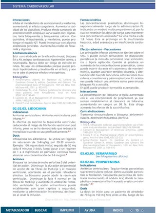SISTEMA CARDIOVASCULAR



   Interacciones                                                       Farmacocinética
   Inhibe el metabolismo de acenocumarol y warfarina,                  Las concentraciones plasmáticas disminuyen bi-
   aumentando el efecto coagulante. Aumenta la toxi-                   exponencialmente luego de la administración IV,
   cidad de los digitálicos. Produce efecto sumatorio de               indicando un modelo multicompartimental, por lo
   enlentecimiento o bloqueo AV al usarlo con: digitáli-               cual se necesitan las dosis de carga para mantener
   cos, beta bloqueantes y bloqueantes cálcicos. Con                   una concentración adecuada.4 La vida media es de
   quinidina, di-isopiramida, y mexiletina, puede pro-                 1,8 horas. Esta se prolonga en la insuficiencia
   longar el espacio QT. Puede interactuar con algunos                 hepática, edad avanzada y en insuficiencia cardía-
   anestésicos generales. Aumenta los niveles de flecai-               ca.
   nida y digoxina.                                                    Efectos adversos - Precauciones
   Contraindicaciones                                                  Los principales efectos adversos se ejercen sobre el
   Está contraindicada en bradicardia sinusal, bloqueo                 SNC, y puede incluir: sensaciones de disociación,
   SA y AV, colapso cardiovascular, hipotensión severa, y              parestesias (a menudo periorales), leve somnolen-
   neumopatía. Nunca debe ser droga de elección en                     cia o ligera agitación. Cuando se produce un
   niños. No usar en embarazadas porque puede pro-                     aumento de las concentraciones plasmáticas, como
   ducir hipotiroidismo y bradicardia en el feto, y aún                puede ocurrir durante el tratamiento de manteni-
   no se sabe si produce efectos teratogénicos.                        miento, pueden aparecer temblor, disartria, y alte-
                                                                       raciones del nivel de conciencia, contracciones mus-
   Bibliografía:                                                       culares, convulsiones y paro respiratorio. En ocasio-
   1. Antiarrrhytmic Agents. En: Hardman JG, Limbird LE,
      Goodman Gilman A, editors. Goodman and Gilman´s The              nes puede inducir una arritmia como paro sinusal,
      pharmacological basis of therapeutics. 10th ed. New York:        bloqueo AV o asistolia.
      McGraw-Hill; 2001. p. 933-970.                                   En piel puede producir dermatitis eczematoide.
   2. Goldschalger M. et al. Practical guidelines for clinicians who
      treat patients with Amiodarone. Arch Int Med                     Interacciones
      2000;160:1741-48                                                 La concentración de lidocaína se halla aumentada
   3. Cannom D. et al Management of Ventricular arrhytmias.            con el uso concomitante de propranolol, ya que
      JAMA 1999;281:172-79                                             reduce notablemente el clearance de lidocaína,
   4. Podrid P. et al. Amiodarona. Ann Int Med 1995;122:689-700
                                                                       aumentando en sangre un 30 %. Esta droga
   02.02.02. LIDOCAINA                                                 aumenta los efectos de la succinilcolina.
   Indicaciones                                                        Contraindicaciones
   Arritmias ventriculares. Arritmias ventriculares post               Trastornos sinoauriculares o bloqueos atrioventri-
   infarto.1,2                                                         culares, depresión miocárdica, porfiria.
   Es efectiva en suprimir la taquicardia ventricular,                 Bibliografía:
   reduciendo el riesgo de fibrilación ventricular post                1. Hine L. Metaanalitic evidences against prophylactic use of lido-
                                                                          caine in Acute Infarction. Arch Int Med 1989;149:2694-98
   infarto, pero no se ha demostrado que reduzca la                    2. Cannom D. Management of Ventricular arrhytmias. JAMA
   mortalidad cuando se usa profilacticamente.2,3                         1999;281:172-79
   Dosis                                                               3. Kowey P. et al. Pharmacological effects of antiarrhytmica-
                                                                          gents. Arch Int Med 1998;158:325-332
   Intravenosa sin adrenalina: Se utiliza un regimen                   4. Antiarrrhytmic Agents. En: Hardman JG, Limbird LE,
   de saturación de 3-4mg/kg por 20-30 minutos.                           Goodman Gilman A, editors. Goodman and Gilman´s The
   Ejemplo: 100 mg en dosis inicial, seguida de 50 mg                     pharmacological basis of therapeutics. 10th ed. New York:
   cada 8 minutos 3 dosis, luego pasar a un regimen                       McGraw-Hill; 2001. p. 933-970.
   de 1 a 4 mg/minuto en perfusión continua hasta
   alcanzar una concentración de 2-6 mcg/ml.4
                                                                       02.02.03. VERAPAMILO
                                                                                       (ver bloqueantes cálcicos)
   Acciones
   Bloquea los canales de sodio en la fase 0 del poten-                02.02.04. PROPAFENONA
   cial de acción. Disminuye la duración del potencial                 Indicaciones
   de acción de las fibras de Purkinje y el músculo                    Arritmias ventriculares. Taquiarritmias paroxísticas
   ventricular, acortando así el período refractario                   supraventriculares incluye: aleteo auricular paroxís-
   efectivo. La lidocaína puede abolir la reentrada                    tico o fibrilación. Taquicardia paroxística de reen-
   ventricular. Disminuye la fase 4 normal en las                      trada involucrando el nódulo A-V, donde la tera-
   fibras de Purkinje y aumenta el umbral de fibrila-                  péutica convencional ha fracasado o está contrain-
   ción ventricular. Su acción antiarrítmica puede                     dicada 1,2,3
   establecerse con gran rapidez y seguridad,                          Dosis
   mediante la administración intravenosa, declinan-                   La dosis de inicio para un paciente de alrededor
   do al cesar la infusión.                                            de 70 kg es 150 mg tres veces al día, luego de las
                                    Disponible en: http://www.femeba.org.ar/fundacion/


METABUSCADOR             BUSCAR                    IMPRIMIR                AYUDA                         INDICE                  15
 