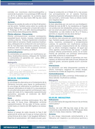 SISTEMA CARDIOVASCULAR



   comidas con monitoreo electrocardiográfico y                      longa la conducción en el Nodo A-V y vías acceso-
   control de la presión. Si se prolonga el QRS más de               rias principalmente en el sistema Purkinje.
   un 20 % se debe suspender. Se aumenta según                       Aumenta el período refractario efectivo de los teji-
   necesidad cada tres días hasta 300 mg dos veces                   dos auricular y ventricular. Tiene un efecto inotró-
   día. 4                                                            pico negativo leve.2
   Acciones                                                          Farmacocinética
   Bloquea los canales de sodio en la fase 0 del poten-              Es bien absorbida por vía oral con una biodisponi-
   cial de acción. También actúa sobre los canales de                bilidad de más de 80 %. Se metaboliza en hígado
   potasio. Reduce la conducción a través del nodo A-                con producción de metabolitos activos y se elimina
   V. Prolonga el PR y el QRS electrocardiográfico.                  por vía renal una parte como droga activa y como
   Tiene efectos beta bloqueantes débiles.                           metabolitos. La vida media es de 10 a 17 horas y
   Efectos adversos - Precauciones                                   permite un esquema de dos dosis diarias.2
   Efectos antimuscarínicos: produce constipación,                   Efectos adversos - Precauciones
   sequedad bucal, mareos, nauseas, ocasionalmente                   Los efectos más comunes son visión borrosa, y vér-
   vómitos y diarrea. Produce hipotensión ortostática                tigo. También puede causar cefalea, fatiga, nervio-
   sobre todo en ancianos. Puede ocasionar bradicar-                 sismo, insomnio, constipación y enrojecimiento
   dias, y bloqueos de la conducción sino auriculares y              cutáneo. En pacientes con insuficiencia cardíaca
   AV. Se han descripto reacciones cutáneas, eritema,                puede ocasionar empeoramiento de los síntomas
   síndrome símil lupus. Puede ocasionar broncoes-                   por su efecto inotrópico negativo. Al igual que
   pasmo y empeorar el asma y el EPOC.4                              otros agentes antiarrítmicos del grupo 1 puede
   Contraindicaciones                                                producir efectos proarrítmicos serios. En el trata-
   Se contraindica en pacientes con insuficiencia car-               miento de pacientes con arritmias ventriculares
   díaca, bradicardias severas, y bloqueo AV. También                post-IAM; aumenta la mortalidad 3,4
   se contraindica en pacientes con asma, EPOC y                     Debe utilizarse con cuidado en pacientes con mar-
   miastenia Gravis.4                                                capasos, en disfunción del nodo sinusal, bloqueo de
                                                                     segundo grado, ancianos (puede ocurrir acumula-
   Bibliografía
   1. Roy D. et al. Amiodarone to prevent recurrences of atrial      ción).
      Fibrilation. N Eng J Med 2000;342:913-20                       Interacciones
   1. Falk R. et al. Atrial Fibilation. N Eng J Med 2001;344:1067-   La asociación con beta bloqueantes aumenta el
      78
   2. Masson J. et al. A comparisson of seven antiarrhytmic          efecto inotrópico negativo de ambas drogas.
      agents. N Eng J Med 1993;329:4452-9                            Aumenta los niveles de Digoxina y Amiodarona.
   4. British Medical Association.British National Formulary. 42rd   Contraindicaciones
      ed. London: BMA; 2001. p. 71-75.
                                                                     Antecedentes de IAM y arritmias. Enfermedad car-
   02.02.05. FLECAINIDA                                              díaca valvular. Insuficiencia cardíaca.
   Indicaciones                                                      Bibliografía
   Es una droga de alternativa en el tratamiento de la               1. Falk R. et al. Atrial Fibilation. N Eng J Med 2001;344:1067-78
                                                                     2. Antiarrrhytmic Agents. En: Hardman JG, Limbird LE,
   fibrilación auricular para lograr la cardioversión.1                 Goodman Gilman A, editors. Goodman and Gilman´s The
   Es una droga de alternativa en profilaxis de arrit-                  Pharmacological basis of therapeutics. 10th ed. New York:
   mias por reentrada en el nodo A-V y vías accesorias.                 McGraw-Hill; 2001. p. 933-970.
   Es una alternativa para suprimir arritmias por reen-              3. CAST investigators. Cardiac Arrhythmia Suppression Trial
                                                                        (CAST). N Eng J Med 1989;321:406-12
   trada del nodo A-V y taquicardia supraventricular                 4. Cannom D. et al. Management of Ventricular arrhytmias.
   paroxística asociada al síndrome de Wolf-                            JAMA 1999;281:2/172-79
   Parkinson- White.
   Dosis                                                             02.02.06. MEXILETINA
   Vía oral, adultos: arritmias ventriculares: 50 a 100              Indicaciones
   mg cada 12 horas (max. 400mg/día); arritmias                      Es una alternativa de segunda línea en las arritmias
   supraventriculares: 50 mg cada 12 horas, aumen-                   ventriculares.1
   tando hasta un máximo de 300 mg/día si es necesa-                 Dosis
   rio.                                                              Adultos, vía oral: 200 mg tres veces al día, con
   Acciones                                                          incremento o decremento de 50 a 100 mg por dosis
   Reduce el pasaje de sodio durante la fase 0 del                   cada 2 ó 3 días. Dosis máxima: 1200 mg/día.
   potencial de acción por lo que se incluye entre los               Acciones
   antiarrítmicos de la clase 1c de Vaughan Williams.2               Es una droga relacionada estrechamente a la
   Deprime el automatismo del nódulo sinusal y pro-                  lidocaína con respecto a su estructura química y
                                   Disponible en: http://www.femeba.org.ar/fundacion/


METABUSCADOR            BUSCAR                    IMPRIMIR               AYUDA                        INDICE                 16
 