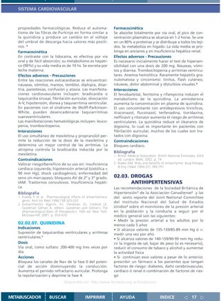 SISTEMA CARDIOVASCULAR



   propiedades farmacológicas. Reduce el automa-                   Farmacocinética
   tismo de las fibras de Purkinje en forma similar a              Se absorbe totalmente por vía oral, el pico de con-
   la quinidina y produce un cambio en el voltaje                  centración plasmática se alcanza en 1-2 horas. Se une
   del umbral de descarga hacia valores más positi-                en un 80% a proteínas y se distribuye a todos los teji-
   vos. 2                                                          dos. Se metaboliza en hígado. La vida media se pro-
   Farmacocinética                                                 longa en ancianos y en insuficiencia hepática renal.
   En contraste con la lidocaína, es efectiva por vía              Efectos adversos - Precauciones
   oral y de fácil absorción; su metabolismo es hepáti-            Es necesario inicialmente hacer el test de hipersen-
   co (90%) y su vida media es de 10 hs. Se excreta por            sibilidad con una dosis de 200 mg. Náuseas, vómi-
   leche materna.                                                  tos y diarrea. Trombocitopenia y arritmias ventricu-
   Efectos adversos - Precauciones                                 lares. Anemia hemolítica. Raramente hepatitis gra-
   Entre las reacciones extracardíacas se encuentran:              nulomatosa y cinconismo: tinitus, flash cutáneo,
   náuseas, vómitos, mareos, temblor, diplopía, disar-             náuseas, dolor abdominal y disturbios visuales.2
   tria, parestesias, confusión y ataxia. Las manifesta-           Interacciones
   ciones cardiovasculares incluyen: bradicardia o                 El fenobarbital, fenitoína y rifampicina inducen el
   taquicardia sinusal, fibrilación auricular, disociación         metabolismo de la quinidina. La amiodarona
   A-V, hipotensión, disnea y taquiarritmia ventricular.           aumenta la concentración en plasma de quinidina.
   En pacientes con el síndrome de Wolff-Parkinson-                El uso concomitante con antidepresivos tricíclicos,
   White, pueden desencadenarse taquiarritmias                     itraconazol, fluconazol, terfenadina, tioridazina,
   supraventriculares.                                             nelfinavir y ritonavir aumenta el riesgo de arritmias
   Las manifestaciones hematológicas incluyen: leuco-              ventriculares. La quinidina reduce el clearance de
   penia, trombocitopenia.                                         digoxina, lo cual es importante en pacientes con
   Interacciones                                                   fibrilación auricular, muchos de los cuales son tra-
   El uso simultáneo de mexiletina y propranolol per-              tados con digoxina.
   mite la reducción de la dosis de la mexiletina y                Contraindicaciones
   determina un mejor control de las arritmias. La                 Bloqueo cardíaco.
   atropina controla la bradicardia inducida por la
                                                                   Bibliografía
   mexiletina.                                                     1. British Medical Association. British National Formulary. 43rd
   Contraindicaciones                                                 ed. London: BMA; 2002. p. 74
   Valorar riesgo/beneficio de su uso en: insuficiencia            2. Roden DM. Risks and benefits of antiarrhytmic drug therapy.
                                                                      N Eng J Med 1994;331:785-791
   cardíaca izquierda; hipotensión arterial (sistólica <
   90 mm Hg); shock cardiogénico; enfermedad del
   seno sin marcapaso; bloqueos AV de 2º y 3º grado.               02.03. DROGAS
   IAM. Trastornos convulsivos. Insuficiencia hepáti-                     ANTIHIPERTENSIVAS
   ca.                                                             Las recomendaciones de la Sociedad Británica de
   Bibliografía                                                    Hipertensión1 de la Asociación Canadiense2 y las
   1. Kowey P. et al. Pharmacological effects of antiarrhytmica-   del sexto reporte del Joint National Committee
      gents. Arch Int Med 1998;158:325-332                         del Instituto Nacional del Salud de Estados
   2. Antiarrrhytmic Agents. En: Hardman JG, Limbird LE,
      Goodman Gilman A, editors. Goodman and Gilman´s The          Unidos3 sobre el monitoreo de la presión arterial
      pharmacological basis of therapeutics. 10th ed. New York:    en la población y la conducta a seguir por el
      McGraw-Hill; 2001. p. 933-970.                               médico general son las siguientes:
                                                                   • Medir la presión arterial a los adultos por lo
   02.02.07. QUINIDINA                                             menos cada 5 años
   Indicaciones                                                    • Si alcanza valores de 135-139/85-89 mm Hg ó >:
   Supresión de taquicardias ventriculares y arritmias             medir una vez por año
   ventriculares.1                                                 • Si alcanza valores de 140-159/90-99 mm Hg redu-
   Dosis                                                           cir la ingesta de sal, bajar de peso (si es necesario),
   Vía oral, como sulfato: 200-400 mg tres veces por               reducir el consumo de tabaco y alcohol y aumentar
   día.                                                            la actividad física
   Acciones                                                        • Si continúan esos valores a pesar de lo anterior,
   Bloquea los canales de Na+ de la fase 0 del poten-              prescribir un fármaco a los pacientes que tengan
   cial de acción disminuyendo la conducción.                      factores de riesgo: diabetes, daño cerebrovascular,
   Aumenta el periodo refractario auricular. Prolonga              cardíaco ó renal ó combinación de factores de ries-
   la repolarización y deprime la fase 4.                          go
                                  Disponible en: http://www.femeba.org.ar/fundacion/


METABUSCADOR            BUSCAR                  IMPRIMIR               AYUDA                        INDICE                17
 