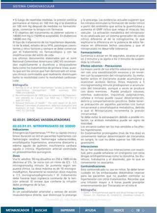 SISTEMA CARDIOVASCULAR



   • Si luego de repetidas medidas, la presión sistólica             y la poscarga. Las evidencias actuales sugieren que
   permanece al menos en 160 mm Hg ó la diastólica                   los nitratos estimulan la formación de óxido nítrico
   en 100 mm Hg después de medidas no farmacoló-                     a partir del endotelio que activa la guanilciclasa y
   gicas, comenzar la terapia con fármacos                           aumenta el GMP cíclico que relaja el músculo liso
   • El objetivo del tratamiento es obtener valores <                vascular. La activación metabólica del nitroprusia-
   140/85 mm Hg (<150/90 es aceptable). En diabéticos                to es catalizada por un sistema generador de oxido
   140/80 mm Hg                                                      nítrico diferente al de la nitroglicerina, lo que
   El tipo de tratamiento de los hipertensos depende-                explicaría la diferencia en la potencia de estos fár-
   rá de la edad, estadio de su HTA, patologías coexis-              macos en diferentes lechos vasculares y que el
   tentes y otros factores y siempre se debe comenzar                nitroprusiato no desarrolle tolerancia
   por el tratamiento no farmacológico y con las                     Farmacocinética
   modificaciones del estilo de vida.                                Comienza a actuar en 30 segundos, alcanza el pico
   Los últimos documentos elaborados por el Joint                    en 2 minutos y se agota a los 3 minutos de suspen-
   National Committee Americano (JNC-VI) recomien-                   dida la infusión.
   dan explícitamente a diuréticos y bloqueadores                    Efectos adversos - Precauciones
   beta como los tratamientos de primera línea, pues-                La mayor parte de sus efectos adversos tiene que
   to que son los únicos que han demostrado en ensa-                 ver con una vasodilatación excesiva y se revier-
   yos clínicos controlados que realmente disminuyen                 ten con la suspensión del nitroprusiato. Su meta-
   tanto la morbilidad como la mortalidad cardiovas-                 bolito activo el tiocianato puede acumularse y
   cular.                                                            ocasionar acidosis láctica. Dosis mayores a 5
   Bibliografía                                                      microgramos/kg minuto predisponen a acumula-
   1. Ramsay LE et al. British Hypertension Society guidelines for   ción del tiocianato, aunque a veces se produce
      hypertension management 1999: summary. BMJ
      1999:319:630-635                                               con dosis menores. Puede producir náuseas,
   2. Recommandations de 1999 pour le traitement de l’hyperten-      vómitos, sudoración, inquietud, palpitaciones,
      sion artérielle au Canadá. Can Med Ass J 1999;161(12           cefalea e incluso puede causar desorientación,
      sppl):SF1-SF25                                                 delirio y comportamiento psicótico. Debe tener-
   3. National Institutes of Health “ The sixth report of de joint
      National Committee of prevention, detection,evaluation and     se precaución en aquellos pacientes con tumor
      treatment of high blood pressure”. Archives of Int Med         intracraneal o encefalopatía metabólica, debido
      1997;157:2413-46                                               a que el Nitroprusiato incrementa la presión
                                                                     intracraneal.
                                                                     Se debe evitar la extravasación debido a posible irri-
   02.03.01. DROGAS VASODILATADORAS                                  tación. La acidosis metabólica puede ser signo de
                                                                     toxicidad.
   02.03.01.01. NITROPRUSIATO DE SODIO                               Los ancianos suelen ser los más sensibles a los efec-
   Indicaciones                                                      tos hipotensores.
   Emergencias hipertensivas.1,2,3 Por su rápido inicio y            En tratamientos prolongados (más de tres días) es
   breve duración es útil en pacientes hipertensos con               conveniente realizar determinación de tiocianatos
   hemorragia cerebral, hemorragia subaracnoidea,                    en sangre, la cual no debe superar los 100 micro-
   encefalopatía hipertensiva, aneurisma disecante y                 gramos/ml.
   edema agudo de pulmón. Insuficiencia cardíaca                     Interacciones
   aguda o crónica. Hipotensión arterial controlada                  No se han establecido sus interacciones con exacti-
   en procedimientos quirúrgicos.                                    tud, pero puede señalarse un sinergismo con otras
   Dosis                                                             drogas antihipertensivas como la clonidina, los diu-
   Vía IV, adultos: 50 mg disueltos en 250 a 1000 ml de              réticos, hidralazina y el diazóxido, por lo que es
   dextrosa al 5%. Se inicia con un ritmo de 0,5 - 1,5               conveniente no asociarlos.
   microgramos/kg minuto. Se aumenta según res-                      Contraindicaciones
   puesta clínica. La dosis máxima es de 10 microgra-                Está contraindicado su uso en niños. Se debe tener
   mos/Kg/min. Raramente se necesitan dosis mayores                  cuidado en las embarazadas debiéndose reservar
   a 1,5 microgramos/kg/minuto.1 El tratamiento                      para las pacientes que no pueden controlar su
   debe hacerse bajo vigilancia constante de la ten-                 hipertensión con otros tratamientos. Recordar que
   sión arterial. El envase que contiene la infusión                 una infusión mayor a 4 horas puede precipitar
   debe protegerse de la luz.                                        envenenamiento por Tiocianato en el niño.4
   Acciones
                                                                     Bibliografía:
   Es un vasodilatador arteriolar y venoso de acción                 1- Oates J. Anthypertensive agents and drug therapy for hyper-
   musculotrópica directa, que disminuye la precarga                    tension. En: Hardman JG, Limbird LE, Goodman Gilman A,
                                   Disponible en: http://www.femeba.org.ar/fundacion/


METABUSCADOR            BUSCAR                    IMPRIMIR               AYUDA                       INDICE               18
 