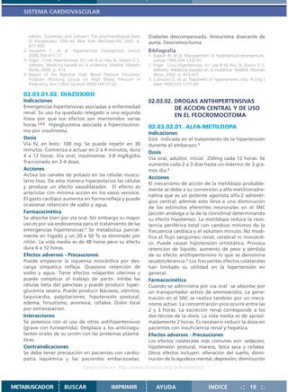 SISTEMA CARDIOVASCULAR



      editors. Goodman and Gilman´s The pharmacological basis           Diabetes descompensada. Aneurisma disecante de
      of therapeutics. 10th ed. New York: McGraw-Hill; 2001. p.         aorta. Feocromocitoma
      871-900.
   2- Vaugahn C. et al. Hypertensive Emergences Lancet                  Bibliografía
      2000;356:411-17                                                   1. Kaplan N. et al. Management of hypertensive emergencies.
   3- Fogel . Crisis Hipertensivas. En: Lee B w, Hsu SI, Stasior D S,      Lancet 1994;344:1335-41
      editores. Medicina basada en la evidencia. Madrid: Marbán         2. Fogel . Crisis Hipertensivas. En: Lee B W, Hsu SI, Stasior D S,
      libros; 2000. p. 414                                                 editores. Medicina basada en la evidencia. Madrid: Marbán
   4- Report of the National High Blood Pressure Education                 libros; 2000. p. 414-427
      Program Working Group on High Blood Pressure in                   3. Calhoum D. et al. Treatment of hypertensive crisis. N Eng J
      Pregnancy. Am J Obst Gynecol 2000;183:S1-22.                         Med 1990;323:1177-89

   02.03.01.02. DIAZOXIDO
   Indicaciones                                                         02.03.02. DROGAS ANTIHIPERTENSIVAS
   Emergencias hipertensivas asociadas a enfermedad                               DE ACCION CENTRAL Y DE USO
   renal. Su uso ha quedado relegado a una segunda
                                                                                  EN EL FEOCROMOCITOMA
   línea por que sus efectos son mantenidos varias
   horas.1,2,3 Hipoglucemia asociada a hiperinsulinis-                  02.03.02.01. ALFA-METILDOPA
   mo por insulinoma.                                                   Indicaciones
   Dosis                                                                Está indicada en el tratamiento de la hipertensión
   Vía IV, en bolo: 100 mg. Se puede repetir en 30                      durante el embarazo.1
   minutos. Comienza a actuar en 2 a 4 minutos, dura
                                                                        Dosis
   4 a 12 horas. Vía oral, insulinomas: 3-8 mg/kg/día
                                                                        Vía oral, adultos: inicial 250mg cada 12 horas. Se
   fraccionado en 3-4 dosis.
                                                                        aumenta cada 2 a 3 días hasta un máximo de 3 gra-
   Acciones                                                             mos día.1
   Activa los canales de potasio en las células muscu-
                                                                        Acciones
   lares lisas. De esta manera hiperpolariza las células
                                                                        El mecanismo de acción de la metildopa probable-
   y produce un efecto vasodilatador. El efecto es
                                                                        mente se debe a su conversión a alfa-metilnoradre-
   arteriolar con mínima acción en los vasos venosos.
                                                                        nalina que es un potente agonista alfa-2 adrenér-
   El gasto cardíaco aumenta en forma refleja y puede
                                                                        gico central; además esto lleva a una disminución
   ocasionar retención de sodio y agua.
                                                                        de los estímulos eferentes neuronales en el SNC
   Farmacocinética                                                      (acción análoga a la de la clonidina) determinando
   Se absorbe bien por vía oral. Sin embargo su mayor                   su efecto hipotensor. La metildopa reduce la resis-
   uso es por vía endovenosa para el tratamiento de las                 tencia periférica total con cambios mínimos de la
   emergencias hipertensivas.1 Se metaboliza parcial-                   frecuencia cardíaca y el volumen minuto. No modi-
   mente en hígado y un 20 a 50 % es eliminado por                      fica el flujo sanguíneo renal, cerebral ni miocárdi-
   riñón. La vida media es de 48 horas pero su efecto                   co. Puede causar hipotensión ortostática. Provoca
   dura 6 a 12 horas.                                                   retención de líquido, aumento de peso y pérdida
   Efectos adversos - Precauciones                                      de su efecto antihipertensivo lo que se denomina
   Puede empeorar la isquemia miocárdica por des-                       seudotolerancia.1 Los frecuentes efectos colaterales
   carga simpática refleja. Ocasiona retención de                       han limitado su utilidad en la hipertensión en
   sodio y agua. Tiene efectos relajantes uterinos y                    general.
   puede complicar el trabajo de parto. Inhibe las                      Farmacocinética
   células beta del páncreas y puede producir hiper-                    Cuando se administra por vía oral se absorbe por
   glucemia severa. Puede producir Náuseas, vómitos,                    un transportador activo de aminoácidos. La pene-
   taquicardia, palpitaciones, hipotensión postural,                    tración en el SNC se realiza también por un meca-
   edema, hirsutismo, anorexia, cefalea. Dolor local                    nismo activo. La concentración pico ocurre entre las
   por extravasación.                                                   2 y 3 horas. La excreción renal corresponde a los
   Interacciones                                                        dos tercios de la dosis. La vida media es de aproxi-
   Se potencia con el uso de otros antihipertensivos                    madamente 2 horas. Es necesario reducir la dosis en
   (grave con furosemida). Desplaza a los anticoagu-                    pacientes con insuficiencia renal y hepática.
   lantes orales de su unión con las proteínas plasmá-                  Efectos adversos - Precauciones
   ticas.                                                               Los efectos colaterales más comunes son: sedación,
   Contraindicaciones                                                   hipotensión postural, mareos, boca seca y cefalea.
   Se debe tener precaución en pacientes con cardio-                    Otros efectos incluyen: alteración del sueño, dismi-
   patía isquémica y las pacientes embarazadas.                         nución de la agudeza mental, depresión, disminución
                                    Disponible en: http://www.femeba.org.ar/fundacion/


METABUSCADOR             BUSCAR                     IMPRIMIR                AYUDA                         INDICE                 19
 