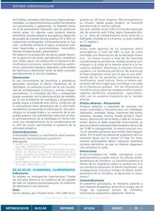 SISTEMA CARDIOVASCULAR



   de la líbido, ansiedad, visión borrosa y signos extrapi-           gramos en 24 horas (máximo 750 microgramos).2
   ramidales. La hiperprolactinemia puede manifestarse                La infusión rápida puede producir un aumento
   con ginecomastia y galactorrea. La hepatitis tóxica                transitorio de la tensión arterial.
   no es de presentación frecuente, pero es potencial-                Vía oral, adultos inicial: 0,05 a 0,1mg dos veces por
   mente grave. En algunos casos produce anemia                       día. Se aumenta cada 3 días, según respuesta clíni-
   hemolítica, trombocitopenia, leucopenia y desarrollo               ca. La dosis de mantenimiento oscila entre 0,2 y
   de prueba de Coombs directa positiva (10 a 20% en                  0,8mg/día, dividida en 2 a 4 tomas. La dosis máxima
   tratamiento prolongado). Infrecuentemente se han                   es 1,2 mg/día.2
   visto síndromes similares al lupus, erupciones cutá-               Acciones
   neas liquenoides y granulomatosas, miocarditis,                    Actúa como agonista de los receptores alfa-2
   fibrosis retroperitoneal y pancreatitis.2                          presinápticos a nivel del SNC, lo que da como
   Por deprimir la producción de saliva, puede favore-                resultado una disminución de la descarga simpá-
   cer la aparición de caries, periodontitis, candidiasis             tica. Lo mismo ocurre a nivel de las neuronas
   oral. Debe usarse con precaución en presencia de:                  noradrenérgicas periféricas. Ambas acciones con-
   insuficiencia coronaria, anemia hemolítica autoin-                 tribuyen a la caída de la tensión arterial y la fre-
   mune, disfunción hepática, depresión, enfermedad                   cuencia cardíaca3. Disminuye el volumen minuto
   de Parkinson y disfunción renal. Se debe controlar                 cardíaco y la resistencia periférica. No disminuye
   periódicamente la función hepática.                                el flujo sanguíneo renal, por lo que es una alter-
   Interacciones                                                      nativa útil en los pacientes con hipertensión e
   El uso concomitante de diuréticos y anestésicos                    insuficiencia renal crónica. Tiene un efecto esti-
   generales, acentúan el efecto hipotensor de la                     mulante del tono vagal que contribuye a la caída
   metildopa. Lo contrario ocurre con el uso simultá-                 de la frecuencia cardíaca. Por vía intravenosa la
   neo de antidepresivos tricíclicos y aminas simpati-                clonidina actúa sobre los receptores alfa-2 postsi-
   comiméticas. La toxicidad del litio y haloperidol                  nápticos periféricos ocasionando vasoconstric-
   puede aumentar con la administración de metildo-                   ción, con un aumento transitorio de la tensión
   pa. El uso simultáneo de metildopa y propranolol,                  arterial.
   puede causar a través de este último, inhibición de                Efectos adversos - Precauciones
   la estimulación beta adrenérgica de la alfa-metil-                 Produce sedación y sequedad de mucosas con
   noradrelina, provocando la estimulación alfa-adre-                 mayor intensidad y frecuencia que con metildopa.
   nérgica no antagonizada y un aumento de la res-                    Depresión, ansiedad, fatiga, trastornos del sueño,
   puesta presora. Las anfetaminas reducirían el efec-                anorexia, náuseas, mareos. Puede producir impo-
   to antihipertensivo de la metildopa en forma indi-                 tencia, disminución de la líbido y falla en la eyacu-
   recta, por desplazamiento de la noradrenalina de                   lación. Nunca se debe suspender bruscamente, ya
   su sitio de acción, permitiendo el aumento de la                   que se produce sobreactividad simpática dentro de
   actividad simpática.                                               las 12-48 hs subsiguientes. La misma reacción ocu-
   Contraindicaciones                                                 rre en aquellos pacientes que reciben beta bloque-
   Enfermedad hepática e insuficiencia renal severas.                 antes. Por lo tanto los planes de suspensión del tra-
   Depresión, feocromocitoma y porfiria.3                             tamiento llevan por lo menos 5-7 días. En trata-
   Bibliografía:                                                      mientos prolongados deben realizarse exámenes
   1. Sibah B. et al. Treatment of Hypertension in the Pregnancy. N   oculares periódicos ya que se observó degenera-
      Eng J Med 1996;335:257-64                                       ción retiniana en ratas.
   2. Oates J. Anthypertensive agents and drug therapy for hyper-
      tension. En: Hardman JG, Limbird LE, Goodman Gilman A,          Interacciones
      editors. Goodman and Gilman´s The pharmacological basis         El uso simultáneo con AINEs, estrógenos o sim-
      of therapeutics. 10th ed. New York: McGraw-Hill; 2001. p.       paticomiméticos puede reducir los efectos antihi-
      877-879.
   3. British Medical Association. British National Formulary. 43rd   pertensivos de clonidina. La clonidina potencia el
      ed. London: BMA; 2002. p 87.                                    efecto de los digitálicos sobre la conducción A-V.
                                                                      Los diuréticos potencian el efecto hipotensor. Los
   02.03.02.02. CLONIDINA, CLORHIDRATO                                antidepresivos tricíclicos inhiben el efecto antihi-
   Indicaciones                                                       pertensivo de la clonidina, se desconoce su meca-
   Se emplea en emergencias hipertensivas.1 Puede                     nismo.1
   ser útil para disminuir la incidencia de las oleadas               Contraindicaciones
   de calor en mujeres posmenopáusicas. En síndrome                   En pacientes quirúrgicos, es necesario pasarlos a
   de abstinencia a los opiáceos.                                     otro régimen terapéutico antes de la cirugía, por el
   Dosis                                                              riesgo de supresión brusca de clonidina.
   Vía IV, adultos, por infusión lenta: 150 a 300 micro-              Insuficiencia respiratoria. Depresión. Porfiria.
                                   Disponible en: http://www.femeba.org.ar/fundacion/


METABUSCADOR             BUSCAR                    IMPRIMIR              AYUDA                   INDICE             20
 