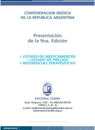 CONFEDERACION MEDICA
               DE LA REPUBLICA ARGENTINA



                      Presentación
                    de la 9na. Edición


               • LISTADO DE MEDICAMENTOS
                    • LISTADO DE PRECIOS
               • REFERENCIAS TERAPÉUTICAS




                            EDITORIAL COMRA
                 Avda. Belgrano 1235 - Tel 4383-8414/9195
                             (1093) C.A. Bs. As
                e-mail: medicamentoscomra@sinectis.com.ar
                         www.comra.health.org.ar



                   Disponible en: http://www.femeba.org.ar/fundacion/


METABUSCADOR
 