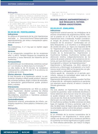 SISTEMA CARDIOVASCULAR



   Bibliografía                                                         Med 2001;134:315-29
   1. Oates J. Anthypertensive agents and drug therapy for hyper-     4 Vaughan C. et al. Hypertensive Emergences. Lancet
      tension. En: Hardman JG, Limbird LE, Goodman Gilman A,            2000;356:411-17
      editors. Goodman and Gilman´s The pharmacological basis
      of therapeutics. 10th ed. New York: McGraw-Hill; 2001. p.
      879-881.
                                                                      02.03.03. DROGAS ANTIHIPERTENSIVAS Y
   2. British Medical Association. British National Formulary. 42rd             QUE REGULAN EL SISTEMA
      ed. London: BMA; 2001. p. 87-89.                                          RENINA ANGIOTENSINA
   3. Fogel. Crisis hipertensivas En: Lee B W, Hsusi Stasiur DS
      Editores. Medicina Basada en la Evidencia. Madrid: Marban
      Libros 2000. p. 418.                                            02.03.03.01. ENALAPRIL
                                                                      Indicaciones
   02.03.02.03. FENTOLAMINA                                           Hipertensión arterial esencial, los inhibidores de la
   Indicaciones                                                       enzima convertidora de angiotensina (IECA), redu-
   Se utiliza en el tratamiento de las crisis hipertensivas           cen la presión en un 50 % de los pacientes con
   asociadas a Feocromocitoma1,2desencadenadas                        hipertensión leve a moderada. Pueden considerar-
   espontáneamente, por stress o manipulación opera-                  se drogas de primera línea en el tratamiento,
   toria del tumor.3,4                                                excepción de los ancianos.1. Combinados con un
   Dosis                                                              beta bloqueante, o un diurético o un bloqueante
   Vía endovenosa, 2 a 5 mg que se repiten según                      de canales de calcio, se logra una respuesta de 90
   necesidad.1                                                        %.1 Hipertensión y Diabetes, donde son considera-
   Acciones                                                           dos drogas de primera línea. Hipertensión y crisis
   Es un antagonista competitivo de los receptores                    renales de la Esclerodermia. Hipertensión e
   alfa-1 y alfa-2. También bloquea los receptores de                 Insuficiencia Cardíaca. Insuficiencia Cardíaca por
   serotonina y causa liberación de histamina de los                  disfunción sistólica independientemente de los
   mastocitos.                                                        valores de presión arterial o de la presencia de sín-
                                                                      tomas, por que disminuyen la mortalidad, demoran
   Farmacocinética
   Se administra por vía endovenosa, comienza a actuar                la progresión y reducen las hospitalizaciones.2
   en 1 a 2 minutos. Su efecto dura 3 a 5 minutos.1,2                 Hipertensión y Nefropatías. Los IECA reducen la
                                                                      proteinuria y disminuyen la progresión a la insufi-
   La vida media es de 19 minutos. Se metaboliza
                                                                      ciencia renal crónica (IRC) en los pacientes con glo-
   extensamente y alrededor del 13 % se elimina sin
   cambios por la orina.                                              merulonefritis y nefropatía diabética.3
                                                                      Infarto agudo de miocardio en el período peri-
   Efectos adversos - Precauciones
                                                                      infarto, reducen la mortalidad sobre todo en los
   El más frecuente es la hipotensión arterial. La esti-
                                                                      pacientes con disfunción sistólica
   mulación simpática refleja puede producir taquicar-
                                                                      Hipertensión Renovascular aunque pueden facilitar
   dia, arritmias cardíacas, angor e infarto de miocardio.
                                                                      el desarrollo de nefropatía isquémica en pacientes
   La estimulación gastrointestinal puede producir
                                                                      con estenosis severa arterial, al reducir o anular el
   dolor y náuseas.
                                                                      filtrado glomerular.
   Interacciones
                                                                      Dosis
   Utilizado concomitantemente con IECA se produce
                                                                      Vía oral, adultos: en hipertensión: inicio 2,5 mg,
   mayor hipotensión. Alcohol aumenta los efectos
                                                                      cuando los pacientes están recibiendo diuréticos o
   sedativos.      Alprostadil    mayor       hipotensión.
                                                                      tienen deterioro de la función renal. En otros casos
   Neurolépticos, ansiolíticos e hipnóticos producen
                                                                      se puede empezar con dosis mayores como 5mg
   mayor efecto hipotensor.
                                                                      una vez por día. Dosis de mantenimiento: 5 a 40 mg
   Contraindicaciones                                                 diarios por vía oral dividida en 1-2 veces por día.
   Hipotensión arterial, antecedentes de infarto, car-                En insuficiencia cardíaca: Se debe comenzar con dosis
   diopatia isquémica. Ulcera péptica. Embarazo y lac-                bajas 2,5 mg/cada 12 horas y aumentar cada 5 a 7
   tancia.1                                                           días. Se debe tratar de llegar a dosis de 20 mg/día. Es
   Bibliografía                                                       recomendable realizar control de potasio y creatini-
   1. British Medical Association. British National Formulary. 43rd   na a la semana del inicio de tratamiento.2
      ed. London: BMA; 2002. p. 89-90.
   2. Hoffman B. Cathecolamynes sympaticomimetics drugs and           Acciones
      adrenergic receptor antagonist. En: Hardman JG, Limbird LE,     Es un inhibidor de la enzima convertidora de la
      Goodman Gilman A, editors. Goodman and Gilman´s The             Angiotensina I en Angiotensina II. Actúa produ-
      pharmacological basis of therapeutics. 10th ed. New York:       ciendo una disminución de la resistencia periférica
      McGraw-Hill; 2001. p. 245.
   3. Packak K. Recent Advances in Genetics, Diagnosis,               sin aumentar en forma significativa el gasto cardía-
      Localization, and Treatment of Pheochromocytoma. Ann Int        co. Tiene efectos adicionales por reducir la degra-
                                   Disponible en: http://www.femeba.org.ar/fundacion/


METABUSCADOR             BUSCAR                    IMPRIMIR              AYUDA                    INDICE             21
 