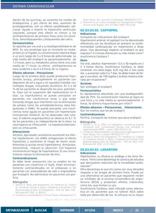 SISTEMA CARDIOVASCULAR



   dación de las quininas, así aumenta los niveles de                heart failure. Am. Journal of Cardiology 1999;83(2ª)11-37
   bradiquinina, y por efecto de ésta, aumento de                 3. Moore M. et al. Current strategies for management of hyper-
                                                                     tensive renal disease. Arch Int Med 1999;159:23-30
   prostaglandinas, con un efecto vasodilatador adi-
   cional. Ayuda a revertir la hipertrofia ventricular            02.03.03.02. CAPTOPRIL
   izquierda, aunque este efecto es común a los                   Indicaciones
   antihipertensivos de primera línea como los diuré-             Comparte las indicaciones del enalapril.
   ticos, beta-bloqueantes y bloqueantes del calcio.              Hipertensión arterial, el captopril no ha demostrado
   Farmacocinética                                                diferencias con los diuréticos en prevenir la morbi-
   Se absorbe por vía oral y su biodisponibilidad es de           mortalidad cardiovascular en tratamiento a largo
   60%. Es una prodroga que se convierte en enala-                plazo. Una desventaja respecto al enalapril es que
   prilato en el hígado; su concentración máxima llega            requiere 2 ó 3 tomas diarias por su vida media corta.1
   a un pico luego de 3 a 4 horas de administrada. La             Insuficiencia Cardíaca.2
   vida media del enalapril es aproximadamente de                 Dosis
   1,3 horas, pero su metabolito activo tiene una vida            Vía oral, adultos: hipertensión 12,5 a 50 mg/día en 2
   media de 11 horas. Su efecto antihipertensivo se               ó 3 tomas diarias. Insuficiencia Cardíaca, se debe
   hace evidente a las 4 a 6 horas de su ingesta.                 comenzar con dosis bajas: 6,25 mg dos o tres veces
   Efectos adversos - Precauciones                                día y aumentar cada 5 a 7 días. Se debe tratar de lle-
   Luego de la primera dosis puede producirse hipo-               gar a una dosis de 150 mg/día o la dosis máxima tole-
   tensión brusca, principalmente en pacientes con                rada por el paciente.2
   depresión de sal y agua y en aquellos tratados con             Acciones
   múltiples drogas, incluyendo diuréticos. En 5 a 20             Son análogas al enalapril.
   % de los pacientes se desarrolla tos seca, persisten-
                                                                  Farmacocinética
   te. Cesa con la suspensión del medicamento en 4
                                                                  Es rápidamente absorbido con una biodisponibili-
   días. La hiperkalemia se puede precipitar en
                                                                  dad de 75%. Su concentración máxima se logra en
   pacientes con insuficiencia renal, o que están
                                                                  una hora y su vida media es aproximadamente 2
   tomando drogas que interfieren con la eliminación
                                                                  horas. Se elimina mayormente por riñón.3
   de potasio como los antialdosterónicos, beta blo-
   queantes o AINEs. Se puede precipitar una insufi-              Efectos adversos – Precauciones, Interacciones.
   ciencia renal aguda en pacientes con hipertensión              Son los mismos que los de enalapril.
   renovascular bilateral. Se ha observado rash cutá-             Contraindicaciones
   neo. El edema angioneurótico se observa en 0,1 %               Porfiria. Comparte las mismas que para enalapril.
   de los pacientes y es independiente de la dosis. La            Bibliografía:
   neutropenia es infrecuente. La hepatoxicidad tam-              1. Hanson L. Et al. Effect of Angiotensin converting enzyme
   bién es infrecuente.                                              compared with conventional therapy and mortality in
                                                                     Hypertension(CAPPP). Lancet 1999;353:611-16.
   Interacciones                                                  2. Consensus Recomendations of Heart Failure Management of
   Alcohol, alprostadil, anestésicos aumentan los efec-              heart failure. Am J Cardiol 1999;83(2ª)11ª-37ª
                                                                  3. Jackson E. Renin and Angiotensin. En: Hardman JG, Limbird
   tos hipotensores. Los AINEs antagonizan el efecto                 LE, Goodman Gilman A, editors. Goodman and Gilman´s The
   hipotensor y aumentan el riesgo de lesión renal.                  pharmacological basis of therapeutics. 10th ed. New York:
   Ketorolac (y quizás otros) hiperkalemia. Antiácidos,              McGraw-Hill; 2001. p. 821-822
   tetraciclinas, reducen su absorción. Con heparina
   incrementa el riesgo de hiperkalemia. El uso conco-
                                                                  02.03.03.03. LOSARTAN
   mitante reduce la eliminación de litio.                        Indicaciones
                                                                  Hipertensión, su eficacia es análoga a los otros fár-
   Contraindicaciones                                             macos. Tiene como desventaja la carencia de estudios
   Se debe tener precaución con su empleo en los                  que demuestren reducción de la mortalidad cardio-
   pacientes con creatinina >3 mg%. Están terminan-               vascular.1
   temente contraindicados en el embarazo o en                    Otra desventaja es que los costos son muy elevados
   pacientes con antecedentes de rash o angioedema                respecto a las drogas de primera línea. Puede ser
   por Enalapril. No administrar en pacientes con por-            una alternativa en pacientes que requieren recibir
   firia.                                                         un inhibidor de la enzima convertidora de angio-
   Bibliografía                                                   tensina (IECA) y presentan efectos colaterales,
   1. Jackson E. Renin and Angiotensin. En: Hardman JG, Limbird   como tos, que limitan su uso.
      LE, Goodman Gilman A, editors. Goodman and Gilman´s The
      pharmacological basis of therapeutics. 10th ed. New York:
                                                                  Insuficiencia Cardíaca, está indicada como alterna-
      McGraw-Hill; 2001. p. 809-41                                tiva en los pacientes que no toleran IECA sobre
   2. Consensus recomendations of heart failure. Management of    todo por desarrollo de tos. Su eficacia no es mayor
                                 Disponible en: http://www.femeba.org.ar/fundacion/


METABUSCADOR           BUSCAR                   IMPRIMIR              AYUDA                       INDICE               22
 