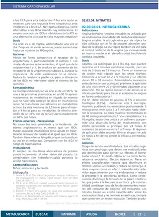 SISTEMA CARDIOVASCULAR



   a los IECA para esta indicación.2,3 Por esta razón se              02.03.04. NITRATOS
   reservan para una segunda línea terapéutica ante
   intolerancia a los IECA. Nefropatía diabética, como                02.03.04.01. NITROGLICERINA
   alternativa a los IECA cuando hay intolerancia. El                 Indicaciones
   empleo asociado de IECA e inhibidores de la ATII es                Angina de Pecho.1 Angina inestable: es utilizada por
   una alternativa a la que le falta mayores estudios.4               vía endovenosa en unidades de cuidados intensivos.2
   Dosis                                                              Angina estable: la nitroglicerina por vía tópica ha
   Vía oral: 25 a 50 mg/día, administrado una vez al                  sido utilizada con el fin de proveer absorción gra-
   día. Después de varias semanas puede aumentarse                    dual de la droga. La vía tópica también es útil para
   hasta un máximo de 100mg/día.                                      el control nocturno de la angina (un inconveniente
   Acciones                                                           en nuestro medio es el elevado costo). Insuficiencia
   Inhibe en forma competitiva el receptor de la                      cardíaca izquierda.
   angiotensina II, particularmente el subtipo 1. Los                 Dosis
   niveles de renina se incrementan, al igual que de la               Adultos, vía sublingual: 0,3 a 0,6 mg, que pueden
   angiotensina I y II. Se produce un aumento de los                  repetirse en 5 minutos si no hubo mejoría, pero no
   receptores de la angiotensina subtipo 2, aunque la                 más de 3 dosis en 15 minutos. Tiene un comienzo
   implicancia de estas variaciones no se conoce.                     de acción más rápido que los otros nitritos.
   Reduce la resistencia periférica, pero a diferencia                Comienza a actuar en 2 a 5 minutos y sus efectos
   de los IECA no interviene sobre el sistema de las                  duran 20 a 30 minutos. Administrada momentos
   quininas.                                                          antes de iniciar una actividad, previene la aparición
   Farmacocinética                                                    de una crisis entre 20 y 60 minutos siguientes a su
   La biodisponibilidad por vía oral es de un 50 %. Se                absorción. Por su rápido comienzo de acción es el
   une a las proteínas plasmáticas en un 90 % aproxi-                 nitrato preferido para tratar el episodio de angina
   madamente. se metaboliza en hígado de manera                       en forma ambulatoria.3
   que no hace falta corregir las dosis en insuficiencia              Vía IV: debe diluirse en glucosa al 5% o solución
   renal. Se transforma parcialmente en metabolitos                   fisiológica (0,9%). Comenzar con 5 microgra-
   activos. La vida media es de 2,5 horas para el losar-              mos/min, pudiendo incrementarse gradualmente 5
   tán y 9 horas para su metabolito. Se elimina alre-                 microgramos /min cada 3 a 5 minutos hasta obte-
   dedor de un 35% por vía renal y aproximadamente                    ner la respuesta. La dosis máxima recomendada es
   un 60% por heces.                                                  de 40 microgramos/minuto.3 Vía transdérmica: 5 a
                                                                      10 mg/día, en parches unida a un polímero que per-
   Efectos adversos - Precauciones
                                                                      mite una absorción lenta del medicamento con
   No causa tos seca persistente y la incidencia de
                                                                      efecto persistente al principio por 24 horas. El
   edema angioneurótico es menor que con IECA.
                                                                      comienzo de acción es entre 1 a 2 horas. El régimen
   Puede ocasionar insuficiencia renal aguda en hiper-
                                                                      de aplicación debe respetar 8 horas sin parche cada
   tensión renovascular bilateral al igual que los IECA.
                                                                      24 horas a fin de no perder la eficacia del medica-
   También tiene efectos fetopáticos que contraindican
                                                                      mento.
   su uso en el embarazo. Comparten con los IECA el
   riesgo de hiperkalemia.                                            Acciones
                                                                      Droga de acción vasodilatadora. Los nitratos orgá-
   Interacciones
                                                                      nicos son prodrogas que deben ser metabolizadas
   El empleo de diuréticos ahorradores de potasio
                                                                      por denitración para ejercer sus efectos al liberar
   puede incrementar el nivel sérico del potasio. La
                                                                      óxido nítrico.1 El óxido nítrico actúa como factor
   combinación con hidroclorotiazida potencia la
                                                                      relajante endotelial. Efectos sistémicos: Tiene un
   acción hipotensora.
                                                                      efecto vasodilatador venoso que disminuye el
   Contraindicaciones                                                 retorno venoso al corazón y reduce la precarga. A
   Niños, embarazo y lactancia.                                       dosis mayores tiene un efecto vasodilatador arte-
   Bibliografía                                                       riolar especialmente por vía endovenosa y reduce
   1. Jamali A. Et al. The role of angiotensin receptor blockers in   la precarga y la postcarga cardíaca. Como conse-
      the management of chronic heart failure. Arch Int Med
                                                                      cuencia disminuye la tensión de la pared ventricu-
      2001;161:667-72
   2. Pitt B. et al. Effect of Losartan compared with Captopril on    lar, que junto a la frecuencia cardíaca y la contrac-
      mortality in patients with symptomatic heart failure. Lancet    tilidad constituye uno de los determinantes mayo-
      2000;355:1582-87                                                res del consumo de oxígeno del miocardio. Los
   3. Brenner P. Effects of Losartan on renal and cardiovascular
                                                                      nitratos tienen un efecto vasodilatador sobre los
      outcomes. N Eng J Med 2001;345:861-9
   4. Remuzzi G. Neprhopathy in patients with Diabetes type 2. N      vasos epicárdicos y las lesiones estenóticas, siempre
      Eng J Med 2002;346:1145-50                                      que conserven un sector muscular. También produ-
                                   Disponible en: http://www.femeba.org.ar/fundacion/


METABUSCADOR             BUSCAR                    IMPRIMIR              AYUDA                   INDICE             23
 