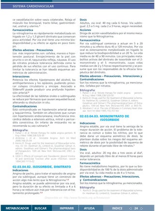 SISTEMA CARDIOVASCULAR



   ce vasodilatación sobre vasos colaterales. Relaja el                   Dosis
   músculo liso bronquial, tracto biliar, gastrointesti-                  Adultos, vía oral: 40 mg cada 6 horas. Vía sublin-
   nal, uretral y uterino.1                                               gual: 2,5 a 5 mg cada 2 a 3 horas, según necesidad.
   Farmacocinética                                                        Acciones
   La nitroglicerina es rápidamente metabolizada en                       Droga de acción vasodilatadora por el mismo meca-
   hígado en 1,2 y 1,3 gliceril dinitrato que conservan                   nismo que la Nitroglicerina.
   poca actividad. Por vía oral tiene una mínima bio-                     Farmacocinética
   disponibilidad y su efecto se agota en poco tiem-                      Por vía sublingual comienza a actuar en 5 a 20
   po.                                                                    minutos y su efecto dura 45 a 120 minutos. Por vía
   Efectos adversos - Precauciones                                        oral es extensamente metabolizado en hígado lo
   Los más importantes son: cefalea, mareos e hipo-                       que reduce la biodisponibilidad a un 20 %. La vida
   tensión postural. Enrojecimiento de la piel con                        media es de 40 a 90 minutos. Los principales meta-
   prurito o sin él, taquicardia refleja, náuseas. El uso                 bolitos activos del dinitrato de isosorbide son el 2-
   de nitratos produce tolerancia definida como la                        mononitrato y el 5 -mononitrato, cuyas vidas
   pérdida de sus efectos con el uso continuo. Para                       medias son de 2 y 5 horas respectivamente y se pre-
   limitar la tolerancia se han ideado esquemas asi-                      sume que son los responsables de la eficacia tera-
   métricos de administración.                                            péutica del dinitrato.
   Interacciones                                                          Efectos adversos – Precauciones, Interacciones y
   Potencia los efectos hipotensores del alcohol, los                     Contraindicaciones
   antihipertensivos y los opiáceos, pudiendo provo-                      Son los mismos que la nitroglicerina, ya menciona-
   car colapso circulatorio y síncope. Asociado a                         dos. Cefalea por nitratos.
   Sildenafil puede producir una profunda hipoten-                        Bibliografía:
   sión arterial.3                                                        1. Parker J. et al. Nitrate therapy for stable angina    pectoris.
   La efectividad de las tabletas orales o sublinguales                      N Eng J Med 1998;338:520-30
                                                                          2. Kerins D. Drugs used for the treatment of Myocardial ischemia.
   se reduce por fármacos que causan sequedad bucal,                         En: Hardman JG, Limbird LE, Goodman Gilman A, editors.
   alterando su disolución in situ.                                          Goodman and Gilman´s The pharmacological basis of thera-
   Contraindicaciones                                                        peutics. 10th ed. New York: McGraw-Hill; 2001. p. 843-70.
                                                                          3. Abraham J. et al. The role of Nitrates in Coronary Heart dise-
   Está contraindicado en hipotensión arterial severa                        ase. Arch Int Med 1995;155:357-64
   y taquiarritmia. También en afecciones que cursan
   con hipertensión endocraneana; insuficiencia mio-                      02.03.04.03. MONONITRATO DE
   cárdica debida a estenosis aórtica, mitral o pericar-                               ISOSORBIDE
   ditis constrictiva. En infarto de miocardio no se                      Indicaciones
   recomienda su uso rutinario.4                                          Angina estable, por vía oral tiene la ventaja de la
   Bibliografía:                                                          mayor duración de acción. El problema de la tole-
   1. Parker J. et al. Nitrate therapy for stable angina pectoris. N      rancia es común a todos los nitritos, por lo que
      Eng J Med 1998;338:520-30                                           debe darse un esquema asimétrico de dosis. Se
   2. Ambrose J. et al. Unstable Angina. Arch Int Med
      2000;160:25-34
                                                                          plantean dudas sobre los riesgos del esquema asi-
   3. Kerins D. Drugs used for the treatment of Myocardial ische-         métrico de dosis por la posibilidad de isquemia de
      mia. En: En: Hardman JG, Limbird LE, Goodman Gilman A,              rebote durante el período libre de nitratos.1
      editors. Goodman and Gilman´s The pharmacological basis
      of therapeutics. 10th ed. New York: McGraw-Hill; 2001. p.
                                                                          Dosis
      845-53.                                                             Vía oral, adultos: 20 mg dos a tres veces al día2,
   4. GISSI 3. Effects of Lisinopril and Transdermic glyceril trinitra-   dejando un período libre de al menos 8 horas para
      te and ventricular function after acute infarction. Lancet          evitar tolerancia.
      1994;343:1115-22
                                                                          Farmacocinética
   02.03.04.02. ISOSORBIDE, DINITRATO                                     No tiene metabolismo hepático, por lo que su bio-
   Indicaciones                                                           disponibilidad es de 100 % de la dosis administrada
   Angina de pecho, para tratar el episodio de angina                     por vía oral. Su vida media es de 4 a 5 horas.
   por vía sublingual, aunque tiene un comienzo de                        Efectos adversos – Precauciones, Interacciones,
   acción algo más lento que la Nitroglicerina.1,2                        y Contraindicaciones
   Angina estable, se puede administrar por vía oral,                     Son los mismos que la nitroglicerina, ya mencionados.
   pero la duración de su efecto es limitada a 4 a 6                      Bibliografía
   horas y se reduce aún más por tolerancia con el tra-                   1. Kerins D. Drugs used for the treatment of Myocardial ischemia.
   tamiento prolongado.1,3                                                   En: Hardman JG, Limbird LE, Goodman Gilman A, editors.
                                     Disponible en: http://www.femeba.org.ar/fundacion/


METABUSCADOR              BUSCAR                      IMPRIMIR                AYUDA                         INDICE                 24
 