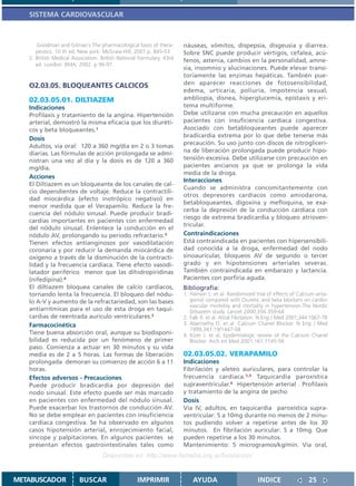 SISTEMA CARDIOVASCULAR



      Goodman and Gilman´s The pharmacological basis of thera-        náuseas, vómitos, dispepsia, disgeusia y diarrea.
      peutics. 10 th ed. New york: McGraw-Hill; 2001.p. 845-53        Sobre SNC puede producir vértigos, cefalea, acú-
   2. British Medical Association. British National Formulary. 43rd   fenos, astenia, cambios en la personalidad, amne-
      ed. London: BMA; 2002. p 96-97.
                                                                      sia, insomnio y alucinaciones. Puede elevar transi-
                                                                      toriamente las enzimas hepáticas. También pue-
   O2.03.05. BLOQUEANTES CALCICOS                                     den aparecer reacciones de fotosensibilidad,
                                                                      edema, urticaria, poliuria, impotencia sexual,
   02.03.05.01. DILTIAZEM                                             ambliopía, disnea, hiperglucemia, epistaxis y eri-
   Indicaciones                                                       tema multiforme.
   Profilaxis y tratamiento de la angina. Hipertensión                Debe utilizarse con mucha precaución en aquellos
   arterial, demostró la misma eficacia que los diuréti-              pacientes con insuficiencia cardíaca congestiva.
   cos y beta bloqueantes.1                                           Asociado con betabloqueantes puede aparecer
                                                                      bradicardia extrema por lo que debe tenerse más
   Dosis
                                                                      precaución. Su uso junto con discos de nitrogliceri-
   Adultos, vía oral: 120 a 360 mg/día en 2 o 3 tomas
   diarias. Las fórmulas de acción prolongada se admi-                na de liberación prolongada puede producir hipo-
   nistran una vez al día y la dosis es de 120 a 360                  tensión excesiva. Debe utilizarse con precaución en
   mg/día.                                                            pacientes ancianos ya que se prolonga la vida
                                                                      media de la droga.
   Acciones
                                                                      Interacciones
   El Diltiazem es un bloqueante de los canales de cal-
                                                                      Cuando se administra concomitantemente con
   cio dependientes de voltaje. Reduce la contractili-
                                                                      otros depresores cardíacos como amiodarona,
   dad miocárdica (efecto inotrópico negativo) en
                                                                      betabloqueantes, digoxina y mefloquina, se exa-
   menor medida que el Verapamilo. Reduce la fre-
                                                                      cerba la depresión de la conducción cardíaca con
   cuencia del nódulo sinusal. Puede producir bradi-
                                                                      riesgo de extrema bradicardia y bloqueo atrioven-
   cardias importantes en pacientes con enfermedad
                                                                      tricular.
   del nódulo sinusal. Enlentece la conducción en el
   nódulo AV, prolongando su período refractario.3                    Contraindicaciones
   Tienen efectos antianginosos por vasodilatación                    Está contraindicada en pacientes con hipersensibili-
   coronaria y por reducir la demanda miocárdica de                   dad conocida a la droga, enfermedad del nodo
   oxígeno a través de la disminución de la contracti-                sinoauricular, bloqueos AV de segundo o tercer
   lidad y la frecuencia cardíaca. Tiene efecto vasodi-               grado y en hipotensiones arteriales severas.
   latador periférico menor que las dihidropiridinas                  También contraindicada en embarazo y lactancia.
   (nifedipina).4                                                     Pacientes con porfiria aguda.
   El diltiazem bloquea canales de calcio cardíacos,                  Bibliografía:
   tornando lenta la frecuencia. El bloqueo del nódu-                 1. Hanson L. et al. Randomized trial of effects of Calcium anta-
   lo A-V y aumento de la refractariedad, son las bases                  gonist compared with Diuretic and beta blockers on cardio-
                                                                         vascular morbility and mortality in hypertension.The Nordic
   antiarrítmicas para el uso de esta droga en taqui-                    Diltiazem study. Lancet 2000;356:359-64
   cardias de reentrada auriculo ventriculares.2                      2. Falk R. et al. Atrial Fibrilation. N Eng J Med 2001;344:1067-78
   Farmacocinética                                                    3. Abernethy D. et al. Calcium Chanel Blocker. N Eng J Med
                                                                         1999,341:19/1447-58
   Tiene buena absorción oral, aunque su biodisponi-                  4. Kizer J. et al. Epidemiologic review of the Calcium Chanel
   bilidad es reducida por un fenómeno de primer                         Blocker. Arch Int Med 2001;161:1145-56
   paso. Comienza a actuar en 30 minutos y su vida
   media es de 2 a 5 horas. Las formas de liberación                  02.03.05.02. VERAPAMILO
   prolongada demoran su comienzo de acción 6 a 11                    Indicaciones
   horas.                                                             Fibrilación y aleteo auriculares, para controlar la
   Efectos adversos - Precauciones                                    frecuencia cardíaca.1,3 Taquicardia paroxística
   Puede producir bradicardia por depresión del                       supraventricular.4 Hipertensión arterial . Profilaxis
   nodo sinusal. Este efecto puede ser más marcado                    y tratamiento de la angina de pecho
   en pacientes con enfermedad del nódulo sinusal.                    Dosis
   Puede exacerbar los trastornos de conducción AV.                   Vía IV, adultos, en taquicardia paroxística supra-
   No se debe emplear en pacientes con insuficiencia                  ventricular: 5 a 10mg durante no menos de 2 minu-
   cardíaca congestiva. Se ha observado en algunos                    tos pudiendo volver a repetirse antes de los 30
   casos hipotensión arterial, enrojecimiento facial,                 minutos. En fibrilación auricular: 5 a 10mg. Que
   síncope y palpitaciones. En algunos pacientes se                   pueden repetirse a los 30 minutos.
   presentan efectos gastrointestinales tales como                    Mantenimiento: 5 microgramos/kg/min. Vía oral,
                                   Disponible en: http://www.femeba.org.ar/fundacion/


METABUSCADOR             BUSCAR                    IMPRIMIR               AYUDA                         INDICE                 25
 