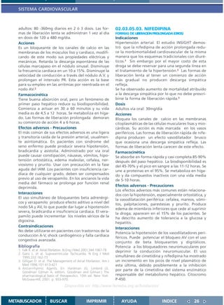 SISTEMA CARDIOVASCULAR



   adultos: 80 -360mg diarios en 2 ó 3 dosis. Las for-                  02.03.05.03. NIFEDIPINA
   mas de liberación lenta se administran 1 vez al día                  FORMAS DE LIBERACION PROLONGADA (OROS)
   en dosis de 120 a 480 mg/día.                                        Indicaciones
   Acciones                                                             Hipertensión arterial. El estudio INSIGHT demos-
   Es un bloqueante de los canales de calcio en las                     tró que la nifedipina de acción prolongada redu-
   membranas de los músculos liso y cardíaco, modifi-                   ce la morbimortalidad cardiovascular de la misma
   cando de este modo sus propiedades eléctricas y                      manera que los esquemas tradicionales con diuré-
   mecánicas. Retarda la descarga espontánea de las                     ticos.1 Sin embargo por el mayor costo de esta
   células marcapaso en el nódulo sinusal. Disminuye                    droga se debe reservar para una segunda línea en
   la frecuencia cardíaca en un 10 a 15%. Disminuye la                  el tratamiento de la hipertensión.2 Las formas de
   velocidad de conducción a través del nódulo A.V. y                   liberación lenta al tener un comienzo de acción
   prolongan el intervalo PR. Esta acción es la base                    más gradual no producen descarga simpática
   para su empleo en las arritmias por reentrada en el                  refleja.
   nodo AV.2                                                            Se ha observado aumento de mortalidad atribuido
   Farmacocinética                                                      a la descarga simpática por lo que no debe prescri-
   Tiene buena absorción oral, pero un fenómeno de                      birse la forma de liberación rápida.3
   primer paso hepático reduce su biodisponibilidad.                    Dosis
   Comienza a actuar en 30 a 60 minutos y su vida                       Adultos vía oral: 30mg/día
   media es de 4,5 a 12 horas. Se metaboliza en híga-                   Acciones
   do. Las formas de liberación prolongada demoran                      Bloquea los canales de calcio en las membranas
   su comienzo de acción 4 a 6 horas.                                   citoplasmáticas de las células musculares lisas y mio-
   Efectos adversos - Precauciones                                      cárdicas. Su acción es más marcada en los vasos
   El más común de sus efectos adversos es una ligera                   periféricos. Las formas de liberación rápida de nife-
   y transitoria caída de la presión arterial, usualmen-                dipina producen un efecto vasodilatador brusco
   te asintomática. En pacientes con síndrome del                       que ocasiona una descarga simpática refleja. Las
   seno enfermo puede producir severa hipotensión,                      formas de liberación lenta carecen de este efecto.
   bradicardia y asistolía. Administrado por vía oral                   Farmacocinética
   puede causar constipación, náuseas, vómitos, hipo-                   Se absorbe en forma rápida y casi completa 85-90%
   tensión ortostática, edema maleolar, cefalea, ner-                   después del paso hepático. La biodisponibilidad es
   viosismo y prurito. Usar con precaución en la fase                   del 45-70% y el pico en sangre a las 11-12 horas. Se
   aguda del IAM. Los pacientes con insuficiencia car-                  une a proteínas en el 95%. Se metaboliza en híga-
   díaca de cualquier grado, deben ser compensados                      do y da compuestos inactivos con una vida media
   previo al uso de verapamilo. En los ancianos la vida                 de 5-10 horas.
   media del fármaco se prolonga por función renal
                                                                        Efectos adversos - Precauciones
   deprimida.
                                                                        Los efectos adversos más comunes están relaciona-
   Interacciones                                                        dos con la hipotensión, especialmente ortostática, y
   El uso simultáneo de bloqueantes beta adrenérgi-                     la vasodilatación periférica: cefalea, mareos, vómi-
   cos y verapamilo produce efecto aditivo a nivel del                  tos, palpitaciones, parestesias y prurito. Produce
   nodo SA y AV, lo que puede dar lugar a hipotensión                   edema de miembros inferiores que cede al suprimir
   severa, bradicardia e insuficiencia cardíaca. El vera-
                                                                        la droga; aparecen en el 15% de los pacientes. Se
   pamilo puede incrementar los niveles séricos de la
                                                                        ha descrito aumento de tolerancia a la glucosa y
   digoxina.
                                                                        hepatitis.
   Contraindicaciones
                                                                        Interacciones
   No debe utilizarse en pacientes con trastornos de la
                                                                        Potencia la hipotensión de los vasodilatadores peri-
   conducción A-V, shock cardiogénico y falla cardíaca
                                                                        féricos. Puede potenciar el bloqueo AV con el uso
   congestiva avanzada.
                                                                        conjunto de beta bloqueantes y digitálicos.
   Bibliografía                                                         Potencia a los bloqueadores neuromusculares por
   1. Falk R. et al. Atrial Fibrilation. N Eng J Med 2001;344:1067-78   deprimir la conducción neuromuscular. El uso
   2. Ganz L. et al. Supraventricular Tachicardia. N Eng J Med
      1995;332:162-73                                                   simultáneo de cimetidina y nifedipina ha mostrado
   3. Gilligan D. et al. The Management of Atrial Fibrilation. Am J     un incremento en los picos de nivel plasmático de
      Med 1996;101:413-421                                              esta última, debido posiblemente a la inhibición
   4. Antiarrrhytmic Agents. En: Hardman JG, Limbird LE,                por parte de la cimetidina del sistema enzimático
      Goodman Gilman A, editors. Goodman and Gilman´s The
      pharmacological basis of therapeutics. 10th ed. New York:         responsable del metabolismo hepático. Citocromo
      McGraw-Hill; 2001. p. 933-970.                                    P-450.
                                    Disponible en: http://www.femeba.org.ar/fundacion/


METABUSCADOR             BUSCAR                     IMPRIMIR               AYUDA                   INDICE             26
 