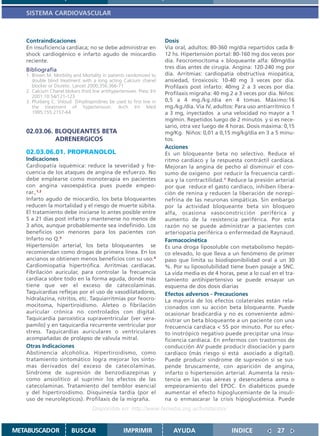 SISTEMA CARDIOVASCULAR



   Contraindicaciones                                                  Dosis
   En insuficiencia cardíaca; no se debe administrar en                Vía oral, adultos: 80-360 mg/día repartidos cada 8-
   shock cardiogénico e infarto agudo de miocardio                     12 hs. Hipertensión portal: 80-160 mg dos veces por
   reciente.                                                           día. Feocromocitoma + bloqueante alfa: 60mg/día
   Bibliografía                                                        tres días antes de cirugía. Angina: 120-240 mg por
   1. Brown M. Morbility and Mortality in patients randomized to       día. Arritmias: cardiopatía obstructiva miopática,
      double blind treatment with a long acting Calcium chanel         ansiedad, tiroxicosis: 10-40 mg 3 veces por día.
      blocker or Diuretic. Lancet 2000;356:366-71                      Profilaxis post infarto: 40mg 2 a 3 veces por día.
   2. Calcium Chanel blokers third line antihypertensives. Presc Int
                                                                       Profilaxis migraña: 40 mg 2 a 3 veces por día. Niños:
      2001;10:54/121-123
   3. Pfurberg C. Shloud Dihydropiridines be used to first line in     0,5 a 4 mg./kg./día en 4 tomas. Máximo:16
      the treatment of hypertension. Arch Int Med                      mg./kg./día. Vía IV, adultos: Para uso antiarrítmico 1
      1995;155:2157-64                                                 a 3 mg, inyectados a una velocidad no mayor a 1
                                                                       mg/min. Repetidos luego de 2 minutos y si es nece-
                                                                       sario, otra vez luego de 4 horas. Dosis máxima: 0,15
   02.03.06. BLOQUEANTES BETA                                          mg/Kg. Niños: 0,01 a 0,15 mg/kg/día en 3 a 5 minu-
             ADRENERGICOS                                              tos.
                                                                       Acciones
   02.03.06.01. PROPRANOLOL                                            Es un bloqueante beta no selectivo. Reduce el
   Indicaciones                                                        ritmo cardíaco y la respuesta contráctil cardíaca.
   Cardiopatía isquémica: reduce la severidad y fre-                   Mejoran la angina de pecho al disminuir el con-
   cuencia de los ataques de angina de esfuerzo. No                    sumo de oxígeno por reducir la frecuencia cardí-
   debe emplearse como monoterapia en pacientes                        aca y la contractilidad.1 Reduce la presión arterial
   con angina vasoespástica pues puede empeo-                          por que reduce el gasto cardíaco, inhiben libera-
   rar.,1,2                                                            ción de renina y reducen la liberación de norepi-
   Infarto agudo de miocardio, los beta bloqueantes                    nefrina de las neuronas simpáticas. Sin embargo
   reducen la mortalidad y el riesgo de muerte súbita.                 por la actividad bloqueante beta sin bloqueo
   El tratamiento debe iniciarse lo antes posible entre                alfa, ocasiona vasoconstricción periférica y
   5 a 21 días post infarto y mantenerse no menos de                   aumento de la resistencia periférica. Por esta
   3 años, aunque probablemente sea indefinido. Los                    razón no se puede administrar a pacientes con
   beneficios son menores para los pacientes con                       arteriopatía periférica o enfermedad de Raynaud.
   Infarto no Q.3                                                      Farmacocinética
   Hipertensión arterial, los beta bloqueantes se                      Es una droga liposoluble con metabolismo hepáti-
   recomiendan como drogas de primera línea. En los                    co elevado, lo que lleva a un fenómeno de primer
   ancianos se obtienen menos beneficios con su uso.4                  paso que limita su biodisponibilidad oral a un 30
   Cardiomiopatía hipertrófica. Arritmias cardíacas.                   %. Por su liposolubilidad tiene buen pasaje a SNC.
   Fibrilación auricular, para controlar la frecuencia                 La vida media es de 4 horas, pese a lo cual en el tra-
   cardíaca sobre todo en la forma aguda, donde más                    tamiento antihipertensivo se puede ensayar un
   tiene que ver el exceso de catecolaminas.                           esquema de dos dosis diarias
   Taquicardias reflejas por el uso de vasodilatadores,                Efectos adversos - Precauciones
   hidralazina, nitritos, etc. Taquiarritmias por feocro-              La mayoría de los efectos colaterales están rela-
   mocitoma, hipertiroidismo. Aleteo o fibrilación                     cionados con su acción beta bloqueante. Puede
   auricular crónica no controlados con digital.                       ocasionar bradicardia y no es conveniente admi-
   Taquicardia paroxística supraventricular (ver vera-                 nistrar un beta bloqueante a un paciente con una
   pamilo) y en taquicardia recurrente ventricular por                 frecuencia cardíaca < 55 por minuto. Por su efec-
   stress. Taquicardias auriculares o ventriculares                    to inotrópico negativo puede precipitar una insu-
   acompañadas de prolapso de válvula mitral.                          ficiencia cardíaca. En enfermos con trastornos de
   Otras Indicaciones                                                  conducción AV puede producir disociación y paro
   Abstinencia alcohólica. Hipertiroidismo, como                       cardíaco (más riesgo si está asociado a digital).
   tratamiento sintomático logra mejorar los sínto-                    Puede producir síndrome de supresión si se sus-
   mas derivados del exceso de catecolaminas.                          pende bruscamente, con aparición de angina,
   Síndrome de supresión de benzodiazepinas y                          infarto o hipertensión arterial. Aumenta la resis-
   como ansiolítico al suprimir los efectos de las                     tencia en las vías aéreas y desencadena asma o
   catecolaminas. Tratamiento del temblor esencial                     empeoramiento del EPOC. En diabéticos puede
   y del hipertiroidismo. Disquinesia tardía (por el                   aumentar el efecto hipoglucemiante de la insuli-
   uso de neurolépticos). Profilaxis de la migraña.                    na o enmascarar la crisis hipoglucémica. Puede
                                    Disponible en: http://www.femeba.org.ar/fundacion/


METABUSCADOR             BUSCAR                    IMPRIMIR               AYUDA                   INDICE             27
 
