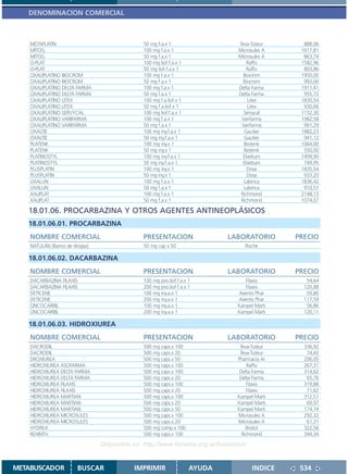 DENOMINACION COMERCIAL



    METAPLATIN                                50 mg f.a.x 1                    Teva-Tuteur      888,06
    MITOG                                     100 mg f.a.x 1                   Microsules A    1617,81
    MITOG                                     50 mg f.a.x 1                    Microsules A     863,74
    O-PLAT                                    100 mg liof.f.a.x 1                  Raffo       1582,96
    O-PLAT                                    50 mg liof.f.a.x 1                   Raffo        803,86
    OXALIPLATINO BIOCROM                      100 mg f.a.x 1                     Biocrom       1950,00
    OXALIPLATINO BIOCROM                      50 mg f.a.x 1                      Biocrom        993,00
    OXALIPLATINO DELTA FARMA                  100 mg f.a.x 1                   Delta Farma     1911,41
    OXALIPLATINO DELTA FARMA                  50 mg f.a.x 1                    Delta Farma      955,72
    OXALIPLATINO LITEX                        100 mg f.a.liof.x 1                  Litex       1830,54
    OXALIPLATINO LITEX                        50 mg f.a.liof.x 1                   Litex        930,66
    OXALIPLATINO SERVYCAL                     100 mg liof.f.a.x 1                Servycal      1152,30
    OXALIPLATINO VARIFARMA                    100 mg f.a.x 1                    Varifarma      1982,58
    OXALIPLATINO VARIFARMA                    50 mg f.a.x 1                     Varifarma       991,29
    OXALTIE                                   100 mg iny.f.a.x 1                 Gautier       1882,23
    OXALTIE                                   50 mg iny.f.a.x 1                  Gautier        941,12
    PLATENK                                   100 mg iny.x 1                     Biotenk       1064,00
    PLATENK                                   50 mg iny.x 1                      Biotenk        550,00
    PLATINOSTYL                               100 mg iny.f.a.x 1                 Elvetium      1499,90
    PLATINOSTYL                               50 mg iny.f.a.x 1                  Elvetium       749,95
    PLUSPLATIN                                100 mg iny.x 1                       Dosa        1835,54
    PLUSPLATIN                                50 mg iny.x 1                        Dosa         933,20
    UXALUN                                    100 mg f.a.x 1                     Labinca       1836,42
    UXALUN                                    50 mg f.a.x 1                      Labinca        910,57
    XALIPLAT                                  100 mg f.a.x 1                    Richmond       2148,13
    XALIPLAT                                  50 mg f.a.x 1                     Richmond       1074,07

   18.01.06. PROCARBAZINA Y OTROS AGENTES ANTINEOPLÁSICOS
   18.01.06.01. PROCARBAZINA
    NOMBRE COMERCIAL                          PRESENTACION                  LABORATORIO       PRECIO
    NATULAN (Banco de drogas)                 50 mg cap x 50                      Roche

   18.01.06.02. DACARBAZINA
    NOMBRE COMERCIAL                          PRESENTACION                  LABORATORIO       PRECIO
    DACARBAZINA FILAXIS                       100 mg pvo.liof.f.a.x 1            Filaxis         54,64
    DACARBAZINA FILAXIS                       200 mg pvo.liof.f.a.x 1            Filaxis        120,88
    DETICENE                                  100 mg iny.a.x 1                Aventis Phar       59,80
    DETICENE                                  200 mg iny.a.x 1                Aventis Phar      117,59
    ONCOCARBIL                                100 mg iny.a.x 1                Kampel Marti       56,86
    ONCOCARBIL                                200 mg iny.a.x 1                Kampel Marti      120,11

   18.01.06.03. HIDROXIUREA
    NOMBRE COMERCIAL                          PRESENTACION                  LABORATORIO       PRECIO
    DACRODIL                                  500 mg caps.x 100                Teva-Tuteur      336,92
    DACRODIL                                  500 mg caps.x 20                 Teva-Tuteur       74,43
    DROXIUREA                                 500 mg caps.x 50                Pharmacia Ar      206,05
    HIDROXIUREA ASOFARMA                      500 mg caps.x 100                    Raffo        267,31
    HIDROXIUREA DELTA FARMA                   500 mg caps.x 100                Delta Farma      314,62
    HIDROXIUREA DELTA FARMA                   500 mg caps.x 20                 Delta Farma       65,76
    HIDROXIUREA FILAXIS                       500 mg caps.x 100                   Filaxis       319,88
    HIDROXIUREA FILAXIS                       500 mg caps.x 20                    Filaxis        71,62
    HIDROXIUREA MARTIAN                       500 mg caps.x 100               Kampel Marti      312,51
    HIDROXIUREA MARTIAN                       500 mg caps.x 20                Kampel Marti       69,97
    HIDROXIUREA MARTIAN                       500 mg caps.x 50                Kampel Marti      174,74
    HIDROXIUREA MICROSULES                    500 mg caps.x 100               Microsules A      292,32
    HIDROXIUREA MICROSULES                    500 mg caps.x 20                Microsules A       61,31
    HYDREA                                    500 mg comp.x 100                   Bristol       322,56
    REXINTH                                   500 mg caps.x 100                 Richmond        344,34

                                Disponible en: http://www.femeba.org.ar/fundacion/


METABUSCADOR            BUSCAR             IMPRIMIR                 AYUDA            INDICE    534
 