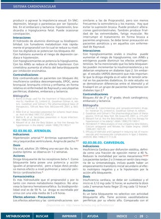 SISTEMA CARDIOVASCULAR



   producir o agravar la impotencia sexual. En SNC:                    similares a las de Propranolol, pero son menos
   depresión, letargo o parestesias por ser liposolu-                  frecuentes la somnolencia y los mareos. Hay que
   ble. En el embarazo y lactancia: hipotensión, bra-                  evitar la supresión brusca. Puede producir altera-
   dicardia o hipoglucemia fetal. Puede ocasionar                      ciones gastrointestinales. También produce frial-
   constipación.                                                       dad de las extremidades, fatiga muscular. No
   Interacciones                                                       interrumpir el tratamiento en forma brusca a
   El hidróxido de aluminio disminuye su biodisponi-                   pacientes anginosos. Se debe tener precaución en
   bilidad. Los fumadores metabolizan más rápida-                      pacientes asmáticos y en aquellos con enferme-
   mente el propranolol con lo cual se reduce su nivel.                dad de Raynaud.
   Con los digitálicos se potencian los bloqueos AV.                   Interacciones
   Con halotano aumenta el riesgo de depresión car-                    Con hipoglucemiantes orales o insulina puede
   díaca e hipotensión.                                                aumentar el riesgo de hipoglucemia; con AINEs y
   Con hipoglucemiantes se potencia la hipoglucemia.                   estrógenos puede disminuir los efectos antihiper-
   Con los AINEs se reduce el efecto hipotensor. Con                   tensivos. Se ha mencionado que los beta bloquean-
   cimetidina aumenta el efecto del beta-bloqueante                    tes pueden incrementar la insulinorresistencia y no
   por inhibición enzimática.                                          deberían emplearse en diabetes tipo 2. Sin embar-
   Contraindicaciones                                                  go el estudio UKPDS demostró que más importan-
   Está contraindicado en pacientes con bloqueo AV,                    te que la droga elegida es el valor de tensión arte-
   insuficiencia cardíaca descompensada, EPOC, asma                    rial en los pacientes diabéticos. En este estudio no
   bronquial, bronquitis crónica y enfisema; en forma                  se demostraron diferencias entre el Atenolol y el
   relativa en enfermedad de Raynaud y vasculopatías                   Enalapril en un grupo de pacientes hipertensos con
   periféricas; diabetes, embarazo y lactancia.                        diabetes tipo 2.4
                                                                       Contraindicaciones
   Bibliografía
   1. Kerins D.Drugs used for the treatment of Myocardial ische-       Bloqueo AV de 2º y 3º grado; shock cardiogénico;
      mia En: Hardman JG, Limbird LE, Goodman Gilman A, edi-           embarazo y lactancia.
      tors. Goodman and Gilman´s The pharmacological basis of
      therapeutics. 10th ed. New York: McGraw-Hill; 2001. p. 843-      Bibliografía
      70.                                                              1. Hoffman B. Catecholamines and sympaticomimetics drugs.
   2. Miler D.et al. Secondary prevention for ischemic Heart disea-       En: Hardman JG, Limbird LE, Goodman Gilman A, editors.
                                                                       2. Goodman and Gilman´s The pharmacological basis of thera-
      se. Arch Int Med 1997;157:2045-52
                                                                          peutics. 10 th ed. New York: Mc Graw-Hill; 2001. p. 215-267
   3. Mehta R. et al. Secondary prevention in Acute Infarction.
                                                                       3. Messerli F.et al. Are the Beta blokers as first line therapy for
      BMJ 1998;316:838-43
                                                                          hypertension in he elderly? JAMA 1998;279:1903-7
   4. Messerli et al. Are the Beta blokers as first line therapy for
                                                                       4. Heinderech P. Meta-analysis of trial comparing beta blokers,
      hypertension in the elderly? JAMA 1998;279:1903-7
                                                                          Calcium antagonist and Nitrates for Stable angina. JAMA
                                                                          1999;281:1927-35
   02.03.06.02. ATENOLOL                                               5. Efficacy of Atenolol and Captopril in reducing risk of macro-
   Indicaciones                                                           vascular and microvascular complications in type 2 diabetes.
   Hipertensión arterial.1,2 Arritmias supraventricula-                UKPD39. BMJ 1998;317:713-26
   res y taquicardias ventriculares. Angina de pecho.1,3
                                                                       02.03.06.03. CARVEDILOL
   Dosis                                                               Indicaciones
   Vía oral, adultos: 25-100mg una vez por día. Su res-                Insuficiencia Cardíaca por disfunción sistólica, defini-
   puesta óptima se observa en 1-2 semanas.                            da como una fracción de eyección menor a 40 %.
   Acciones                                                            Reducen la mortalidad por varios mecanismos.1,2,3,4
   Droga bloqueante de los receptores beta-1. Como                     Los pacientes tardan 2 o 3 meses en sentir clara mejo-
   bloqueante beta posee una potencia y acción                         ría de su sintomatología, incluso puede haber un
   iguales al propranolol, pero a bajas dosis produ-                   empeoramiento transitorio inicial secundario al efec-
   ce menos efecto a nivel pulmonar y vascular peri-                   to inotrópico negativo y a la hipotensión por la
   férico cardioselectivo.1                                            acción alfa bloqueante.
   Farmacocinética                                                     Dosis
   Es más hidrosoluble que el propranolol y por lo                     Insuficiencia cardíaca, se debe ser cuidadoso y el
   tanto con menos metabolismo hepático. No atra-                      inicio es 3,12 mg cada 12 horas; se aumenta la dosis
   viesa la barrera hematoencefálica. Su biodisponibi-                 cada 2 semanas hasta llegar 25 mg cada 12 horas.3
   lidad oral es de 50 %. La droga es excretada por                    Acciones
   orina con una vida media de 5 a 8 horas.                            Es un beta bloqueante no selectivo con actividad
   Efectos adversos - Precauciones                                     bloqueante alfa. Tiene acciones vasodilatadoras
   Los efectos adversos y las contraindicaciones son                   periféricas por su efecto alfa. Comparado con el
                                    Disponible en: http://www.femeba.org.ar/fundacion/


METABUSCADOR             BUSCAR                    IMPRIMIR                AYUDA                         INDICE                  28
 
