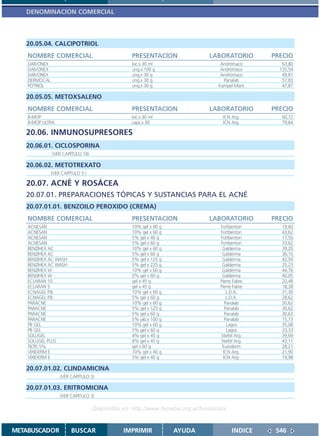 DENOMINACION COMERCIAL



   20.05.04. CALCIPOTRIOL
    NOMBRE COMERCIAL                             PRESENTACION                 LABORATORIO        PRECIO
    DAIVONEX                                     loc.x 30 ml                      Andrómaco         63,80
    DAIVONEX                                     ung.x 100 g                      Andrómaco        135,54
    DAIVONEX                                     ung.x 30 g                       Andrómaco         49,81
    DERMOCAL                                     ung.x 30 g                        Panalab          57,83
    POTRIOL                                      ung.x 30 g                      Kampel Marti       47,87

   20.05.05. METOXSALENO
    NOMBRE COMERCIAL                             PRESENTACION                 LABORATORIO        PRECIO
    8-MOP                                        loc.x 30 ml                       ICN Arg.         60,72
    8-MOP ULTRA                                  caps.x 30                         ICN Arg.         79,64

   20.06. INMUNOSUPRESORES
   20.06.01. CICLOSPORINA
               (VER CAPITULO 18)

   20.06.02. METOTREXATO
               (VER CAPITULO 5 )

   20.07. ACNÉ Y ROSÁCEA
   20.07.01. PREPARACIONES TÓPICAS Y SUSTANCIAS PARA EL ACNÉ
   20.07.01.01. BENZOILO PEROXIDO (CREMA)
    NOMBRE COMERCIAL                             PRESENTACION                 LABORATORIO        PRECIO
    ACNESAN                                      10% gel x 40 g                   Fortbenton        19,60
    ACNESAN                                      10% gel x 60 g                   Fortbenton        43,62
    ACNESAN                                      5% gel x 40 g                    Fortbenton        17,50
    ACNESAN                                      5% gel x 60 g                    Fortbenton        33,62
    BENZIHEX AC                                  10% gel x 60 g                    Galderma         39,20
    BENZIHEX AC                                  5% gel x 60 g                     Galderma         36,10
    BENZIHEX AC WASH                             5% gel x 125 g                    Galderma         42,50
    BENZIHEX AC WASH                             5% gel x 225 g                    Galderma         25,23
    BENZIHEX W                                   10% gel x 60 g                    Galderma         44,76
    BENZIHEX W                                   5% gel x 60 g                     Galderma         40,05
    ECLARAN 10                                   gel x 45 g                       Pierre Fabre      20,48
    ECLARAN 5                                    gel x 45 g                       Pierre Fabre      18,38
    ECNAGEL P.B.                                 10% gel x 60 g                       L.D.A.        31,30
    ECNAGEL P.B.                                 5% gel x 60 g                        L.D.A.        28,62
    PARACNE                                      10% gel x 60 g                      Panalab        30,62
    PARACNE                                      5% gel x 125 g                      Panalab        30,62
    PARACNE                                      5% gel x 60 g                       Panalab        30,62
    PARACNE                                      5% jab.x 100 g                      Panalab        15,73
    PB GEL                                       10% gel x 60 g                       Lagos         35,08
    PB GEL                                       5% gel x 60 g                        Lagos         33,33
    SOLUGEL                                      4% gel x 45 g                    Stiefel Arg.      39,69
    SOLUGEL PLUS                                 8% gel x 45 g                    Stiefel Arg.      43,11
    TILTIS 5%                                    gel x 60 g                        Euroderm         28,21
    VIXIDERM E                                   10% gel x 40 g                     ICN Arg.        21,90
    VIXIDERM E                                   5% gel x 40 g                      ICN Arg.        19,98

   20.07.01.02. CLINDAMICINA
                   (VER CAPITULO 3)

   20.07.01.03. ERITROMICINA
                   (VER CAPITULO 3)

                                   Disponible en: http://www.femeba.org.ar/fundacion/


METABUSCADOR            BUSCAR                IMPRIMIR            AYUDA                 INDICE    546
 