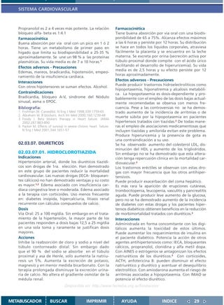 SISTEMA CARDIOVASCULAR



   Propranolol es 2 a 4 veces más potente. La relación                 Farmacocinética
   bloqueo alfa- beta es 1:4.1                                         Tiene buena absorción por vía oral con una biodis-
   Farmacocinética                                                     ponibilidad de 65 a 75%. Alcanza efectos máximos
   Buena absorción por vía oral con un pico en 1 ó 2                   a las 6 horas y persiste por 12 horas. Su distribución
   horas. Tiene un metabolismo de primer paso en                       se hace en todos los líquidos corporales, atraviesa
   hígado que limita su biodisponibilidad a 25-35 %                    fácilmente la placenta y se encuentra en la leche
   aproximadamente. Se une un 98 % a las proteínas                     materna. Se excreta por orina (secreción activa por
   plasmáticas. Su vida media es de 7 a 10 horas.1                     túbulo proximal donde compite con el ácido úrico
                                                                       facilitando el desarrollo de hiperuricemia). Su vida
   Efectos adversos - Precauciones
                                                                       media es de 2,5 horas y su efecto persiste por 12
   Edemas, mareos, bradicardia, hipotensión, empeo-
                                                                       horas aproximadamente.
   ramiento de la insuficiencia cardíaca.
                                                                       Efectos adversos - Precauciones
   Interacciones
                                                                       Puede producir trastornos hidroelectrolíticos como
   Con otros hipotensores se suman efectos. Alcohol.
                                                                       hipopotasemia, hiponatremia y alcalosis metabóli-
   Contraindicaciones                                                  ca. La hipopotasemia es dosis-dependiente y pro-
   Bradicardia, bloqueo A-V, síndrome del Nódulo                       bablemente con el empleo de las dosis bajas actual-
   sinusal, asma o EPOC.                                               mente recomendadas se observa con menos fre-
   Bibliografía:                                                       cuencia. Pese a las controversias no se ha demos-
   1. Frishman W. Carvedilol. N Eng J Med 1998;339:1759-65             trado aumento de la incidencia de arritmias o de
   2. Abraham W. B blockers. Arch Int Med 2000;160:1239-48             muerte súbita por la hipopotasemia en pacientes
   3. Foody J. Beta blokers therapy in Heart failure. JAMA
      2002;287:883-890                                                 hipertensos tratados con tiazidas.2 De todas mane-
   4. Packer M. Effects of survival in severe chronic heart failure.   ras el empleo de asociaciones medicamentosas que
      N Eng J Med 2001;344:1651-57                                     incluyen tiazidas y amilorida evitan este problema.
                                                                       Produce hiperuricemia y la presencia de gota es
                                                                       una contraindicación a su uso.
   02.03.07. DIURETICOS                                                Se ha observado aumento del colesterol LDL, dis-
                                                                       minución del HDL y aumento de los triglicéridos.
   02.03.07.01. HIDROCLOROTIAZIDA                                      Sin embargo no se ha demostrado que esta altera-
   Indicaciones                                                        ción tenga repercusión clínica en la mortalidad car-
   Hipertensión arterial, donde los diuréticos tiazídi-                diovascular.2
   cos son drogas de 1ra. elección. Han demostrado                     Los trastornos eréctiles se observan con estas dro-
   en este grupo de pacientes reducir la mortalidad                    gas con mayor frecuencia que los otros antihiper-
   cardiovascular. Las nuevas drogas (IECA- bloquean-                  tensivos.
   tes cálcicos) no han demostrado ventajas y su costo                 Puede producir exacerbación del coma hepático.
   es mayor.1,2 Edema asociado con insuficiencia car-                  Es más rara la aparición de erupciones cutáneas,
   díaca congestiva leve o moderada. Edema asociado                    trombocitopenia, leucopenia, vasculitis y pancreatitis
   a la terapia con corticoides. Uso menos frecuente                   aguda. Puede producir leve aumento de la glucosa,
   en: diabetes insípida, hipercalciuria, litiasis renal               pero no se ha demostrado aumento de la incidencia
   recurrente con cálculos compuestos de calcio.                       de diabetes con estas drogas y los pacientes hiper-
   Dosis                                                               tensos diabéticos obtienen beneficios en la reducción
   Vía Oral: 25 a 100 mg/día. Sin embargo en el trata-                 de morbimortalidad tratados con diuréticos.2
   miento de la hipertensión, la mayor parte de los                    Interacciones
   pacientes responden a dosis bajas 12,5 a 25 mg/día                  Administrada en forma concomitante con los digi-
   en una sola toma y raramente se justifican dosis                    tálicos aumenta la toxicidad de estos últimos.
   mayores.                                                            Puede aumentar los requerimientos de insulina en
   Acciones                                                            el paciente diabético. Potencia la acción de otros
   Inhibe la reabsorción de cloro y sodio a nivel del                  agentes antihipertensivos como: IECA, bloqueantes
   túbulo contorneado distal. Sin embargo dado                         cálcicos, propranolol, clonidina y alfa metil dopa.
   que el 90 % del sodio se absorbe en el túbulo                       Con AINES o estrógenos se antagonizan los efectos
   proximal y asa de Henle, solo aumenta la natriu-                    natriuréticos de los diuréticos.3 Con corticoides,
   resis un 5%. Aumenta la excreción de potasio,                       ACTH, anfotericina B: pueden disminuir el efecto
   magnesio y en menor medida bicarbonato. Con la                      natriurético y diurético y acentuar el desequilibrio
   terapia prolongada disminuye la excreción urina-                    electrolítico. Con amiodarona aumenta el riesgo de
   ria de calcio. No altera el gradiente osmolar de la                 arritmias asociadas a hipopotasemia. Con IMAO se
   médula renal.                                                       potencia el efecto diurético.
                                    Disponible en: http://www.femeba.org.ar/fundacion/


METABUSCADOR             BUSCAR                    IMPRIMIR               AYUDA                   INDICE             29
 