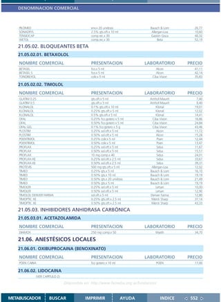 DENOMINACION COMERCIAL



    PILOMED                                      env.x 20 unidosis                Bausch & Lom      26,77
    SONADRYL                                     2.5% gts.oft.x 10 ml              Allergan-Loa     10,60
    TENSIOCAP                                    comp.rec.x 30                    Gastón Gisca      40,32
    WETOL                                        comp.rec.x 30                         Beta         52,19

   21.05.02. BLOQUEANTES BETA
   21.05.02.01. BETAXOLOL
    NOMBRE COMERCIAL                             PRESENTACION                   LABORATORIO       PRECIO
    BETASEL                                      fco.x 5 ml                           Alcon         41,11
    BETASEL S                                    fco.x 5 ml                           Alcon         42,14
    TONOBEXOL                                    colir.x 5 ml                      Ciba Vision      35,83

   21.05.02.02. TIMOLOL
    NOMBRE COMERCIAL                             PRESENTACION                   LABORATORIO       PRECIO
    GLATIM 0.25                                  gts.oft.x 5 ml                  Amhof-Mauriñ        7,40
    GLATIM 0.5                                   gts.oft.x 5 ml                  Amhof-Mauriñ        9,40
    KLONALOL                                     0.1% gts.oft.x 10 ml                 Klonal        19,01
    KLONALOL                                     0.25% gts.oft.x 5 ml                 Klonal        12,02
    KLONALOL                                     0.5% gts.oft.x 5 ml                  Klonal        14,41
    OFAL                                         0.25% fco.gotero x 5 ml          Ciba Vision       16,86
    OFAL                                         0.50% fco.gotero x 5 ml          Ciba Vision       24,84
    OFAL GEL                                     0.1% fco.gotero x 5 g            Ciba Vision       43,46
    PLOSTIM                                      0.25% sol.oft.x 5 ml                 Alcon         11,72
    PLOSTIM                                      0.50% sol.oft.x 5 ml                 Alcon         15,28
    POENTIMOL                                    0.25% colir.x 5 ml                   Poen          12,44
    POENTIMOL                                    0.50% colir.x 5 ml                   Poen          13,47
    PROFLAX                                      0.25% sol.oft.x 5 ml                 Sidus         11,67
    PROFLAX                                      0.50% sol.oft.x 5 ml                 Sidus         15,51
    PROFLAX                                      10 mg comp.x 40                      Sidus         24,01
    PROFLAX-XE                                   0.25% sol.oft.x 2.5 ml               Sidus         33,67
    PROFLAX-XE                                   0.50% sol.oft.x 2.5 ml               Sidus         39,31
    PROTEVIS                                     500 mg gts.oft.x 5 ml            Allergan-Loa      12,02
    TIMED                                        0.25% gts.x 5 ml                Bausch & Lom       16,10
    TIMED                                        0.50% gts.x 10 ml               Bausch & Lom       19,19
    TIMED                                        0.50% gts.x 20 unidosis         Bausch & Lom       21,49
    TIMED                                        0.50% gts.x 5 ml                Bausch & Lom       19,19
    TIMOLER                                      0.25% sol.oft.x 5 ml                Lersan         10,00
    TIMOLER                                      0.50% sol.oft.x 5 ml                Lersan         12,90
    TIMOLOL DENVER FARMA                         sol.oft.x 5 ml                  Denver Farma       12,80
    TIMOPTIC XE                                  0.25% gts.oft.x 2.5 ml           Merck Sharp       37,14
    TIMOPTIC XE                                  0.50% gts.oft.x 2.5 ml           Merck Sharp       43,33

   21.05.03. INHIBIDORES ANHIDRASA CARBÓNICA
   21.05.03.01. ACETAZOLAMIDA
    NOMBRE COMERCIAL                             PRESENTACION                   LABORATORIO       PRECIO
    DIAMOX                                       250 mg comp.x 50                    Wyeth          34,70

   21.06. ANESTÉSICOS LOCALES
   21.06.01. OXIBUPROCAINA (BENOXINATO)
    NOMBRE COMERCIAL                             PRESENTACION                   LABORATORIO       PRECIO
    POEN CAINA                                   fco gotero x 10 ml                  POEN           17,00

   21.06.02. LIDOCAINA
                (VER CAPITULO 2)

                                   Disponible en: http://www.femeba.org.ar/fundacion/


METABUSCADOR            BUSCAR                IMPRIMIR                  AYUDA           INDICE     552
 