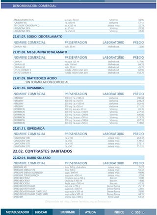 DENOMINACION COMERCIAL



    ANGIOGRAFINA 65%                          a.ev.ac.x 50 ml                    Schering        34,95
    TOMORAY 65                                f.a.x 50 ml                        Varifarma       57,41
    TRIYOSOM TOMOGRAFICO                      sol.x 250 ml                     Justesa Imag      32,79
    UROVISONA 58%                             a.x 25 ml                          Schering        20,30
    UROVISONA 58%                             f.a.x 50 ml                        Schering        33,40

   22.01.07. SODIO IODOTALAMATO
    NOMBRE COMERCIAL                          PRESENTACION                  LABORATORIO       PRECIO
    CONRAY 400                                vial x 50 ml                     Mallinckrodt      72,90

   22.01.08. MEGLUMINA IOTALAMATO
    NOMBRE COMERCIAL                          PRESENTACION                  LABORATORIO       PRECIO
    CONRAY                                    iny.jga.x 125 ml                 Mallinckrodt     127,00
    CONRAY 60                                 vial x 100 ml                    Mallinckrodt      84,70
    CONRAY 60                                 vial x 50 ml                     Mallinckrodt      45,70
    CYSTO-CONRAY II                           botella x250ml c/set adm         Mallinckrodt      82,90
    CYSTO-CONRAY II                           botella x500ml c/set adm         Mallinckrodt     150,70

   22.01.09. DIATRIZOICO ACIDO
            SIN FORMULACION COMERCIAL
   22.01.10. IOPAMIDOL
    NOMBRE COMERCIAL                          PRESENTACION                  LABORATORIO       PRECIO
    HEMORAY                                   300 mg f.a.x 100 ml               Varifarma       496,44
    HEMORAY                                   300 mg f.a.x 50 ml                Varifarma       249,23
    HEMORAY                                   370 mg f.a.x 100 ml               Varifarma       542,40
    HEMORAY                                   370 mg f.a.x 50 ml                Varifarma       271,20
    IOPAMIRON                                 300 mg a.ev.ac.x 20 ml            Schering         65,30
    IOPAMIRON                                 300 mg f.a.ev.ac.x 100ml          Schering        247,40
    IOPAMIRON                                 300 mg f.a.ev.ac.x 200ml          Schering        406,00
    IOPAMIRON                                 300 mg f.a.ev.ac.x 50 ml          Schering        123,70
    IOPAMIRON                                 370 mg f.a.ev.ac.x 100ml          Schering        267,10
    IOPAMIRON                                 370 mg f.a.ev.ac.x 50 ml          Schering        133,60

   22.01.11. IOPROMIDA
    NOMBRE COMERCIAL                          PRESENTACION                  LABORATORIO       PRECIO
    CLAROGRAF 300                             f.a.x 100                        Justesa Imag     263,32
    CLAROGRAF 300                             f.a.x 50                         Justesa Imag     139,52
    CLAROGRAF 370                             f.a.x 100                        Justesa Imag     275,11
    CLAROGRAF 370                             f.a.x 50                         Justesa Imag     151,31

   22.02. CONTRASTES BARITADOS
   22.02.01. BARIO SULFATO
    NOMBRE COMERCIAL                          PRESENTACION                  LABORATORIO       PRECIO
    BARIGRAF AD                               fco.x 340 g c/sob.eferv.        Justesa Imag       35,27
    BARIGRAF ENEMA 570                        fco.x 570 g                     Justesa Imag       56,42
    BARIGRAF ENEMA SUSPENSION                 susp.x 500 ml                   Justesa Imag       49,00
    BARIGRAF TOMOGRAFICO                      susp.oral x 450 ml              Justesa Imag       32,04
    BARIO BIOCROM                             Citratado pvo.x 266 g              Biocrom         16,00
    BARIO BIOCROM                             Oral susp.x 300 ml                 Biocrom         14,00
    BARIO BIOCROM                             Rectal susp.x 500 ml               Biocrom         42,30
    BARIO DENVER FARMA                        pvo.oral x 270 g                Denver Farma       25,13
    BARIO DENVER FARMA                        susp.oral x 300 ml              Denver Farma       23,65
    BARIO DENVER FARMA C/KIT ESPEC            susp.rectal x 500 ml            Denver Farma       78,00
    BARIO DENVER FARMA C/KIT ESTAN            susp.rectal x 500 ml            Denver Farma       44,35
    BARIO DIF                                 enema pvo.x 400 g                Temis-Lostal      64,43

                                Disponible en: http://www.femeba.org.ar/fundacion/


METABUSCADOR          BUSCAR               IMPRIMIR                 AYUDA            INDICE    555
 