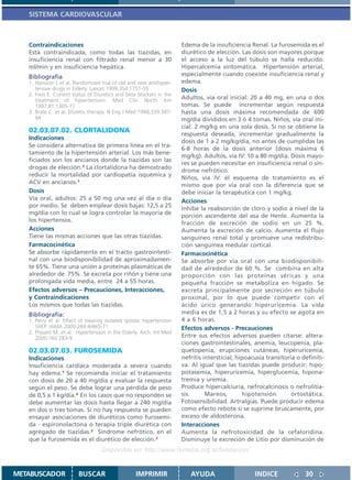SISTEMA CARDIOVASCULAR



   Contraindicaciones                                                  Edema de la insuficiencia Renal. La furosemida es el
   Está contraindicada, como todas las tiazidas, en                    diurético de elección. Las dosis son mayores porque
   insuficiencia renal con filtrado renal menor a 30                   el acceso a la luz del túbulo se halla reducido.
   ml/min y en insuficiencia hepática.                                 Hipercalcemia sintomática. Hipertensión arterial,
   Bibliografía                                                        especialmente cuando coexiste insuficiencia renal y
   1. Hansson L et al. Randomized trial of old and new antihyper-      edema.
      tensive drugs in Elderly. Lancet 1999;354:1751-55                Dosis
   2. Freis E. Current status of Diuretics and beta blockers in the
      treatment of hypertension. Med Clin North Am                     Adultos, vía oral inicial: 20 a 40 mg, en una o dos
      1997;81:1305-17                                                  tomas. Se puede incrementar según respuesta
   3. Brate C. et al. Diuretic therapy. N Eng J Med 1998;339:387-      hasta una dosis máxima recomendada de 600
      94                                                               mg/día divididos en 3 ó 4 tomas. Niños, vía oral ini-
                                                                       cial: 2 mg/kg en una sola dosis. Si no se obtiene la
   02.03.07.02. CLORTALIDONA                                           respuesta deseada, incrementar gradualmente la
   Indicaciones
                                                                       dosis de 1 a 2 mg/kg/día, no antes de cumplidas las
   Se considera alternativa de primera línea en el tra-
                                                                       6-8 horas de la dosis anterior (dosis máxima 6
   tamiento de la hipertensión arterial. Los más bene-
                                                                       mg/kg). Adultos, vía IV: 10 a 80 mg/día. Dosis mayo-
   ficiados son los ancianos donde la tiazidas son las
                                                                       res se pueden necesitar en insuficiencia renal o sín-
   drogas de elección.2 La clortalidona ha demostrado
                                                                       drome nefrótico.
   reducir la mortalidad por cardiopatía isquémica y
                                                                       Niños, vía IV: el esquema de tratamiento es el
   ACV en ancianos.1
                                                                       mismo que por vía oral con la diferencia que se
   Dosis                                                               debe iniciar la terapéutica con 1 mg/kg.
   Vía oral, adultos: 25 a 50 mg una vez al día o día                  Acciones
   por medio. Se deben emplear dosis bajas: 12,5 a 25
                                                                       Inhibe la reabsorción de cloro y sodio a nivel de la
   mg/día con lo cual se logra controlar la mayoría de
                                                                       porción ascendente del asa de Henle. Aumenta la
   los hipertensos.
                                                                       fracción de excreción de sodio en un 25 %.
   Acciones                                                            Aumenta la excreción de calcio. Aumenta el flujo
   Tiene las mismas acciones que las otras tiazidas.                   sanguíneo renal total y promueve una redistribu-
   Farmacocinética                                                     ción sanguínea medular cortical.
   Se absorbe rápidamente en el tracto gastrointesti-                  Farmacocinética
   nal con una biodisponibilidad de aproximadamen-                     Se absorbe por vía oral con una biodisponibili-
   te 65%. Tiene una unión a proteínas plasmáticas de                  dad de alrededor de 60 %. Se combina en alta
   alrededor de 75%. Se excreta por riñón y tiene una                  proporción con las proteínas séricas y una
   prolongada vida media, entre 24 a 55 horas.                         pequeña fracción se metaboliza en hígado. Se
   Efectos adversos – Precauciones, Interacciones,                     excreta principalmente por secreción en túbulo
   y Contraindicaciones                                                proximal, por lo que puede competir con el
   Los mismos que todas las tiazidas.                                  ácido úrico generando hiperuricemia. La vida
   Bibliografía:                                                       media es de 1,5 a 2 horas y su efecto se agota en
   1. Perry et al. Effect of treating isolated systolic hypertension   4 a 6 horas.
      SHEP. JAMA 2000;284:4/465-71                                     Efectos adversos - Precauciones
   2. Prysant M. et al. Hypertension in the Elderly. Arch. Int Med
      2000;160:283-9                                                   Entre sus efectos adversos pueden citarse: altera-
                                                                       ciones gastrointestinales, anemia, leucopenia, pla-
   02.03.07.03. FUROSEMIDA                                             quetopenia, erupciones cutáneas, hiperuricemia,
   Indicaciones                                                        nefritis intersticial, hipoacusia transitoria o definiti-
   Insuficiencia cardíaca moderada a severa cuando                     va. Al igual que las tiazidas puede producir: hipo-
   hay edema.1 Se recomienda iniciar el tratamiento                    potasemia, hiperuricemia, hiperglucemia, hipona-
   con dosis de 20 a 40 mg/día y evaluar la respuesta                  tremia y uremia.
   según el peso. Se debe lograr una pérdida de peso                   Produce hipercalciuria, nefrocalcinosis o nefrolitia-
   de 0,5 a 1 kg/día.4 En los casos que no responden se                sis.      Mareos,        hipotensión        ortostática.
   debe aumentar las dosis hasta llegar a 240 mg/día                   Fotosensibilidad. Artralgias. Puede producir edema
   en dos o tres tomas. Si no hay respuesta se pueden                  como efecto rebote si se suprime bruscamente, por
   ensayar asociaciones de diuréticos como furosemi-                   exceso de aldosterona.
   da - espironolactona o terapia triple diurética con                 Interacciones
   agregado de tiazidas.3 Síndrome nefrótico, en el                    Aumenta la nefrotoxicidad de la cefaloridina.
   que la furosemida es el diurético de elección.2                     Disminuye la excreción de Litio por disminución de
                                    Disponible en: http://www.femeba.org.ar/fundacion/


METABUSCADOR             BUSCAR                    IMPRIMIR               AYUDA                     INDICE              30
 
