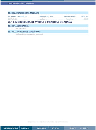 DENOMINACION COMERCIAL



   26.13.02. PRALIDOXIMA MESILATO
    NOMBRE COMERCIAL                                    PRESENTACION            LABORATORIO      PRECIO
    CONTRATHION                                         caja fcos.x 5             Aventis Phar     287,37

   26.14. MORDEDURA DE VÍVORA Y PICADURA DE ARAÑA
   26.14.01. ADRENALINA
             (VER CAPITULO 1)

   26.14.02. ANTISUEROS ESPECÍFICOS
             Uso hospitalario centros específicos (Ver Anexos)




                                  Disponible en: http://www.femeba.org.ar/fundacion/


METABUSCADOR           BUSCAR                      IMPRIMIR             AYUDA           INDICE    565
 